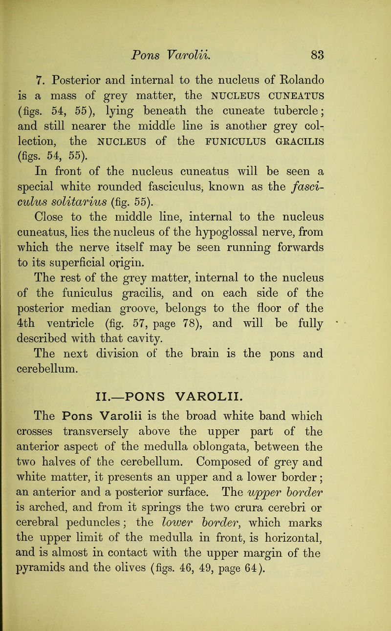 7. Posterior and internal to the nucleus of Rolando is a mass of grey matter, the NUCLEUS CUNEATUS (figs. 54, 55), lying beneath the cuneate tubercle; and still nearer the middle line is another grey col- lection, the nucleus of the funiculus gracilis (figs. 54, 55). In front of the nucleus cuneatus will be seen a special white rounded fasciculus, known as the fasci- culus solitarius (fig. 55). Close to the middle line, internal to the nucleus cuneatus, lies the nucleus of the hypoglossal nerve, from which the nerve itself may be seen running forwards to its superficial origin. The rest of the grey matter, internal to the nucleus of the funiculus gracilis, and on each side of the posterior median groove, belongs to the floor of the 4th ventricle (fig. 57, page 78), and will be fully described with that cavity. The next division of the brain is the pons and cerebellum. II.—PONS VAROLII. The Pons Varolii is the broad white band which crosses transversely above the upper part of the anterior aspect of the medulla oblongata, between the two halves of the cerebellum. Composed of grey and white matter, it presents an upper and a lower border; an anterior and a posterior surface. The upper border is arched, and from it springs the two crura cerebri or cerebral peduncles; the lower border, which marks the upper limit of the medulla in front, is horizontal, and is almost in contact with the upper margin of the pyramids and the olives (figs. 46, 49, page 64).