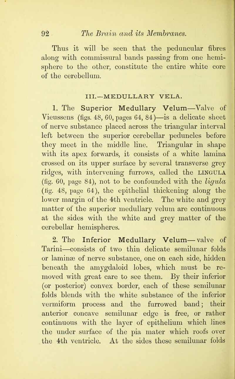 Thus it will be seen that the peduncular fibres along with commissural bands passing from one hemi- sphere to the other, constitute the entire white core of the cerebellum. III.—MEDULLARY VELA. 1. The Superior Medullary Velum—Valve of Vieussens (figs. 48, 60, pages 64, 84)—is a delicate sheet of nerve substance placed across the triangular interval left between the superior cerebellar peduncles before they meet in the middle line. Triangular in shape with its apex forwards, it consists of a white lamina crossed on its upper surface by several transverse grey ridges, with intervening furrows, called the lingula (fig. 60, page 84), not to be confounded with the ligula (fig. 48, page 64), the epithelial thickening along the lower margin of the 4th ventricle. The white and grey matter of the superior medullary velum are continuous at the sides with the white and grey matter of the cerebellar hemispheres. 2. The Inferior Medullary Velum—valve of Tarini—consists of two thin delicate semilunar folds or laminae of nerve substance, one on each side, hidden beneath the amygdaloid lobes, which must be re- moved with great care to see them. By their inferior (or posterior) convex border, each of these semilunar folds blends with the white substance of the inferior vermiform process and the furrowed band; their anterior concave semilunar edge is free, or rather continuous with the layer of epithelium which lines the under surface of the pia mater which roofs over the 4th ventricle. At the sides these semilunar folds