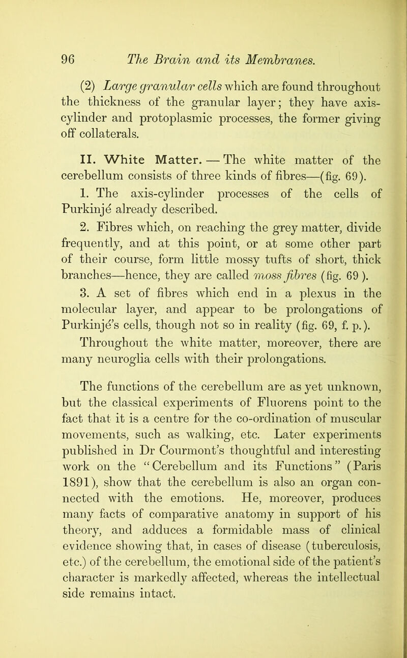 (2) Large granular cells which are found throughout the thickness of the granular layer; they have axis- cylinder and protoplasmic processes, the former giving off collaterals. II. White Matter.—The white matter of the cerebellum consists of three kinds of fibres—(fig. 69). 1. The axis-cylinder processes of the cells of Purkinjd already described. 2. Fibres which, on reaching the grey matter, divide frequently, and at this point, or at some other part of their course, form little mossy tufts of short, thick branches—hence, they are called moss fibres (fig. 69 ). 3. A set of fibres which end in a plexus in the molecular layer, and appear to be prolongations of Purkinje’s cells, though not so in reality (fig. 69, f. p.). Throughout the white matter, moreover, there are many neuroglia cells with their prolongations. The functions of the cerebellum are as yet unknown, but the classical experiments of Fluorens point to the fact that it is a centre for the co-ordination of muscular movements, such as walking, etc. Later experiments published in Dr Courmont’s thoughtful and interesting work on the “Cerebellum and its Functions” (Paris 1891), show that the cerebellum is also an organ con- nected with the emotions. He, moreover, produces many facts of comparative anatomy in support of his theory, and adduces a formidable mass of clinical evidence showing that, in cases of disease (tuberculosis, etc.) of the cerebellum, the emotional side of the patient’s character is markedly affected, whereas the intellectual side remains intact.