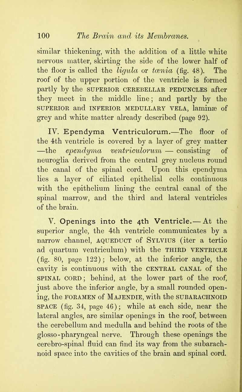 similar thickening, with the addition of a little white nervous matter, skirting the side of the lower half of the floor is called the ligula or tcenia (fig. 48). The roof of the upper portion of the ventricle is formed partly by the superior cerebellar peduncles after they meet in the middle line; and partly by the SUPERIOR and INFERIOR MEDULLARY VELA, laminse of grey and white matter already described (page 92). IV. Ependyma Ventriculorum.—The floor of the 4th ventricle is covered by a layer of grey matter —the ependyma ventriculorum — consisting of neuroglia derived from the central grey nucleus round the canal of the spinal cord. Upon this ependyma lies a layer of ciliated epithelial cells continuous with the epithelium lining the central canal of the spinal marrow, and the third and lateral ventricles of the brain. V. Openings into the 4th Ventricle. — At the superior angle, the 4th ventricle communicates by a narrow channel, aqueduct of Sylvius (iter a tertio ad quartum ventriculum) with the third ventricle (fig. 80, page 122); below, at the inferior angle, the cavity is continuous with the central CANAL of the SPINAL CORD; behind, at the lower part of the roof, just above the inferior angle, by a small rounded open- ing, the foramen of Majendie, with the SUBARACHNOID SPACE (fig. 34, page 46); while at each side, near the lateral angles, are similar openings in the roof, between the cerebellum and medulla and behind the roots of the glosso-pharyngeal nerve. Through these openings the cerebro-spinal fluid can find its way from the subarach- noid space into the cavities of the brain and spinal cord.