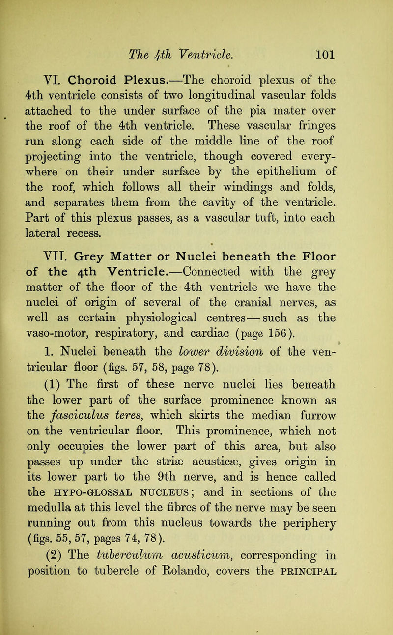 VI. Choroid Plexus.—The choroid plexus of the 4th ventricle consists of two longitudinal vascular folds attached to the under surface of the pia mater over the roof of the 4th ventricle. These vascular fringes run along each side of the middle line of the roof projecting into the ventricle, though covered every- where on their under surface by the epithelium of the roof, which follows all their windings and folds, and separates them from the cavity of the ventricle. Part of this plexus passes, as a vascular tuft, into each lateral recess. VII. Grey Matter or Nuclei beneath the Floor of the 4th Ventricle.—Connected with the grey matter of the floor of the 4th ventricle we have the nuclei of origin of several of the cranial nerves, as well as certain physiological centres—such as the vaso-motor, respiratory, and cardiac (page 156). 1. Nuclei beneath the lower division of the ven- tricular floor (figs. 57, 58, page 78). (1) The first of these nerve nuclei lies beneath the lower part of the surface prominence known as the fasciculus teres, which skirts the median furrow on the ventricular floor. This prominence, which not only occupies the lower part of this area, but also passes up under the striae acusticae, gives origin in its lower part to the 9th nerve, and is hence called the HYPO-GLOSSAL nucleus; and in sections of the medulla at this level the fibres of the nerve may be seen running out from this nucleus towards the periphery (figs. 55, 57, pages 74, 78). (2) The tuberculum acusticum, corresponding in position to tubercle of Rolando, covers the principal