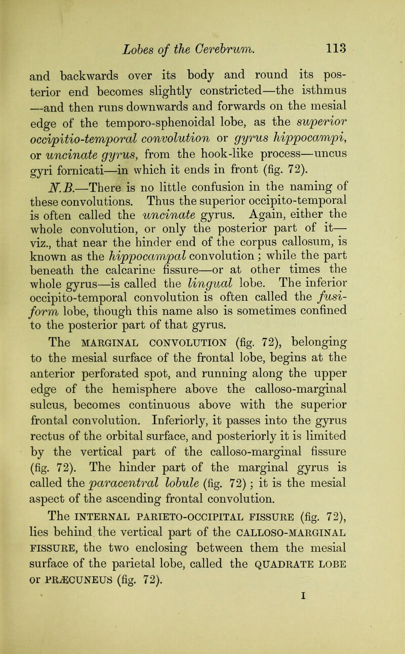 and backwards over its body and round its pos- terior end becomes slightly constricted—the isthmus —and then runs downwards and forwards on the mesial edge of the temporo-sphenoidal lobe, as the superior occipitio-temporal convolution or gyrus hippocampi, or uncinate gyrus, from the hook-like process—uncus gyri fornicati—in which it ends in front (fig. 72). N.B.—There is no little confusion in the naming of these convolutions. Thus the superior occipito-temporal is often called the uncinate gyrus. Again, either the whole convolution, or only the posterior part of it— viz., that near the hinder end of the corpus callosum, is known as the hippocampal convolution; while the part beneath the calcarine fissure—or at other times the whole gyrus—is called the lingual lobe. The inferior occipito-temporal convolution is often called the fusi- form lobe, though this name also is sometimes confined to the posterior part of that gyrus. The marginal CONVOLUTION (fig. 72), belonging to the mesial surface of the frontal lobe, begins at the anterior perforated spot, and running along the upper edge of the hemisphere above the calloso-marginal sulcus, becomes continuous above with the superior frontal convolution. Interiorly, it passes into the gyrus rectus of the orbital surface, and posteriorly it is limited by the vertical part of the calloso-marginal fissure (fig. 72). The hinder part of the marginal gyrus is called the paracentral lobule (fig. 72); it is the mesial aspect of the ascending frontal convolution. The INTERNAL PARIETOOCCIPITAL FISSURE (fig. 72), lies behind the vertical part of the CALLOSO-MARGINAL fissure, the two enclosing between them the mesial surface of the parietal lobe, called the quadrate lobe or PRiECUNEUS (fig. 72). I