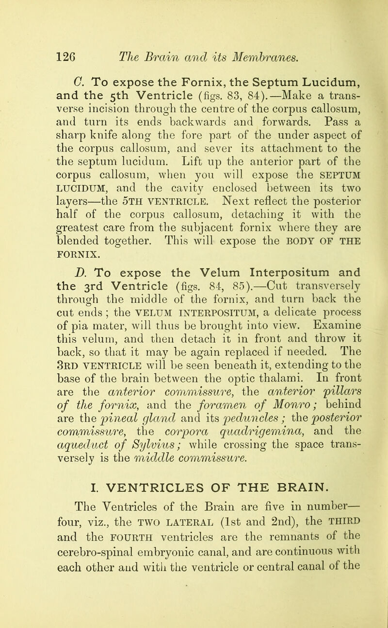 G. To expose the Fornix, the Septum Lucidum, and the 5th Ventricle (figs. 83, 84).—Make a trans- verse incision through the centre of the corpus callosum, and turn its ends backwards and forwards. Pass a sharp knife along the fore part of the under aspect of the corpus callosum, and sever its attachment to the the septum lucidum. Lift up the anterior part of the corpus callosum, when you will expose the SEPTUM LUCIDUM, and the cavity enclosed between its two layers—the 5th ventricle. Next reflect the posterior half of the corpus callosum, detaching it with the greatest care from the subjacent fornix where they are blended together. This will expose the BODY OF THE FORNIX. D. To expose the Velum Interpositum and the 3rd Ventricle (figs. 84, 85).—Cut transversely through the middle of the fornix, and turn back the cut ends; the velum interpositum, a delicate process of pia mater, will thus be brought into view. Examine this velum, and then detach it in front and throw it back, so that it may be again replaced if needed. The 3rd ventricle will be seen beneath it, extending to the base of the brain between the optic thalami. In front are the anterior commissure, the anterior 'pillars of the fornix, and the foramen of Monro; behind are the pineal gland and its peduncles; the posterior commissure, the corpora quadrigemina, and the aqueduct of Sylvius; while crossing the space trans- versely is the middle commissure. I. VENTRICLES OF THE BRAIN. The Ventricles of the Brain are five in number— four, viz., the TWO lateral (1st and 2nd), the THIRD and the fourth ventricles are the remnants of the cerebro-spinal embryonic canal, and are continuous with each other and with the ventricle or central canal of the