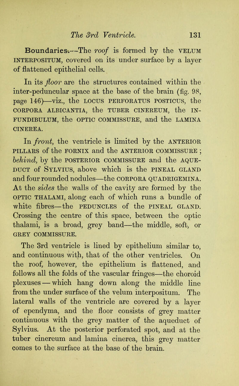 Boundaries.—The roof is formed by the velum interpositum, covered on its under surface by a layer of flattened epithelial cells. In its floor are the structures contained within the inter-peduncular space at the base of the brain (fig. 98, page 146)—viz., the locus perforatus posticus, the CORPORA ALBICANTIA, the TUBER CINEREUM, the IN- FUNDIBULUM, the optic commissure, and the lamina CINEREA. In front, the ventricle is limited by the anterior pillars of the fornix and the anterior commissure ; behind, by the posterior commissure and the aque- duct of Sylvius, above which is the pineal gland and four rounded nodules—the corpora quadrigemina. At the sides the walls of the cavity are formed by the optic thalami, along each of which runs a bundle of white fibres—the peduncles of the pineal gland. Crossing the centre of this space, between the optic thalami, is a broad, grey band—the middle, soft, or GREY COMMISSURE. The 3rd ventricle is lined by epithelium similar to, and continuous with, that of the other ventricles. On the roof, however, the epithelium is flattened, and follows all the folds of the vascular fringes—the choroid plexuses — which hang down along the middle line from the under surface of the velum interpositum. The lateral walls of the ventricle are covered by a layer of ependyma, and the floor consists of grey matter continuous with the grey matter of the aqueduct of Sylvius. At the posterior perforated spot, and at the tuber cinereum and lamina cinerea, this grey matter comes to the surface at the base of the brain.