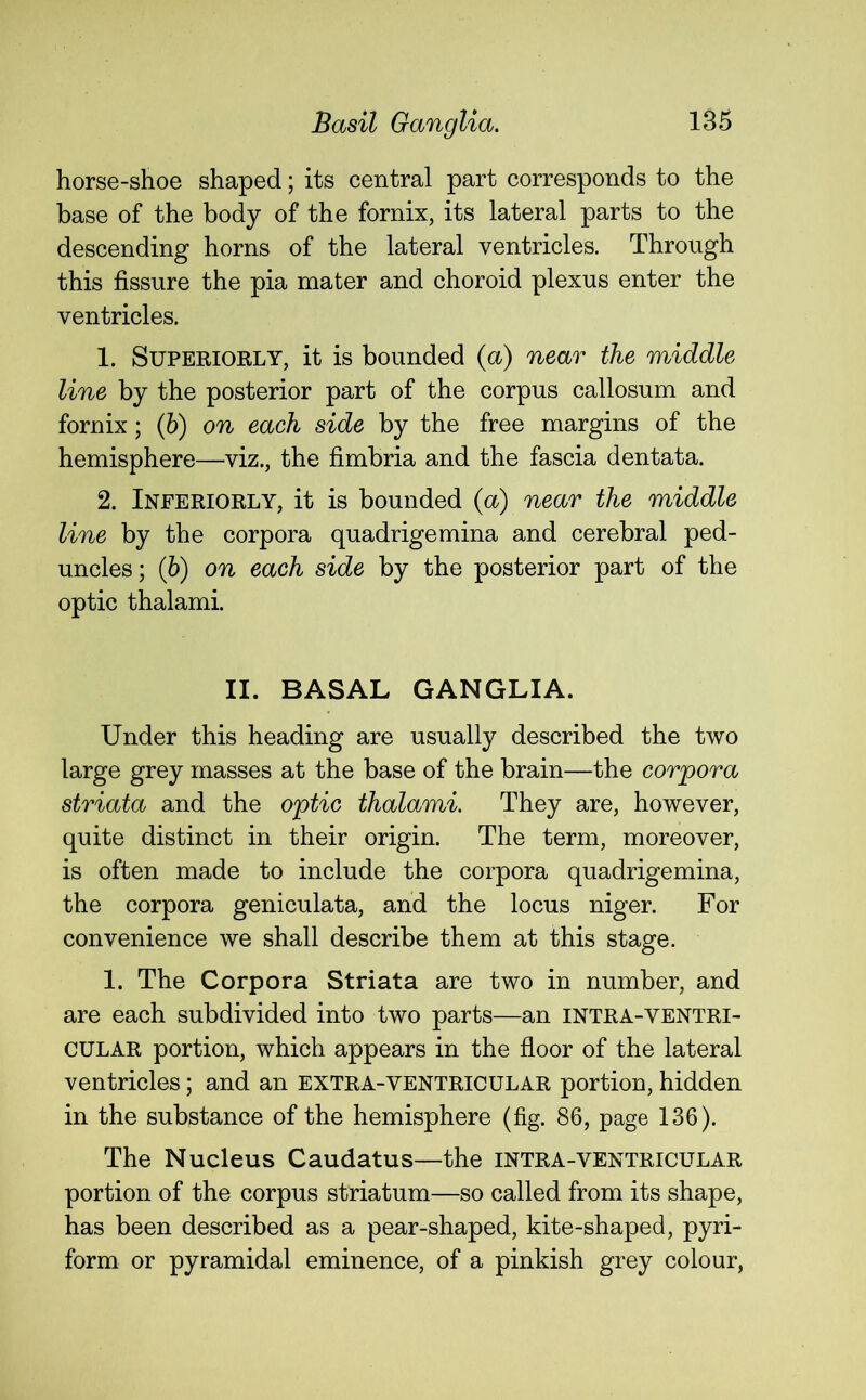 horse-shoe shaped; its central part corresponds to the base of the body of the fornix, its lateral parts to the descending horns of the lateral ventricles. Through this fissure the pia mater and choroid plexus enter the ventricles. 1. Superiorly, it is bounded (a) near the middle line by the posterior part of the corpus callosum and fornix; (6) on each side by the free margins of the hemisphere—viz., the fimbria and the fascia dentata. 2. Ineeriorly, it is bounded (a) near the middle line by the corpora quadrigemina and cerebral ped- uncles; (6) on each side by the posterior part of the optic thalami. II. BASAL GANGLIA. Under this heading are usually described the two large grey masses at the base of the brain—the corpora striata and the optic thalami. They are, however, quite distinct in their origin. The term, moreover, is often made to include the corpora quadrigemina, the corpora geniculata, and the locus niger. For convenience we shall describe them at this stage. 1. The Corpora Striata are two in number, and are each subdivided into two parts—an intra-ventri- CULAR portion, which appears in the floor of the lateral ventricles; and an extra-ventricular portion, hidden in the substance of the hemisphere (fig. 86, page 136). The Nucleus Caudatus—the intra-ventricular portion of the corpus striatum—so called from its shape, has been described as a pear-shaped, kite-shaped, pyri- form or pyramidal eminence, of a pinkish grey colour,