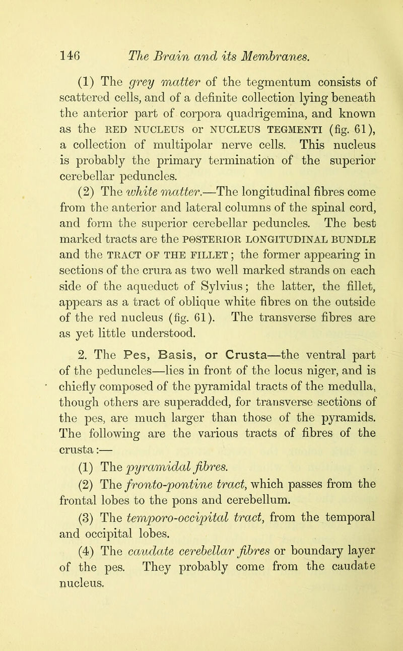 (1) The grey matter of the tegmentum consists of scattered cells, and of a definite collection lying beneath the anterior part of corpora quadrigemina, and known as the RED NUCLEUS or NUCLEUS TEGMENTI (fig. 61), a collection of multipolar nerve cells. This nucleus is probably the primary termination of the superior cerebellar peduncles. (2) The white matter.—The longitudinal fibres come from the anterior and lateral columns of the spinal cord, and form the superior cerebellar peduncles. The best marked tracts are the posterior longitudinal bundle and the TRACT OF the fillet ; the former appearing in sections of the crura as two well marked strands on each side of the aqueduct of Sylvius; the latter, the fillet, appears as a tract of oblique white fibres on the outside of the red nucleus (fig. 61). The transverse fibres are as yet little understood. 2. The Pes, Basis, or Crusta—the ventral part of the peduncles—lies in front of the locus niger, and is chiefly composed of the pyramidal tracts of the medulla, though others are superadded, for transverse sections of the pes, are much larger than those of the pyramids. The following are the various tracts of fibres of the crusta:— (1) The pyramidal fibres. (2) The fronto-pontine tract, which passes from the frontal lobes to the pons and cerebellum. (3) The temporo-occipital tract, from the temporal and occipital lobes. (4) The caudate cerebellar fibres or boundary layer of the pes. They probably come from the caudate nucleus.