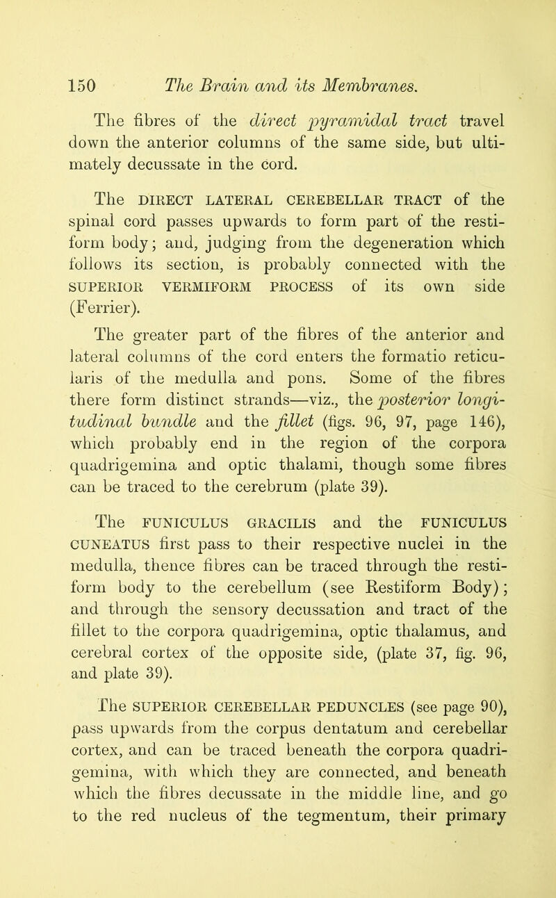 The fibres of the direct pyramidal tract travel down the anterior columns of the same side, but ulti- mately decussate in the cord. The DIRECT LATERAL CEREBELLAR TRACT of the spinal cord passes upwards to form part of the resti- form body; and, judging from the degeneration which follows its section, is probably connected with the SUPERIOR VERMIFORM PROCESS of its own side (Ferrier). The greater part of the fibres of the anterior and lateral columns of the cord enters the formatio reticu- laris of the medulla and pons. Some of the fibres there form distinct strands—viz., the posterior longi- tudinal bundle and the fillet (figs. 96, 97, page 146), which probably end in the region of the corpora quadrigemina and optic thalami, though some fibres can be traced to the cerebrum (plate 39). The FUNICULUS GRACILIS and the FUNICULUS CUNEATUS first pass to their respective nuclei in the medulla, thence fibres can be traced through the resti- form body to the cerebellum (see Restiform Body); and through the sensory decussation and tract of the fillet to the corpora quadrigemina, optic thalamus, and cerebral cortex of the opposite side, (plate 37, fig. 96, and plate 39). The SUPERIOR CEREBELLAR PEDUNCLES (see page 90), pass upwards from the corpus dentatum and cerebellar cortex, and can be traced beneath the corpora quadri- gemina, with which they are connected, and beneath which the fibres decussate in the middle line, and go to the red nucleus of the tegmentum, their primary