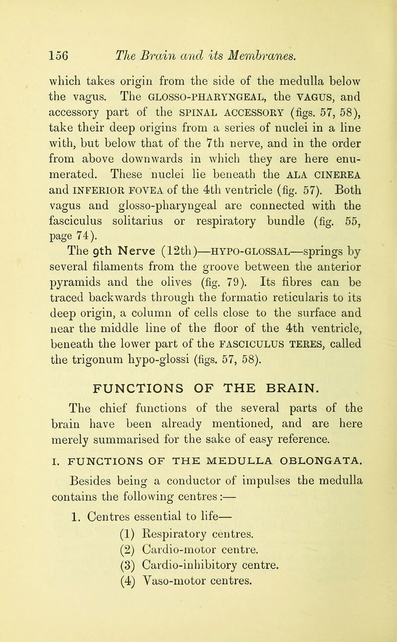 which takes origin from the side of the medulla below the vagus. The GLOSSOPHARYNGEAL, the VAGUS, and accessory part of the SPINAL ACCESSORY (tigs. 57, 58), take their deep origins from a series of nuclei in a line with, but below that of the 7th nerve, and in the order from above downwards in which they are here enu- merated. These nuclei lie beneath the ALA CINEREA and INFERIOR FOVEA of the 4th ventricle (fig. 57). Both vagus and glosso-pharyngeal are connected with the fasciculus solitarius or respiratory bundle (fig. 55, page 74). The gth Nerve (12th)—hypo-glossal—springs by several filaments from the groove between the anterior pyramids and the olives (fig. 79). Its fibres can be traced backwards through the formatio reticularis to its deep origin, a column of cells close to the surface and near the middle line of the floor of the 4th ventricle, beneath the lower part of the FASCICULUS TERES, called the trigonum hypo-glossi (figs. 57, 58). FUNCTIONS OF THE BRAIN. The chief functions of the several parts of the brain have been already mentioned, and are here merely summarised for the sake of easy reference. I. FUNCTIONS OF THE MEDULLA OBLONGATA. Besides being a conductor of impulses the medulla contains the following centres :— 1. Centres essential to life— (1) Respiratory centres. (2) Cardio-motor centre. (3) Cardio-inhibitory centre. (4) Vaso-motor centres.