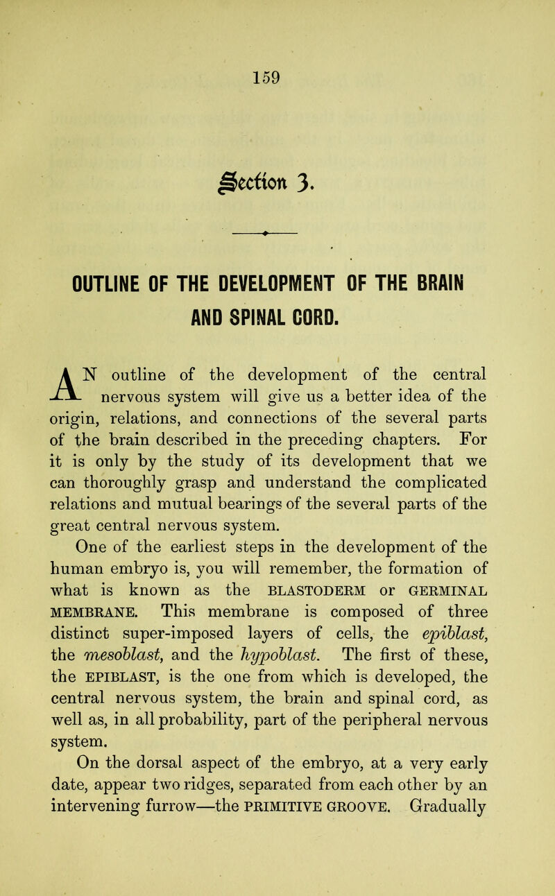 ^ccftoit 3- OUTLINE OF THE DEVELOPMENT OF THE BRAIN AND SPINAL CORD. N outline of the development of the central nervous system will give us a better idea of the origin, relations, and connections of the several parts of the brain described in the preceding chapters. For it is only by the study of its development that we can thoroughly grasp and understand the complicated relations and mutual bearings of the several parts of the great central nervous system. One of the earliest steps in the development of the human embryo is, you will remember, the formation of what is known as the BLASTODERM or germinal MEMBRANE. This membrane is composed of three distinct super-imposed layers of cells, the epiblast, the mesoblast, and the hypoblast. The first of these, the EPIBLAST, is the one from which is developed, the central nervous system, the brain and spinal cord, as well as, in all probability, part of the peripheral nervous system. On the dorsal aspect of the embryo, at a very early date, appear two ridges, separated from each other by an intervening furrow—the primitive groove. Gradually