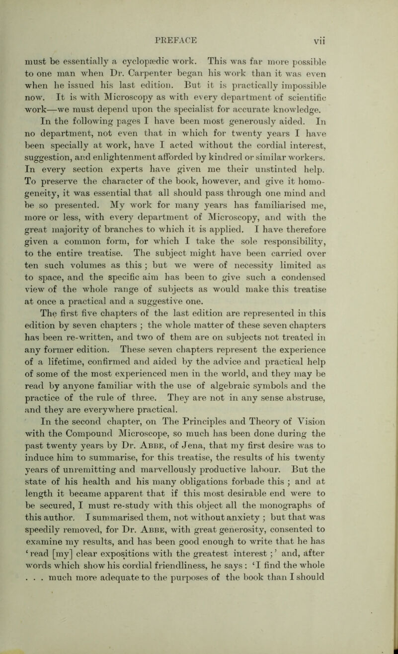 Vll must be essentially a cyclopedic work. This was far more possible to one man when Dr. Carpenter began his work than it was even when he issued his last edition. But it is practically impossible now. It is with Microscopy as with every department of scientific work—we must depend upon the specialist for accurate knowledge. In the following pages I have been most generously aided. In no department, not even that in which for twenty years I have been specially at work, have I acted without the cordial interest, suggestion, and enlightenment afforded by kindred or similar workers. In every section experts have given me their unstinted help. To preserve the character of the book, however, and give it homo- geneity, it was essential that all should pass through one mind and be so presented. My work for many years has familiarised me, more or less, with every department of Microscopy, and with the great majority of branches to which it is applied. I have therefore given a common form, for which I take the sole responsibility, to the entire treatise. The subject might have been carried over ten such volumes as this ; but we were of necessity limited as to space, and the specific aim has been to give such a condensed view of the whole range of subjects as would make this treatise at once a practical and a suggestive one. The first five chapters of the last edition are represented in this edition by seven chapters ; the whole matter of these seven chapters has been re-written, and two of them are on subjects not treated in any former edition. These seven chapters represent the experience of a lifetime, confirmed and aided by the advice and practical help of some of the most experienced men in the world, and they may be read by anyone familiar with the use of algebraic symbols and the practice of the rule of three. They are not in any sense abstruse, and they are everywhere practical. In the second chapter, on The Principles and Theory of Vision with the Compound Microscope, so much has been done during the past twenty years by Dr. Abbe, of Jena, that my first desire was to induce him to summarise, for this treatise, the results of his twenty years of unremitting and marvellously productive labour. But the state of his health and his many obligations forbade this ; and at length it became apparent that if this most desirable end were to be secured, I must re-study with this object all the monographs of this author. I summarised them, not without anxiety ; but that was speedily removed, for Dr. Abbe, with great generosity, consented to examine my results, and has been good enough to write that he has ‘ read [my] clear expositions with the greatest interest; ’ and, after words which show his cordial friendliness, he says : ‘ I find the whole . . . much more adequate to the purposes of the book than I should
