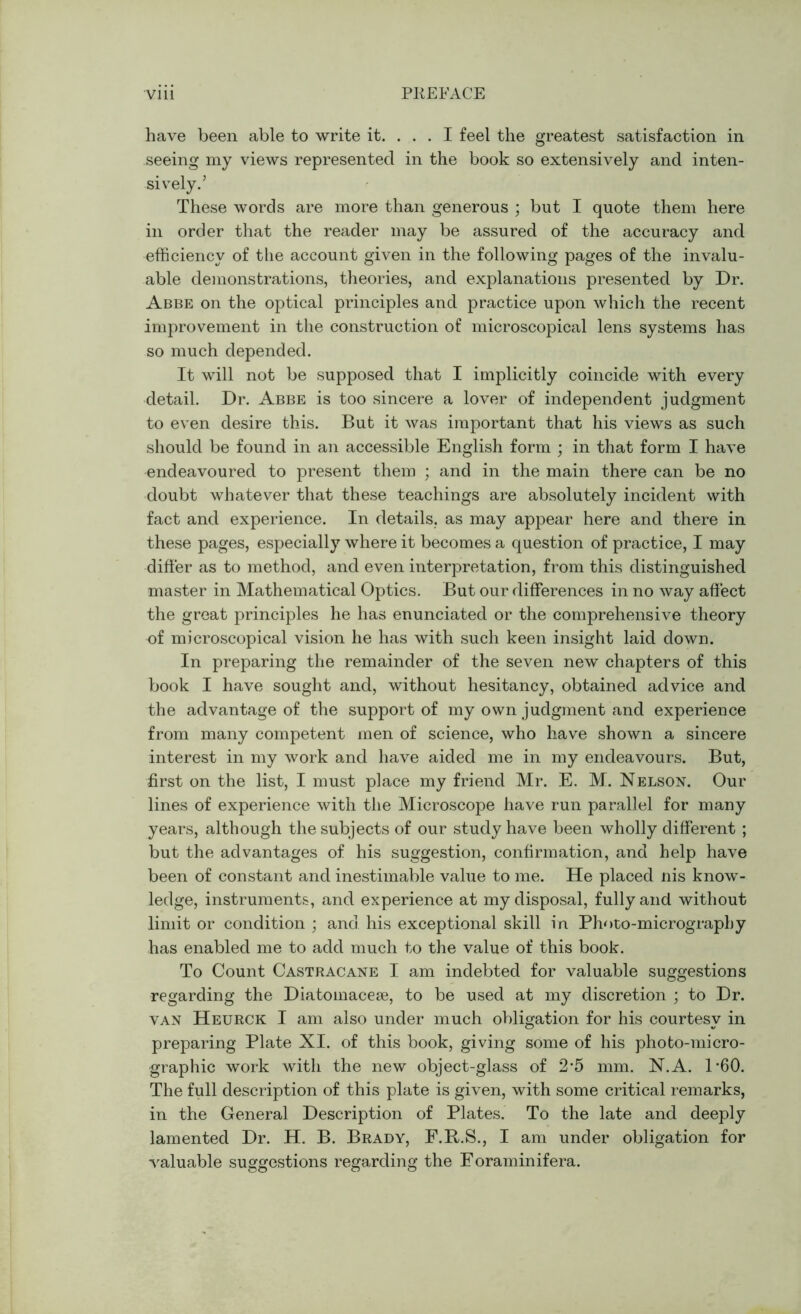 have been able to write it. ... I feel the greatest satisfaction in seeing my views represented in the book so extensively and inten- sively.’ These words are more than generous ; but I quote them here in order that the reader may be assured of the accuracy and efficiency of the account given in the following pages of the invalu- able demonstrations, theories, and explanations presented by Dr. Abbe on the optical principles and practice upon which the recent improvement in the construction of microscopical lens systems has so much depended. It will not be supposed that I implicitly coincide with every detail. Dr. Abbe is too sincere a lover of independent judgment to even desire this. But it was important that his views as such should be found in an accessible English form ; in that form I have endeavoured to present them ; and in the main there can be no doubt whatever that these teachings are absolutely incident with fact and experience. In details, as may appear here and there in these pages, especially where it becomes a question of practice, I may differ as to method, and even interpretation, from this distinguished master in Mathematical Optics. But our differences in no way affect the great principles he has enunciated or the comprehensive theory of microscopical vision he has with such keen insight laid down. In preparing the remainder of the seven new chapters of this book I have sought and, without hesitancy, obtained advice and the advantage of the support of my own judgment and experience from many competent men of science, who have shown a sincere interest in my work and have aided me in my endeavours. But, first on the list, I must place my friend Mr. E. M. Nelson. Our lines of experience with the Microscope have run parallel for many years, although the subjects of our study have been wholly different ; but the advantages of his suggestion, confirmation, and help have been of constant and inestimable value to me. He placed nis know- ledge, instruments, and experience at my disposal, fully and without limit or condition ; and his exceptional skill in Photo-micrography has enabled me to add much to the value of this book. To Count Castracane I am indebted for valuable suggestions regarding the Diatomacese, to be used at my discretion ; to Dr. van Heurck I am also under much obligation for his courtesy in preparing Plate XI. of this book, giving some of his photo-micro- graphic work with the new object-glass of 2*5 mm. N.A. P60. The full description of this plate is given, with some critical remarks, in the General Description of Plates. To the late and deeply lamented Dr. H. B. Brady, F.R.S., I am under obligation for valuable suggestions regarding the Eoraminifera.