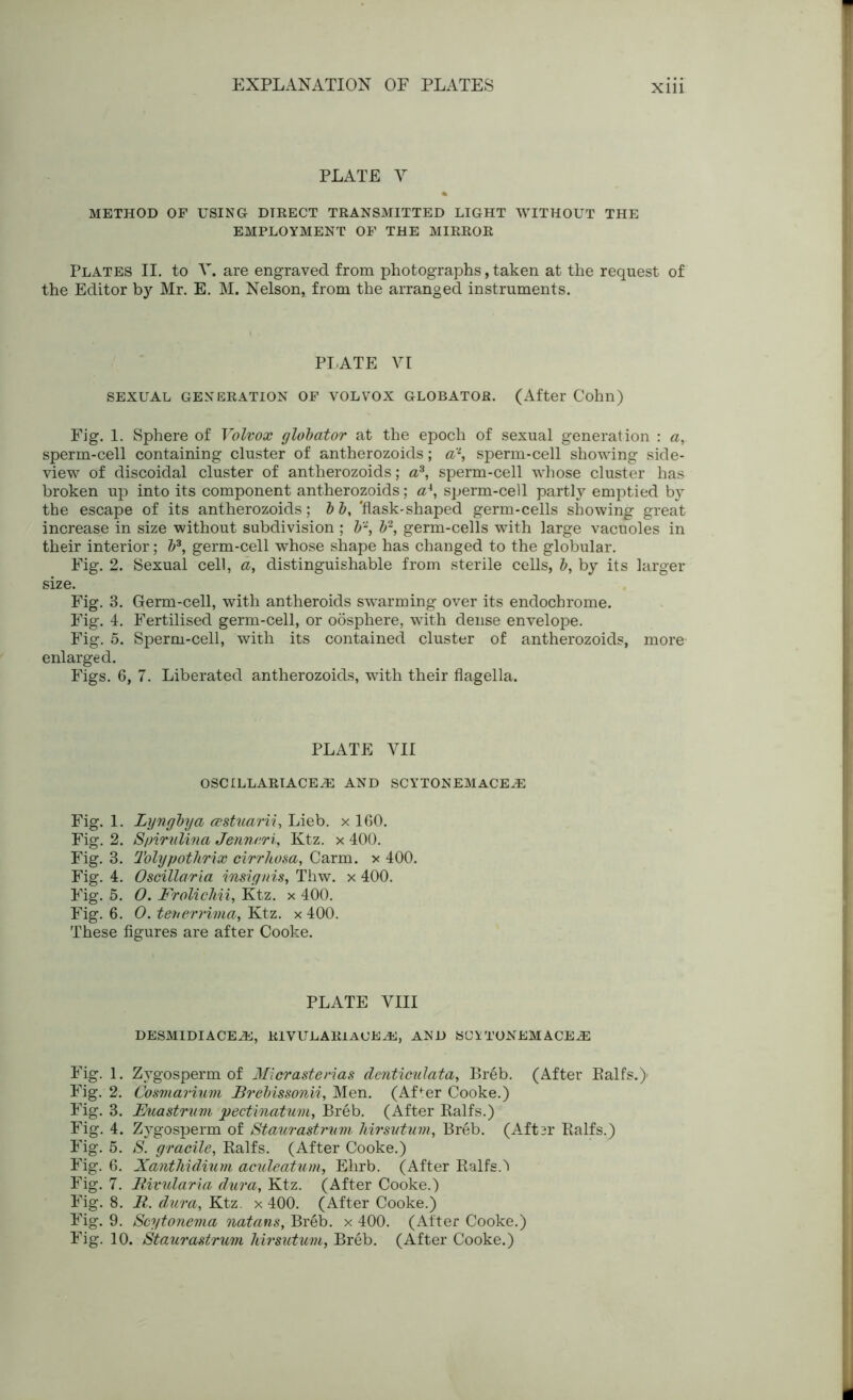 PLATE V METHOD OF USING DIRECT TRANSMITTED LIGHT WITHOUT THE EMPLOYMENT OF THE MIRROR Plates II. to V. are engraved from photographs, taken at the request of the Editor by Mr. E. M. Nelson, from the arranged instruments. PLATE VI SEXUAL GENERATION OF VOL VOX GLOBATOR. (After Cohn) Fig. 1. Sphere of Volvox globator at the epoch of sexual generation : <z, sperm-cell containing cluster of antherozoids; a2, sperm-cell showing side- view of discoidal cluster of antherozoids; a3, sperm-cell whose cluster has broken up into its component antherozoids; a4, sperm-cell partly emptied by the escape of its antherozoids; b b, 'flask-shaped germ-cells showing great increase in size without subdivision ; b2, b2, germ-cells with large vacuoles in their interior; b3, germ-cell whose shape has changed to the globular. Fig. 2. Sexual cell, a, distinguishable from sterile cells, b, by its larger size. Fig. 3. Germ-cell, with antheroids swarming over its endochrome. Fig. 4. Fertilised germ-cell, or oosphere, with dense envelope. Fig. 5. Sperm-cell, with its contained cluster of antherozoids, more enlarged. Figs. 6, 7. Liberated antherozoids, with their flagella. PLATE YII OSCILLARIACE2E AND SCYTONEMACE^E Fig. 1. Lyngbya (sstuarii, Lieb. x 100. Fig. 2. S/nrulina Jennari, Ktz. x 400. Fig. 3. Tolypothrix cirrhosa, Carm. x 400. Fig. 4. Oscillaria insignis, Thw. x 400. Fig. 5. O. Frolichii, Ktz. x 400. Fig. 6. O. teuerrima, Ktz. x 400. These figures are after Cooke. PLATE VIII DESMIDIACE2E, RIVULARlACEAi;, AND SUXTONEM ACE^ Fig. 1. Zygosperm of Micrasterias denticulata, Breb. (After Balts.)- Fig. 2. Cosrnarium JBrebissonii, Men. (Affer Cooke.) Fig. 3. Fuastrnm pectinatum, Breb. (After Ralfs.) Fig. 4. Zygosperm of Staurastnim Mrsvtum, Breb. (Aftsr Ralfs.) Fig. 5. S. gracile, Ralfs. (After Cooke.) Fig. 6. Xanthidiurn aculeatum, Ehrb. (After Ralfs A Fig. 7. Rivularia dura, Ktz. (After Cooke.) Fig. 8. R. dura, Ktz. x 400. (After Cooke.) Fig. 9. Scytonema natans, Breb. x 400. (After Cooke.)