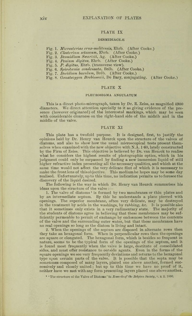 PLATE IX DESMIDIACE^E Fig. 1. MicrasteHas crux-melitensis, Ehrb. (After Cooke.) Fig. 2. Closterium setaeeum,, Ehrb. (After Cooke.) Fig. 3. Desmidium Swartzii, Ag. (After Cooke.) Fig. 4. Penium digitus, Ehrb. (After Cooke.) Fig. 5. P. digitus, Ehrb. (transverse view). Fig. 6. Spirotcvnia condeusata, Breb. (After Cooke.) Fig. 7. Docidium baculum, Breb. (After Cooke.) Fig. 8. Gonatozygon Brebissonii, De Bary, conjugating. (After Cooke.) PLATE X PLEUROSIGMA ANGULATUM This is a direct photo-micrograph, taken by Dr. R. Zeiss, as magnified 4900 diameters. We direct attention specially to it as giving evidence of the pre- sence (however originated) of the intercostal markings, which may be seen with considerable clearness on the right-hand side of the midrib and in the middle of the valve. PLATE XI This plate has a twofold purpose. It is designed, first, to justify the opinions held by Dr. Henry van Heurck upon the structure of the valves of diatoms, and also to show how the usual microscopical tests present them- selves when examined with the new objective with N.A. L60, lately constructed by the Firm of Zeiss. This objective is believed by Dr. van Heurck to realise what he considers the highest results of photographic optics, which in his judgment could only be surpassed by finding a new immersion liquid of still higher refractive index presenting all the necessary qualities, and which at the same time would not affect the very delicate flint of which it is necessary to make the front lens of this objective. This mediumhe hopes may be some day realised. Unfortunately, up to this time, no indication permits us to foresee the discovery of the liquid desired. The following is the way in which Dr. Henry van Heurck summarises his ideas upon the structure of the valve :— 1. The valve of diatoms 1 is formed by two membranes or thin plates and by an intermediate septum. By this he understands a plate pierced with openings. The superior membrane, often very delicate, may be destroyed in the treatment by acids in the washings, by rubbing, &c. It is possible also that it sometimes only exists in a very rudimentary state. The majority of the students of diatoms agree in believing that these membranes may be suf- ficiently permeable to permit of exchange by endosmose between the contents •of the valve and the surrounding outer water, but that these membranes have no real openings so long as the diatom is living and intact. 2. When the openings of the septum are disposed in alternate rows then they take an hexagonal form. When in perpendicular rows then the openings are square or elongated. The hexagonal form, which is besides so frequent in nature, seems to be the typical form of the openings of the septum, and it is found most frequently when the valve is large, destitute of consolidated sides, and must offer resistance to outside agents. Even in the forms of the square openings we see very frequently deviations and returns to the hexagonal type upon certain parts of the valve. It is possible that the septa may be sometimes composed of many layers, placed one above another, formed suc- cessively and closely united; but up to this time we have no proof of it, neither have we met with any form presenting layers placed one above another. 1 ‘ The structure of the Valve of Diatoms ’ in Records of the Belgian Society, v. x ii. 1890.
