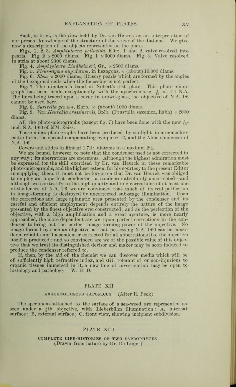 Such, in brief, is the view held by Dr. van Heurck as an interpretation of our present knowledge of the structure of the valve of the diatoms. We give now a description of the objects represented on the plate. Figs. 1, 2, 3. Amphipleura pellucida, Kiitz, 1 and 2, valve resolved into pearls. Fig. 2 x 2000 diams. Fig. 1 x 3000 diams. Fig. 3. Valve resolved- in striae at about 2300 diams. Fig. 4. Amphipleura Lindheivieri, Gr., x 2500 diams. Fig. 5. Pleurosigma angulatuvi, in hexagons, x (about) 10,000 diams. Fig. 6. Idem x 2000 diams., illusory pearls which are formed by the angles of the hexagonal cells when the focussing is not perfect. Fig. 7. The nineteenth band of Nobert’s test plate. This photo-micro- graph has been made exceptionally with the apochromatic ~ of 1-4 N.A.. The lines being traced upon a cover in crown-glass, the objective of N.A. 1*6 cannot be used here. Fig. 8. Stirirella gemma, Ehrb. x (about) 1000 diams. Fig. 9. Van Heurclda crassinervis, Breb. (Frustulia saxonica, Rabh) x 2000' diams. All the photo-micrographs (except fig. 7) have been done with the new i- inch N.A. 1*60 of MM. Zeiss. These micro-photographs have been produced by sunlight in a monochro- matic form, the special compensating eye-piece 12, and the Abbe condenser of N.A. 1-6 Covers and slides in flint of 1-72 ; diatoms in a medium 2-4. We are bound, however, to note that the condenser used is not corrected in any way ; its aberrations are enormous. Although the highest admiration must be expressed for the skill exercised by Dr. van Heurck in these remarkable photo-micrographs, and the highest esteem for his courtesy to the present Editor in supplying them, it must not be forgotten that Dr. van Heurck was obliged to employ an imperfect condenser—a condenser absolutely uncorrected—and although we can testify to the high quality and fine corrections of at least one of the lenses of N.A. 1*6, we are convinced that much of its real perfection in image-forming is destroyed by uncorrected sub-stage illumination. Upon the corrections and large aplanatic area presented by the condenser and its careful and efficient employment depends entirely the nature of the image presented by the finest objective ever constructed; and as the perfection of the objective, with a high amplification and a great aperture, is more nearly approached, the more dependent are we upon perfect corrections in the con- denser to bring out the perfect image-forming power of the objective. No image formed by such an objective as that possessing N.A. 1-60 can be consi- dered reliable until a condenser corrected for all abberrations like the objective itself is produced; and so convinced are we of the possible value of this objec- tive that we trust its distinguished devisor and maker may be soon induced to produce the condenser referred to. If, then, by the aid of the chemist we can discover media which will be of sufficiently high refractive index, and still tolerant of or non-injurious to- organic tissues immersed in it, a new line of investigation may be open to- histology and pathology.—W. H. D. PLATE XII ARACHNOIDISCUS JAPONICUS. (After R. Beck) The specimens attached to the surface of a sea-weed are represented as seen under a |th objective, with Lieberkiihn illumination: A, internal, surface ; B, external surface; C, front view, showing incipient subdivision. PLATE XIII COMPLETE LIFE-HISTORIES OF TWO SAPROPHYTES (Drawn from nature by Dr. Dallinger)