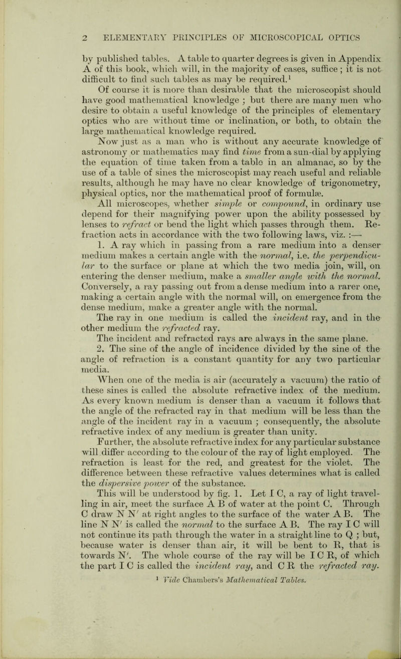 by published tables. A table to quarter degrees is given in Appendix A of this book, which will, in the majority of cases, suffice ; it is not difficult to find such tables as may be required.1 Of course it is more than desirable that the microscopist should have good mathematical knowledge ; but there are many men who desire to obtain a useful knowledge of the principles of elementary optics who are without time or inclination, or both, to obtain the large mathematical knowledge required. Now just as a man who is without any accurate knowledge of astronomy or mathematics may find time from a sun-dial by applying the equation of time taken from a table in an almanac, so by the use of a table of sines the microscopist may reach useful and reliable results, although he may have no clear knowledge of trigonometry, physical optics, nor the mathematical proof of formulae. All microscopes, whether simple or compound', in ordinary use depend for their magnifying power upon the ability possessed by lenses to refract or bend the light which passes through them. Re- fraction acts in accordance with the two following laws, viz. :— 1. A ray which in passing from a rare medium into a denser medium makes a certain angle with the normal, i.e. the perpendicu- lar to the surface or plane at which the two media join, will, on entering the denser medium, make a smaller angle with the normal. Conversely, a ray passing out from a dense medium into a rarer one, making a certain angle with the normal will, on emergence from the dense medium, make a greater angle with the normal. The ray in one medium is called the incident ray, and in the other medium the refracted ray. The incident and refracted rays are always in the same plane. 2. The sine of the angle of incidence divided by the sine of the angle of refraction is a constant quantity for any two particular media. When one of the media is air (accurately a vacuum) the ratio of these sines is called the absolute refractive index of the medium. As every known medium is denser than a vacuum it follows that the angle of the refracted ray in that medium will be less than the angle of the incident ray in a vacuum ; consequently, the absolute refractive index of any medium is greater than unity. F urther, the absolute refractive index for any particular substance will differ according to the colour of the ray of light employed. The refraction is least for the red, and greatest for the violet. The difference between these refractive values determines what is called the dispersive power of the substance. This will be understood by fig. 1. Let I C, a ray of light travel- ling in air, meet the surface A B of water at the point C. Through C draw N N' at right angles to the surface of the water A B. The line N N' is called the normal to the surface A B. The ray I C will not continue its path through the water in a straight line to Q ; but, because water is denser than air, it will be bent to R, that is towards N'. The whole course of the ray will be ICR, of which the part I C is called the incident ray, and C R the refracted ray. 1 Vide Chambers’s Mathematical Tables.