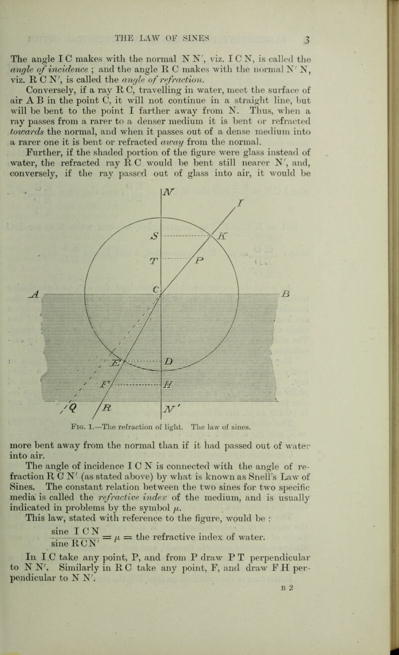 THE LAW OE SINES The angle IC makes with the normal N N', viz. ICN, is called the angle of incidence ; and the angle R C makes with the normal 1ST' N, viz. R C H', is called the angle of refraction. Conversely, if a ray R C, travelling in water, meet the surface of air A B in the point C, it will not continue in a straight line, but will be bent to the point I farther away from N. Thus, when a ray passes from a rarer to a denser medium it is bent or refracted towards the normal, and when it passes out of a dense medium into a rarer one it is bent or refracted away from the normal. Further, if the shaded portion of the figure were glass instead of water, the refracted ray R C would be bent still nearer N', and, conversely, if the ray passed out of glass into air, it would be more bent away from the normal than if it had passed out of water into air. The angle of incidence I C N is connected with the angle of re- fraction R C N' (as stated above) by what is known as Snell’s Law of Sines. The constant relation between the two sines for two specific media is called the refractive index of the medium, and is usually indicated in problems by the symbol g. This law, stated with reference to the figure, would be : sine I C N ,, - ,. . , - - — = g = the retractive index ot water. sine RCN 111 I C take any point, P, and from P draw P T perpendicular to NF, Similarly in R C take any point, F, and draw F H per- pendicular to NF. b 2