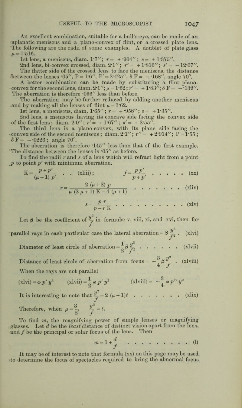 An excellent combination, suitable for a bull’s-eye, can be made of an ^aplanatic meniscus and a plano-convex of flint, or a crossed plate lens. The following are the radii of some examples. A doublet of plate glass ^ = 1-516. 1st lens, a meniscus, diam. VI \ r= + *964; s= + L375. 2nd lens, bi-convex crossed, diam. 2T; r' = + 1*816; s' = —12*07. The flatter side of the crossed lens to face the meniscus, the distance ■ between the lenses ‘05, P = 1*6, P' = 2*425, 8 F = — *168, angle 70°. A better combination can be made by substituting a flint plano- • convex for the second lens, diam. 2*1; p. = 1'62; r' = + 1*83; 8 F = — *132. The aberration is therefore *036 less than before. The aberration may be further reduced by adding another meniscus and by making all the lenses of flint /z = 1*62. 1st lens, a meniscus, diam. 1*65 ; r = + -958; s = + 1*35. 2nd lens, a meniscus having its concave side facing the convex side of the first lens ; diam. 2*0; r' = + 1*67 ; s' = + 2,55/\ The third lens is a plano-convex, with its plane side facing the • convex side of the second meniscus ; diam. 2T; r = + 2*914//; P = P55 ; 8 F = — *0226 ; angle 70°. The aberration is therefore T45'' less than that of the first example. ' The distance between the lenses is *05// as before. To find the radii r and s of a lens which will refract light from a point p to point p' with minimum aberration. K=.P±PL 0* - !) P (xliii); f= PlL P+P' (xx) 2 (n + 2) p p (2/x + l) K —4 (fi + 1) (xliv) V r p — r K (xlv) ?/2 Let <3 be the coefficient of y- in formulae v, viii, xi, and xvi, then for *2/ parallel rays in each particular case the lateral aberration = 3 ~ 1 Diameter of least circle of aberration = /3 ^ ^ / 4P/ (xlvi) (xlvii) (xlviii) Distance of least circle of aberration from focus = When the rays are not parallel 1 3 (xlvi) =a>p' 2/3 (xlvii) =0 o>/ y3 (xlviii) = - -&p'2y* A 4 2 It is interesting to note that V- = 2 (/z - 1)^ (xlix) 3 -w2 Therefore, when /x = *4 = L ^ J To find m, the magnifying power of simple lenses or magnifying glasses. Let d be the least distance of distinct vision apart from the lens, and /be the principal or solar focus of the lens. Then m = 1+j (1) It may be of interest to note that formula (xx) on this page may be used ito determine the focus of spectacles required to bring the abnormal focus