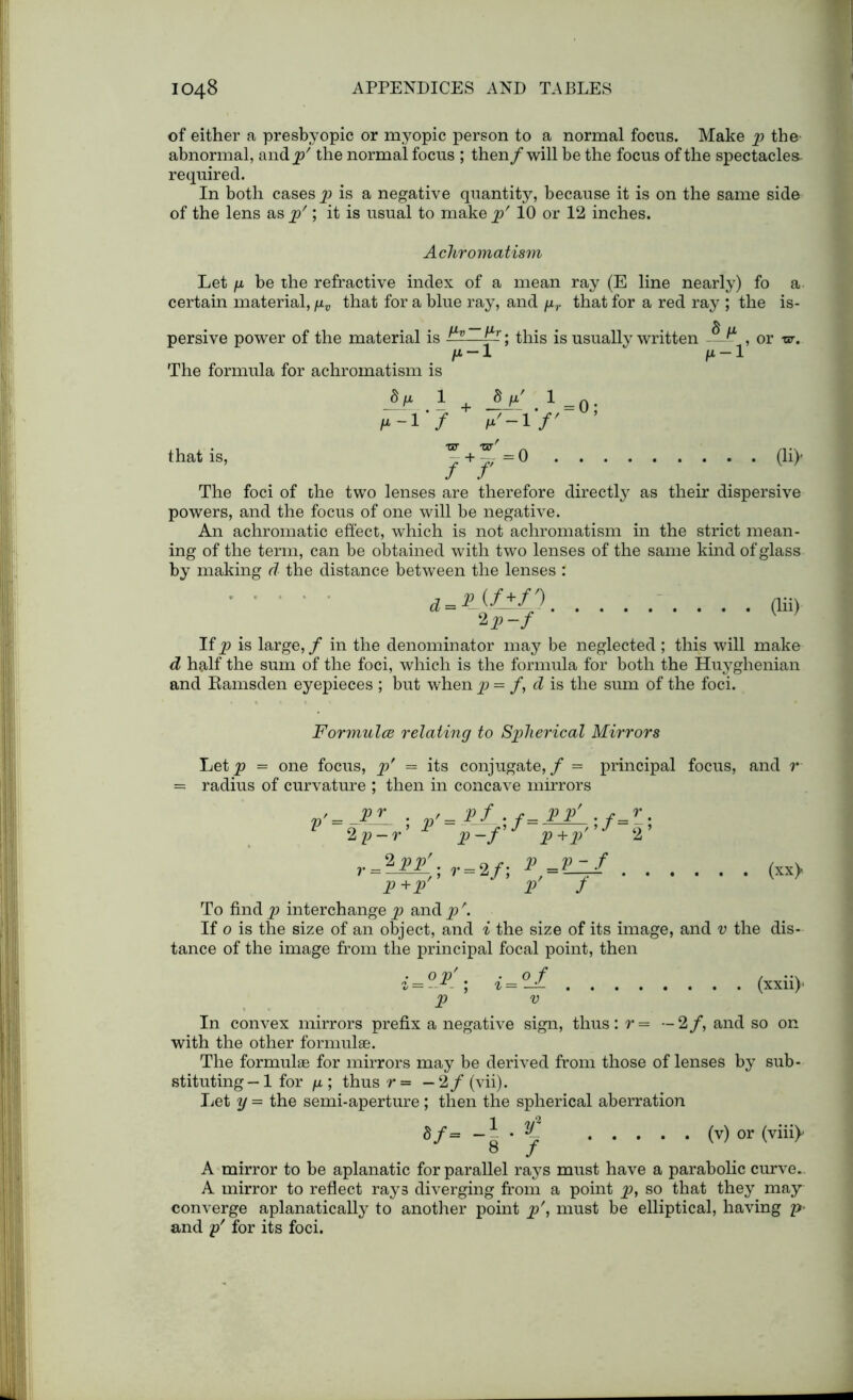 of either a presbyopic or myopic person to a normal focns. Make p the- abnormal, and p' the normal focus ; then/ will be the focus of the spectacles required. In both cases p> is a negative quantity, because it is on the same side of the lens as p'; it is usual to make p' 10 or 12 inches. Achromatism Let fi be the refractive index of a mean ray (E line nearly) fo a- certain material, /xv that for a blue ray, and pr that for a red ray ; the is- persive power of the material is ^; this is usually written ^ ^ , or vr. /x-1  n-1 The formula for achromatism is 8 ii 1 j$jx' 1 = /*-'i '/ ^-1 ’/' that is, - + -j,■ ~ 0 (li)’ The foci of the two lenses are therefore directly as their dispersive powers, and the focus of one will be negative. An achromatic effect, which is not achromatism in the strict mean- ing of the term, can be obtained with two lenses of the same kind of glass by making d the distance between the lenses : d-Pif+f') *V~f (lii) If p is large, / in the denominator may be neglected; this will make d half the sum of the foci, which is the formula for both the Huyghenian and Ramsden eyepieces ; but when p = /, d is the sum of the foci. Formulae relating to Spherical Mirrors Let p = one focus, p' = its conjugate, / = principal focus, and r radius of curvature : then in concave mirrors v’-A— ; p' =  p-f P+P 2 V ‘ r = 2i,- = 2/; *> P+P V ;/= / r ^ 2’ / (xx> To find p interchange p and p \ If o is the size of an object, and i the size of its image, and v the dis- tance of the image from the principal focal point, then i=°P'; i=°_f p ’ v (xxii)1 In convex mirrors prefix a negative sign, thus: r= —2/, and so on with the other formulae. The formulae for mirrors may be derived from those of lenses by sub- stituting— 1 for p ; thus r = — 2/ (vii). Let y - the semi-aperture; then the spherical aberration S/= ' K (v)or (viii> b * A mirror to be aplanatic for parallel rays must have a parabolic curve.. A mirror to reflect rays diverging from a point p, so that they may converge aplanatically to another point p', must be elliptical, having p> and p' for its foci.