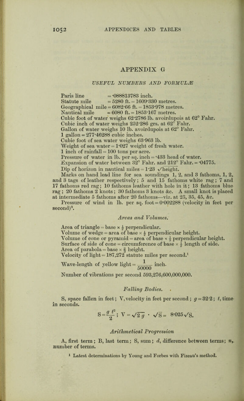 APPENDIX G USEFUL NUMBERS AND FORMULAE Paris line = ‘088813783 inch. Statute mile = 5280 ft. = 1609‘330 metres. Geographical mile = 6082-66 ft. = 1853*978 metres. Nautical mile = 6080 ft. = 1853-167 metres. Cubic foot of water weighs 62-2786 lb. avoirdupois at 62° Fahr. Cubic inch of water weighs 252-286 grs. at 62° Fahr. Gallon of water weighs 10 lb. avoirdupois at 62° Fahr. 1 gallon = 277*46288 cubic inches. Cubic foot of sea water weighs 63*963 lb. Weight of sea water = 1*027 weight of fresh water. 1 inch of rainfall = 100 tons per acre. Pressure of water in lb. per sq. inch = *433 head of water. Expansion of water between 32° Fahr. and 212° Fahr. = *04775. Dip of horizon in nautical miles = 1*23 \/height. Marks on hand lead line for sea soundings 1, 2, and 3 fathoms, 1, 2, and 3 tags of leather respectively; 5 and 15 fathoms white rag; 7 and 17 fathoms red rag; 10 fathoms leather with hole in it; 13 fathoms blue rag ; 20 fathoms 2 knots ; 30 fathoms 3 knots &c. A small knot is placed at intermediate 5 fathoms after 20 fathoms—viz. at 25, 35, 45, &c. Pressure of wind in lb. per sq. foot = 0*002288 (velocity in feet per second)2. Areas and Volumes. Area of triangle = base x £ perpendicular. Volume of wedge = area of base x £ perpendicular height. Volume of cone or pyramid = area of base x £ perpendicular height. Surface of side of cone = circumference of base x ^ length of side. Area of parabola = base x | height. Velocity of light = 187,272 statute miles per second.1 Wave-length of yellow light = —-— inch. 8 J 8 50000 Number of vibrations per second 593,276,600,000,000. Falling Bodies. S, space fallen in feet; V, velocity in feet per second ; g = 32-2; f, time in seconds. S = EY' V = v'2^ • 8*025-Js. Arithmetical Progression A, first term ; B, last term; S, sum; d, difference between terms; ny. number of terms. 1 Latest determinations by Young and Forbes with Fizeau’s method.