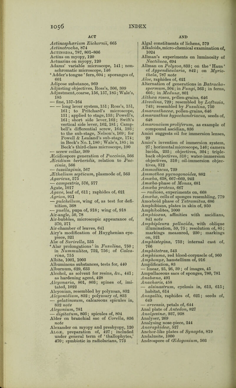 ACT AND Actinosphcerium Eichornii, 665 Actinotrocha, 874 Actinozoa, 787, 801-806 Actius on myopy, 120 Actuarius on myopy, 120 Adams’ variable microscope, 141; non- achromatic microscope, 146 ‘ Adder’s tongue ’ fern, 604 ; sporanges of, 601 Adipose substance, 969 Adjusting objectives, Ross’s, 806, 309 Adjustment, coarse, 156,157,185; Wale’s, 185 — fine, 157-164 long lever system, 151; Ross’s, 151, 161 ; to Pritchard’s microscope, 151; applied to stage, 153; Powell’s, 161; short side lever, 162; Swift’s vertical side lever, 162, 181; Camp- bell’s differential screw, 164, 193; to the sub-stage, Nelson’s, 169; for Powell & Lealand’s sub-stage, 174; in Beck’s No. 1,180 ; Wale’s, 185 ; in Beck’s third-class microscope, 190 — screw collar, 309 iEcidiospore generation of Puccinia, 566 JEcidium berberidis, relation to Puc- cinia, 566 — tussilaginis, 567 JEthalium septicum, plasmode of, 563 Agaricus, 575 ■— campestris, 576, 577 Agate, 1017 Agave, leaf of, 611; raphides of, 621 Agrion, 911 — pulchellum, wing of, as test for defi- nition, 368 — puella, pupa of, 918; wing of, 918 Air-angle, 50, 78 Air-bubbles, microscopic appearance of, 370, 371 Air-chamber of leaves, 641 Airy’s modification of Huyghenian eye- piece, 321 Alee of Surirella, 535 ‘Alar prolongations’ in Fusulina, 750 ; in Nummulites, 752, 756; of Calca- rina, 755 Albite, 1001, 1003 Albuminous substances, tests for, 440 Alburnum, 629, 633 Alcohol, as solvent for resins, &c., 441; as hardening agent, 428 Alcyonaria, 801, 803; spines of, imi- tated, 1022 Alcyonian, resembled by polyzoan, 832 Alcyonidium, 832 ; polyzoary of, 833 — gelatinosum, calcareous spicules in, 832 note Alcyonium, 781 — digitatum, 803; spicules of, 804 Alder on branchial sac of Corella, 836 note Alexander on myopy and presbyopy, 120 Algai, preparation of, 427; included under general term of ‘ thallophytes,’ 470 ; symbiotic in radiolarians, 773 Algal constituents of lichens, 579 Alkaloids, micro-chemical examination of, 1024 Allman’s experiments on luminosity of Noctiluca, 694 Allman on Polyzoa, 833; on the ‘ Haus ’ of Appendicularia, 842 ; on Myrio- thela, 787 note Aloe, raphides of, 621 Alternation of generations in Batracho- spermum, 504; in Fungi, 563; in ferns, 605 ; in Medusce, 801 Althcea rosea, pollen-grains, 646 Alveolina, 729; resembled by Loftusia, 743; resembled by Fusulina, 750 Amaranthacece, pollen-grains, 646 Amaranthus hypochondriacus, seeds of, 648 Amarouciumproliferum, as example of compound ascidian, 836 Amici suggests oil for immersion lenses, 29 Amici’s invention of immersion system, 27; horizontal microscope, 146; camera lucida, 235; objectives, 304; triple- back objectives, 310; water-immersion objectives, 310; oil-immersion objec- tives, 312 Ammo discus, 739 Ammothea pycnogonoides, 882 Amoeba, 658, 667-669, 942 Amoeba-phase of Monas, 681 Amoeba proteus, 667 — radiosa, experiments on, 668 Amoebce, cells of sponges resembling, 779 Amoeboid phase of Tetramitus, 686 Amphibians, plates in skin of, 950 Amphibolites, 1000 Amphioxus, affinities with ascidians, 841 note Amphipleura pellucida, with oblique illumination, 59, 75 ; resolution of, 85 ; markings measured, 230; markings on, 521 Amphistegina, 752; internal cast of, 766 Amphitetras, 543 Amphiuma, red blood-corpuscle of, 960 Amphonyx, haustellium of, 916 Amplification, 83 — linear, 25, 26, 39 ; of images, 45 I Ampullaceous sacs of sponges, 780, 781 Andboena, 491 Anacharis, 458 — alsinastrum, cyclosis in, 613, 615; habitat, 614 Anagallis, raphides of, 621; seeds of, 649 — arvensis, petals of, 644 Anal plate of Antedon, 827 Analgesinoe, 937, 938 Analyser, 269 Analysing nose-piece, 244 Anaraphideae, 527 Anchor-like plates of Synapta, 819 ' Andalusite, 1000 | Androspore of (Edogonium, 503