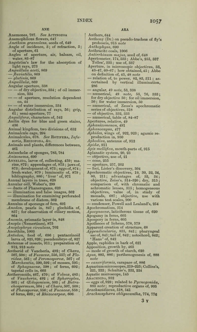 ANE ..Anemones, 787. See Actinozoa Anemophilous flowers, 647 Anethum graveolens, seeds of, 649 Angle of incidence, 3; of refraction, 3; of aperture, 61 Angles of aperture, air, balsam, oil, water, 83-87 Angstrom’s law for the absorption of light rays, 273 Anguillula aceti, 869 fluviatilis, 869 — glutinis, 869 Anguillulce, 869 Angular aperture, 338 of dry objective, 334; of oil immer- sion, 334 of aperture, resolution dependent on, 44 • * of water immersion, 334 Angular distribution of rays, 56; grip, 61; semi-aperture, 77 Anguliferce, characters of, 542 Anilin dyes for blue and green stains, 436 Animal kingdom, two divisions of, 652 Animalcule cage, 294 Animalcules, 678. See Rotifera, Infu- soria, Rhizopoda, &c. Animals and plants, differences between, 461 Anisochelae of sponges, 783, 784 Anisonema, 690 Annelida, larvae of, collecting, 459; ma- rine, 872 ; appendages of, 873 ; jaws of, 873; development of, 873 ; eggs of, 874 ; fresh-water, 879 ; luminosity of, 879 ; bibliography, 880 ; ‘ liver ’ of, 971 Annual layers in trees, 628 Annular cell, Weber’s, 299 — ducts of Phanerogams, 623 — illumination and false images, 362 — illumination for examining perforated membrane of diatom, 362 Annulus of sporange of fern, 601 Anodon, pearls in, 847 ; glochidia of, 857 ; for observation of ciliary motion, 864 Anomia, prismatic layer in, 848 Anopla (Nemertines), 875 Anoplophrya circulans, 702 Anorthite, 1003 Antedon, food of, 696 ; pentacrinoid larva of, 825,826; pseudembryo of, 827 Antennae of insects, 911; preparation of, 912, 913 note Antherid of Vaucheria, 492; of Char a, 507,508; of Fucacece, 556, 557; of Flo- ridece, 561; of Peronosporece, 567 ; of Marchantia, 590,592 ; of mosses, 595; of Sphagnaeece, 598 ; of ferns, 602; tapetal cells in, 603 . Antherozoids, 467, 470; of Volvox, 483; of Vaucheria, 492 ; of Sphceroplea, 501; of CEdogonium, 503 ; of Batra- cliospermum, 504 ; of Char a, 507, 508; of Phceosporece, 556; of Fucacece, 558 ; of ferns, A03; of Bhizocarpece, 606 ARA Anthers, 644 Anthony (Dr.) on pseudo-tracheae of fly’s proboscis, 915 note Anthophysa, 690 Anthracite coals, 1006 I Antirrhinum majus, seed of, 648 j Apertometer, 174,333 ; Abbe’s, 255, 337 Tolies’, 333 ; use of, 337 J Aperture, in microscopic objectives, 33, 43-47, 60-67 ; how obtained, 45 ; Abbe I on definition of, 45, 48 note j — relation of, to power, 82, 83, 311 ; as- certained by vertical illumination, 286 — angular, 49 note, 53, 338 I — numerical, 49 note, 53, 76, 333; for dry objective 50; for oil immersion, 50 ; for water immersion, 50 I — numerical, of Zeiss’s apochromatic series of objectives, 318 — of objective, 332, 333 I — numerical, table of, 84-87 Apertures, relative, 49 J Aphanizomenon, 491 Aphanocapsa, 477 Aphides, wings of, 922, 923 ; agamic re- production in, 930 Aphodius, antennae of, 912 Apidce, 911 Apis mellifica, mouth-parts of, 915 Aplanatic system, 20, 23 — objective, use of, 21 I — cone, 255 I — aperture, 257, 262 | — foci, Lister’s discovery, 304 Apochromatic objectives, 19, 30, 32, 34, 80, 211; advantages of, 33, 34; objective, Zeiss’s, 314-320 ; dry, 315 ; comparison of, with chromatic and achromatic lenses, 315; homogeneous objectives, value of, in study of monads, 687; objective, use with various test scales, 900 — condenser, Powell and Lealand’s, 254 Apochromatism, 314 Apocynacece, laticiferous tissue of, 620 Apogamy in ferns, 605 Apospory in ferns, 605 Apotheces of lichens, 578, 579 Apparent creation of structure, 68 Appendicularia, 835, 841; pharyngeal sac of, 841; tail of, 842 ; notochord, 842; ‘ Haus ’ of, 842 Apple, raphides in bark of, 621 I Apposition, growth by, 463 I — mode of growth of starch, 620 j Apus, 883, 886; parthenogenesis of, 888 note — cancriformis, carapace of, 886 Aquarium microscopes, 219-225; Collins’s, 221, 222; Schultze’s, 222, 224 J Aquatic microscope, 145 I Arachnida, 932 I — eggs of, 929; related to Pycnogonida, 883 note; reproductive organs of, 935 Arachnoidiscus, 518, 541 I Arachnosphcera ohligacantha, 774, 776 3 Y
