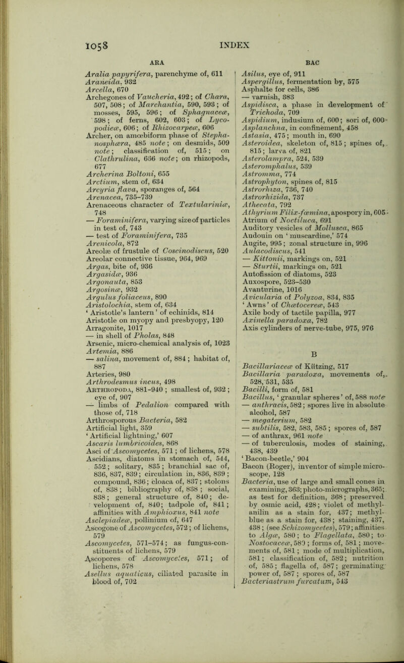 105B ARA INDEX BAC Aralia papyrifera, parenchyme of, 611 | Araneida, 932 Arcella, 670 Archegones of Vauclieria, 492; of Cliara, , 507, 508; of Marchantia, 590, 593 ; of mosses, 595, 596; of Sphagnacece, \ 598; of ferns, 602, 603; of Lyco- podiece, 606; of Bhizocarpece, 606 Archer, on amoebiform phase of Steplxa- nosphcera, 485 note; on desmids, 509 note; classification of, 515; on j Clathrulina, 666 note; on rhizopods, 677 Archerina Boltoni, 655 Arctium, stem of, 634 Arcyria flava, sporanges of, 564 Arenacea, 735-739 Arenaceous character of Textularinice, 748 — Foraminif era, varying size of particles i in test of, 743 — test of Foraminif era, 735 Arenicola, 872 Areolae of frustule of Coscinodiscus, 520 Areolar connective tissue, 964, 969 Argas, bite of, 936 Argasidce, 936 Argonauta, 853 Argosince, 932 Argulus foliaceus, 890 Aristolochia, stem of, 634 ‘ Aristotle’s lantern ’ of echinids, 814 Aristotle on myopy and presbyopy, 120 Arragonite, 1017 ■— in shell of Pholas, 848 Arsenic, micro-chemical analysis of, 1023 Artemia, 886 — salina, movement of, 884 ; habitat of, 887 Arteries, 980 Arthrodesmus incus, 498 Arthropod a, 881-940 ; smallest of, 932 ; eye of, 907 — limbs of Pedalion compared with those of, 718 Arthrosporous Bacteria, 582 Artificial light, 359 ‘ Artificial lightning,’ 607 Ascaris lumbricoides, 868 Asci oi Ascomycetes, 571; of lichens, 578 , Ascidians, diatoms in stomach of, 544, 552; solitary, 835; branchial sac of, 836, 837, 839; circulation in, 836, 839 ; j compound, 836; cloaca of, 837; stolons of, 838 ; bibliography of, 838 ; social, 838; general structure of, 840; de- i velopment of, 840; tadpole of, 841; affinities with Amphioxus, 841 note Asclepiadece, pollinium of, 647 Ascogone of Ascomycetes, 572; of lichens, 579 Ascomycetes, 571-574; as fungus-con- stituents of lichens, 579 ^scopores of Ascomycetes, 571; of lichens, 578 Asellus aquaticus, ciliated parasite in Asilus, eye of, 911 Aspergillus, fermentation by, 575 Asphalte for cells, 386 —- varnish, 883 Aspidisca, a phase in development of' Trichoda, 709 Aspidium, indusium of, 600; sori of, 600'- Asplanchna, in confinement, 458 Astasia, 475; mouth in, 690 Asteroulea, skeleton of, 815 ; spines of,. 815 ; larva of, 821 Asterolampra, 524, 539 Asteromphalus, 539 Astromma, 774 Astrophyton, spines of, 815 Astrorhiza, 736, 740 Astrorhizida, 737 Athecata, 792 Athyrium Filix-fcemina, apospory in, 605 • Atrium of Noctiluca, 691 Auditory vesicles of Mollusca, 865 Audouin on ‘ muscardine,’ 574 Augite, 995; zonal structure in, 996 AuXacodiscus, 541 — Kittonii, markings on, 521 — Sturtii, markings on, 521 Autofission of diatoms, 523 Auxospore, 523-580 Avanturine, 1016 Avicularia of Polyzoa, 834, 835 ‘ Awns ’ of Chcetocerece, 543 Axile body of tactile papilla, 977 Axinella paradoxa, 782 Axis cylinders of nerve-tube, 975, 976 B Bacillariacece of Kiitzing, 517 Bacillaria paradoxa, movements of,. 528, 531, 535 Bacilli, form of, 581 Bacilhis, ‘ granular spheres ’ of, 588 note- — anthracis, 582; spores live in absolute alcohol, 587 — megaterium, 582 — subtilis, 582, 583, 585 ; spores of, 587 — of anthrax, 961 note — of tuberculosis, modes of staining, 438, 439 ‘ Bacon-beetle,’ 904 Bacon (Roger), inventor of simple micro- scope, 128 Bacteria, use of large and small cones in examining, 363; photo-micrographs, 365; as test for definition, 368; preserved by osmic acid, 428; violet of methyl- anilin as a stain for, 437; methyl- blue as a stain for, 438; staining, 437, 438 ; (see Schizomycetes), 579; affinities to Algce, 580; to Flagellata, 580; to Nostocaceee, 580 ; forms of, 581; move- ments of, 581; mode of multiplication, 581; classification of, 582; nutrition of, 585; flagella of, 587; germinating; power of, 587 ; spores of, 587