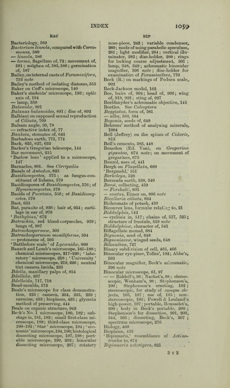 I0S9 BAC Bacteriology, 589 Bacterium lineola, compared with Cerco- monas, 580 — lineola, 586 «— ter mo, flagellum of, 72; movement of, 681; zoogloea of, 585,586 ; germination of, 587 Bailey, on internal casts of Foraminifera, 753 note Bailey’s method of isolating diatoms, 553 Baker on Cuffs microscope, 140 Baker’s students’ microscope, 193; optic axis of, 194 — lamp, 350 Balanidce, 891 Balanus balanoides, 891; disc of, 892 Balbiani on supposed sexual reproduction of Ciliata, 709 Balsam angle, 50, 78 — refractive index of, 77 Banksia, stomates of, 641 Barbadoes earth, 771, 774 Bark, 625, 627, 633 Barker’s Gregorian telescope, 144 Bar movement, 215 ‘ Barlow lens ’ applied to a microscope, 147 Barnacles, 891. See Cirripedia Basals of Antedon, 825 Basidiomycetes, 575 ; as fungus-con- stituent of lichens, 579 Basidiospores of Basidiomycetes, 576; of Hymenomycetes, 576 Basids of Puccinia, 566; of Basidiomy- cetes, 576 Hast, 63o Bat, parasite of, 936 ; hair of, 954 ; carti- lage in ear of, 970 ‘ Bathybius,’ 672 Batrachia, red blood-corpuscles, 959; lungs of, 987 Batrachospermece, 503 Batrachospermum moniliforme, 504 — protoneme of, 505 ‘ Battledore scale ’ of Lyccenidce, 899 Bausch and Lomb’s microscope, 185-188 ; chemical microscopes, 217-220; ‘ labo- ratory ’ microscope, 218 ; ‘ University ’ ' chemical microscope, 219,220 ; neutral tint camera lucida, 285 Bdella, maxillary palps of, 934 Bdellidce, 937 Bdelloida, 717, 718 Bead-moulds, 573 Beale’s microscope for class demonstra- tion, 225 ; camera, 234, 235, 239 ; carmine, 435 ; bioplasm, 485 ; glycerin method of preserving, 444 Beale on organic structure, 942 Beck’s No. 1 microscope, 180, 182; sub- stage in, 181, 182 ; small first-class mi- croscope, 189; third-class microscope, 190-192; ‘ Star ’ microscope, 194 ; ‘ eco- nomic ’ microscope, 194,196; histological dissecting microscope, 197, 198; port- able microscope, 199, 202; binocular dissecting microscope, 207; rotatory BIP nose-piece, 242 ; variable condenser,. 260; mode of using parabolic speculum,, 281 ; light modifier, 284 ; vertical illu- minator, 285 ; disc-holder, 288 ; rings- for locking coarse adjustment, 301 ; lamp, 348, 349 ; achromatic binocular magnifier, 396 note ; disc-holder for examination of Foraminifera, 770 Beck (R.) on markings of Podura scale* 902 Beck-Jackson model, 162 Bee, hairs of, 904; head of, 906; wing: of, 918, 922 ; sting of, 927 Beeldsnyder’s achromatic objective, 145 Beetles. See Coleoptera Beggiatoa, form of, 581 — 'alba, 583, 584 Begonia, seeds of, 649 Behrens’ method of analysing minerals,. 1004 Bell (Jeffrey) on the spines of Cidaris, 813 Bell’s cements, 383, 448 Beneden (Ed. Van), on Gregarina gigantea, 674 note; on movement of gregarines, 675 Benzol, uses of, 441 Bergh on Flaqellata, 689 ‘ Bergmehl,’ 551’ Berkpleya, 528 Bermuda earth, 538, 540 Beroe, collecting, 459 — Forskalii, 805 — ovatus, Eimer on, 806 note Bicellaria ciliata, 834 Bichromate of potash, 430 Biconvex lens, formulae relating to, 21 Biddulphia, 542 — cyclosis in, 517; chains of, 517, 525 ; structure of frustule, 519 note Biddulphiece, character of, 541 Biflagellate monad, 684 Bignonia, seed of, 648 Bignoniacece, winged seeds, 648 Biloculina, 727 Binary subdivision of cell, 465, 466 Binocular eye-piece, Tolies’, 102; Abbe’s* 103 Binocular magnifier, Beck’s achromatic* 396 note Binocular microscope, 61, 97 Riddell’s, 96 ; Nachet’s, 98 ; stereo- scopic, Wenham’s, 98; Stephenson’s, 100; Stephenson’s erecting, 102 ; stereoscopic, for study of opaque ob- jects, 105, 107 ; use of, 105 ; non- stereoscopic, 106 ; Powell A Lealand’s> high-power, 107; portable, Rousselet’s, 200 ; body in Beck’s portable, 200 ; Stephenson’s for dissection, 201, 203* 344, 395 ; dissecting, Beck’s, 207 * spectrum microscope, 276 Biology, 460 Bioplasm, 435 ‘ Bipinnaria,’ resemblance of Aciino- trocha to, 874 Bipinnaria astcrigera, 821 3 y 2