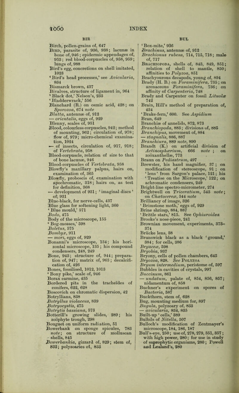 BIR Birch, pollen-grains of, 647 Bird, parasite of, 936, 938; lacunae in bone of, 946 ; epidermic appendages of, 953; red blood-corpuscles of, 958, 959; lungs of, 988 Bird’s egg, concretions on shell imitated, 1023 * Bird’s head processes,’ see Avicularia, 834 Bismarck brown, 437 Bivalves, structure of ligament in, 964 * Black dot,’ Nelson’s, 233 ‘ Bladderwrack,’ 556 Blanchard (R.) on osmic acid, 428; on Sporozoa, 674 note Blatta, antennae of, 912 — orientalis, eggs of, 929 Blenny, scales of, 951 Blood, colourless corpuscles, 942; method of mounting, 962 ; circulation of, 978 ; flow of, 979; micro-chemical examina- tion, 1024 — of insects, circulation of, 917, 918; of Vertebrata, 958 Blood-corpuscle, relation of size to that of bone lacunae, 946 Blood-corpuscles of Vertebrata, 958 Blowfly’s maxillary palpus, hairs on, examination of, 365 Blowfly, proboscis of, examination with ! apochromatic, 318; hairs on, as test I for definition, 368 — development of 931; ‘ imaginal discs ’ of, 931 Blue-black, for nerve-cells, 437 Blue glass for softening light, 360 ‘ Blue mould,’ 571 Bodo, 475 Body of the microscope, 155 “ Bog-mosses,’ 598 Boletus, 575 Bombyx, 911 — mori, eggs of, 929 Bonanni’s microscope, 134; his hori- zontal microscope, 135 ; his compound condensers, 248, 249 Bone, 943; structure of, 944; prepara- tion of, 947; matrix of, 963 ; decalcifi- cation of, 426 Bones, fossilised, 1012, 1013 * Bony pike,’ scale of, 946 Borax carmine, 435 Bordered pits in the trache'ides of conifers, 622, 628 Boscovich on chromatic dispersion, 42 Botryllians, 838 Botryllus violaceus, 839 Botryocystis, 475 Botrytis bassiana, 573 Botterill’s growing slides, 289; his zoophyte trough, 298 Bouguet on uniform radiation, 51 Bowerbank on sponge spicules, 783 note; on structure of molluscan — shells, 845 BowerbanTcia, gizzard of, 829; stem of, 832; polyzoaries of, 833 BUL j ‘ Box-mite,’ 936 ' Brachinus, antennae of, 912 Brachionus rubens, 714, 715, 718; male of, 717 I Brachiopoda, shells of, 843, 849, 851; relation of shell to mantle, 850; affinities to Polyzoa, 851 Brachyourous decapods, young of, 894 I Brady (H. B.) on Foraminifera, 735; on arenaceous Foraminifera, 736; on affinity of Carpenteria, 748 ! Brady and Carpenter on fossil Lituolce 742 Brain, Hill’s method of preparation of, 434 | ‘ Brake-fern,’ 600. See Aspidium Bran, 649 ! Branchiae of annelids, 872, 873 Branchiopoda, 883; divisions of, 885 Branchipus, movement of, 884 — stagnalis, 886, 887 Branchiura, 889 note, 890 Brandt (K.) on artificial division of Actinosphcerium, 666 note ; on zooxanthellae, 773 Braun on Pediastrum, 497 Brewster, his hand magnifier, 37 ; on modification of stereoscope, 91 ; on ‘ lens ’ from Sargon’s palace, 121; his ‘ Treatise on the Microscope,’ 122; on achromatic condensers, 249 Bright-line spectro-micrometer, 274 Brightwell on Triceratium, 543 note; on Chcetocerece, 544 note Brilliancy of image, 326 ‘ Brimstone moth,’ eggs of, 929 Brine shrimp, 884, 887 ‘ Brittle stars,’ 815. See Ophiuroidea Brooke’s nose-piece, 241 Brownian movement, experiments, 373- 374 I Briicke lens, 38 Brunswick black as a black ‘ ground,’ 384; for cells, 386 1 Bryacece, 598 Bryobia, 937 Bryony, cells of pollen chambers, 645 Bryozoa, 828. See Polyzoa Bryum intermedium, peristome of, 597 ! Bubbles in cavities of crystals, 997 Buccinum, 861 — undatum, palate of, 854, 856, 857; nidamentum of, 858 Buchner’s experiment on spores of Bacteria, 587 Buckthorn, stem of, 628 Bug, mounting medium for, 897 Bugula, polyzoary of, 833 — avicularia, 834, 835 Built-up ‘ cells,’ 389 Bulbils of Nitella, 507 Bulloch’s modification of Zentmayer’s microscope, 184, 186, 187 Bull’s-eye, 250; use of, 278, 279, 351, 357 ; with high power, 280; for use in study of saprophytic organisms, 280; Powell and Lealand’s, 280