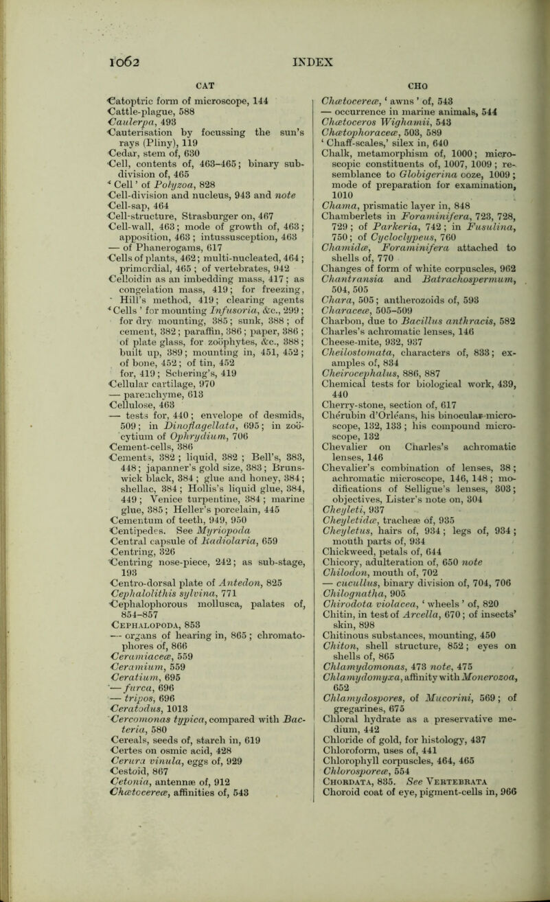 CAT ■Catoptric form of microscope, 144 Cattle-plague, 588 Caulerpa, 493 Cauterisation by focussing the sun’s rays (Pliny), 119 Cedar, stem of, 630 ■Cell, contents of, 463-465; binary sub- division of, 465 * Cell ’ of Pohjzoa, 828 Cell-division and nucleus, 943 and note Cell-sap, 464 ■Cell-structure, Strasburger on, 467 Cell-wall, 463; mode of growth of, 463; apposition, 463 ; intussusception, 463 — of Phanerogams, 617 Cells of plants, 462; multi-nucleated, 464 ; primordial, 465 ; of vertebrates, 942 Celloidin as an imbedding mass, 417; as congelation mass, 419; for freezing, ' Hill’s method, 419; clearing agents * Cells ’ for mounting Infusoria, &c., 299; for dry mounting, 385; sunk, 388 ; of cement, 382 ; paraffin, 386 ; paper, 386 ; of plate glass, for zoophytes, <fcc., 388; built up, 389; mounting in, 451, 452; of bone, 452 ; of tin, 452 for, 419 ; Schering’s, 419 Cellular cartilage, 970 — parenchyme, 613 Cellulose, 463 — tests for, 440; envelope of desmids, 509 ; in Dinoflagellata, 695; in zoo- cytium of Ophrydium, 706 Cement-cells, 386 Cements, 382 ; liquid, 382 ; Bell’s, 383, 448; japanner’s gold size, 383; Bruns- wick black, 384 ; glue and honey, 384; shellac, 384; Hollis’s liquid glue, 384, 449 ; Venice turpentine, 384 ; marine glue, 885 ; Heller’s porcelain, 445 Cementum of teeth, 949, 950 Centipedes. See Myriopoda Central capsule of Badiolaria, 659 Centring, 326 Centring nose-piece, 242; as sub-stage, 193 Centro-dorsal plate of Antedon, 825 Cephalolithis sylvina, 771 Cephalophorous mollusca, palates of, 854-857 Cephalopoda, 853 — organs of hearing in, 865 ; chromato- phores of, 866 Ceramiacece, 559 Ceramium, 559 Ceratium, 695 ‘—furca, 696 — tripos, 696 Ceratodus, 1013 Cercomonas typica, compared with Bac- teria, 580 Cereals, seeds of, starch in, 619 Certes on osmie acid, 428 Centra vinula, eggs of, 929 Cestoid, 867 Cetonia, antennae of, 912 Chcetocerece, affinities of, 548 CHO Chcetocerece, ‘ awns ’ of, 543 — occurrence in marine animals, 544 Chcetoceros Wigha.mii, 543 Chcetophoracece, 508, 589 ‘ Chaff-scales,’ silex in, 640 Chalk, metamorphism of, 1000; micro- scopic constituents of, 1007, 1009; re-, semblance to Globigerina ooze, 1009 ; mode of preparation for examination, 1010 Chama, prismatic layer in, 848 Chamberlets in Foraminifera, 723, 728, 729 ; of Parkeria, 742 ; in Fusulina, 750; of Cycloclypeus, 760 Chamidce, Foraminifera attached to shells of, 770 Changes of form of white corpuscles, 962 Chantransia and Batrachospermum, 504,505 Chara, 505; antherozoids of, 598 Characece, 505-509 Charbon, due to Bacillus anthracis, 582 Charles’s achromatic lenses, 146 Cheese-mite, 932, 937 Cheilostoinata, characters of, 833; ex- amples of, 834 Cheirocephalus, 886, 887 Chemical tests for biological work, 439, 440 Cherry-stone, section of, 617 Cherubin d’Orleans, his binocular-micro- scope, 132, 133; his compound micro- scope, 182 Chevalier on Charles’s achromatic lenses, 146 Chevalier’s combination of lenses, 38; achromatic microscope, 146, 148 ; mo- difications of Selligue’s lenses, 303; objectives, Lister’s note on, 304 Cheyleti, 937 Cheyletidce, tracheae of, 935 Cheyletus, hairs of, 934; legs of, 934 ; mouth parts of, 934 Chickweed, petals of, 644 Chicory, adulteration of, 650 note Chilodon, mouth of, 702 — cucullus, binary division of, 704, 706 Chilognathcc, 905 Chirodota violacea, 1 wheels ’ of, 820 Chitin, in test of Arcella, 670; of insects’ skin, 898 Chitinous substances, mounting, 450 Chiton, shell structure, 852; eyes on shells of, 865 Chlamydomonas, 473 note, 475 Chlamydomyxa, affinity with Monerozoa, 652 Chlamydospores, of Mucorini, 569; of gregarines, 675 Chloral hydrate as a preservative me- dium, 442 Chloride of gold, for histology, 437 Chloroform, uses of, 441 Chlorophyll corpuscles, 464, 465 Chlorosporece, 554 Chordata, 835. See Vertebrata Choroid coat of eye, pigment-cells in, 966