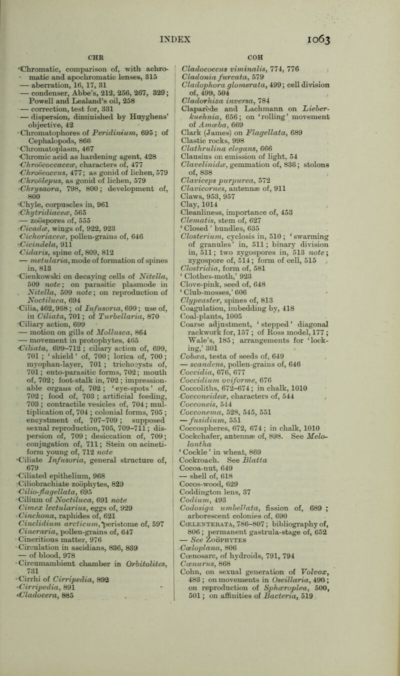 CHR COH ‘Chromatic, comparison of, with achro- — matic and apochromatic lenses, 315 — aberration, 16, 17, 31 — condenser, Abbe’s, 212, 256, 267, 329 ; Powell and Lealand’s oil, 258 — correction, test for, 331 — dispersion, diminished by Huyghens’ objective, 42 • Chromatophores of Peridiniuni, 695 ; of Cephalopods, 866 ' Chromatoplasm, 467 Chromic acid as hardening agent, 428 •Chroococcacece, characters of, 477 Chroococcus, 477; as gonid of lichen, 579 Chroblepus, as gonid of lichen, 579 Chrysaora, 798, 800; development of, 800 •Chyle, corpuscles in, 961 Chytridiaceoe, 565 — zoospores of, 555 Cicadce, wings of, 922, 923 Cichoriacece, pollen-grains of, 646 dcindela, 911 Cularis, spine of, 809, 812 — metularia, mode of formation of spines in, 813 •Cienkowski on decaying cells of Nitella, 509 note’, on parasitic plasmode in Nitella, 509 note; on reproduction of Noctiluca, 694 •Cilia, 462,968 ; of Infusoria, 699; use of, in Ciliata, 701; of Turbellaria, 870 Ciliary action, 699 — motion on gills of Mollusca, 864 — movement in protophytes, 465 •Ciliata, 699-712 ; ciliary action of, 699, 701 ; ‘shield’ of, 700; lorica of, 700; myophan-layer, 701 ; tricho cysts of, 701; ento-parasitic forms, 702; mouth of, 702; foot-stalk in, 702 ; impression- able organs of, 702; ‘eye-spots’ of, 702 ; food of, 703 ; artificial feeding, 703 ; contractile vesicles of, 704; mul- tiplication of, 704 ; colonial forms, 705 ; encystment of, 707-709; supposed sexual reproduction, 705, 709-711; dis- persion of, 709; desiccation of, 709; conjugation of, 711; Stein on acineti- form young of, 712 note Ciliate Infusoria, general structure of, 679 •Ciliated epithelium, 968 Ciliobrachiate zoophytes, 829 Cilio-flagellata, 695 •Cilium of Noctiluca, 691 note Cimex lectularius, eggs of, 929 Cinchona, raphides of, 621 Cinclidium arcticum,*peristome of, 597 Cineraria, pollen-grains of, 647 • Cineritious matter, 976 •Circulation in ascidians, 836, 839 — of blood, 978 •Circumambient chamber in Orbitolites, 731 • Cirrhi of Cirripedia, 892 Cirripedia, 891 Cladocera, 885 ' Cladococcus viminalis, 774, 776 | Cladonia furcata, 579 Cladophora glomerata, 499; cell division of, 499, 504 Cladorliiza inversa, 784 j Claparede and Lachmann on Lieber- kuehnia, 656; on ‘rolling’ movement of Amoeba, 669 | Clark (James) on Flagellata, 689 Clastic rocks, 998 Clathrulina elegans, 666 Clausius on emission of light, 54 Clavelinidce, gemmation of, 836; stolons of, 838 Claviceps purpurea, 572 Clavicornes, antennae of, 911 Claws, 953, 957 Clay, 1014 Cleanliness, importance of, 453 Clematis, stem of, 627 ‘ Closed ’ bundles, 635 Closterium, cyclosis in, 510 ; ‘ swarming of granules’ in, 511; binary division in, 511; two zygospores in, 513 note; zygospore of, 514 ; form of cell, 515 Clostridia, form of, 581 ‘ Clothes-moth,’ 923 Clove-pink, seed of, 648 ‘ Club-mosses,’ 606 [ Clypeaster, spines of, 813 1 Coagulation, imbedding by, 418 Coal-plants, 1005 Coarse adjustment, ‘ stepped ’ diagonal rackwork for, 157 ; of Ross model, 177 ; Wale’s, 185; arrangements for ‘lock- ing,’ 301 j Cobcea, testa of seeds of, 649 — scandens, pollen-grains of, 646 ! Coccidia, 676, 677 , Coccidium oviforme, 676 Coccoliths, 672-674; in chalk, 1010 ■CocconeidecB, characters of, 544 1 Cocconeis, 544 Cocconema, 528, 545, 551 — fusidium, 551 Coccospheres, 672, 674 ; in chalk, 1010 Cockchafer, antennae of, 898. See Melo~ lontha ‘ Cockle ’ in wheat, 869 | Cockroach. See Blatta Cocoa-nut, 649 1 — shell of, 618 I Cocos-wood, 629 1 Coddington lens, 37 I Codium, 493 ] Codosiga umbeVata, fission of, 689 ; arborescent colonies of, 690 j Ccelenterata, 786-807 ; bibliography of, 806 ; permanent gastrula-stage of, 652 — See Zoophytes Coeloplana, 806 Coenosarc, of hydroids, 791, 794 Ccenurus, 868 Cohn, on sexual generation of Volvox, 483 ; on movements in Oscillaria, 490; on reproduction of Sphceroplea, 500, 501; on affinities of Bacteria, 519