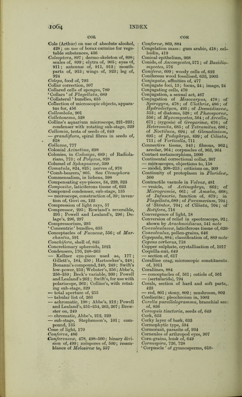 COL COR Cole (Arthur) on use of absolute alcohol, 428 ; on use of borax carmine for vege- table substances, 436 Coleoptera, 897 ; dermo-skeleton of, 898; scales of, 899 ; elytra of, 905; eyes of, 911; antennae of, 911, 912; mouth- parts of, 913; wings of, 923; leg of, 924 Coleps, food of, 703 Collar correction, 307 Collared cells of sponges, 780 ‘ Collars ’ of Flagellata, 689 ‘ Collateral ’ bundles, 635 Collection of microscopic objects, appara- tus for, 456 Collembola, 901 Colletonema, 528 Collins’s aquarium microscope, 221-223; condenser with rotating sub-stage, 329 Collomia, testa of seeds of, 649 — grandiflorci, spiral fibres in seeds of, 818 Collozoa, 111 Colonial Acinetina, 698 Colonies, in Codosiga, 689; of Radiola- rians, 773 ; of Polyzoa, 828 Columel of Sphagnaceee, 599 Gomatula, 824, 825; nerves of, 976 * Comb-bearers,’ 805. See Ctenophora Commensalism, in lichens, 598 Compensating eye-pieces, 34, 229, 323 Composites, laticiferous tissue of, 623 Compound condenser, sub-stage, 135 — microscope, construction of, 39; inven- tion of, Govi on, 122 Compression of light rays, 57 Compressor, 295; Rowland’s reversible, 295; Powell and Lealand’s, 296; De- lage’s, 296, 297 Compressorium, 295 ‘ Concentric ’ bundles, 635 Conceptacles of Fucaceee, 556; of Mar- chantia, 591 Conchifera, shell of, 843 Concretionary spheroids, 1021 Condensers, 170, 248-263 — Kellner eye-piece used as, 177 ; Gillett’s, 184, 250 ; Hartsoeker’s, 248; Bonanni’s compound, 248, 249 ; Swift’s low-power, 252; Webster’s, 256; Abbe’s, 256-259 ; Beck’s variable, 260 ; Powell and Lealand’s 262 ; Swift’s, for use with polariscope, 262; Collins’s, with rotat- ing sub-stage, 329 — total aperture of, 255 — tabular list of, 263 — achromatic, 198 ; Abbe’s, 212 ; Powell and Lealand’s, 251-254, 263, 267 ; Brew- ster on, 249 — chromatic, Abbe’s, 212, 329 — sub-stage, Stephenson’s, 101; com- pound, 135 Cone of light, 170 Conferva, 486 Confervacece, 478, 498-500; binary divi- sion of, 499; zoospores of, 500; resem- blance of Melosirece to, 537 1 Confervce, 869, 884 Congelation mass: gum arabic, 418; cel- loidin, 419 Conical epithelium, 968 Conids, of Ascomycetcs, 571; of Basidio- mycetes, 576 Conifercs, 609 ; woody cells of, 622 Coniferous wood fossilised, 630, 1005 j Conjugates, affinities of, 477 1 Conjugate foci, 13; focus, 24 ; image, 24 | Conjugating cells, 470 Conjugation, a sexual act, 467 Conjugation of Mssocarpus, 478; of Spirogyra, 478 ; of Ulothrix, 486 ; of Hydrodictyon, 495; of DesmidiaceeSy. 513 ; of diatoms, 528 ; of Phceosporeeey 556; of Myxomycetes, 564 ; of Arcella9 671; (zygosis) of Gregarines, 676; of Heteromita, 685; of Tetramitus, 686; of Noctiluca, 694; of Glenodinium, 695; of Podophrya, 699; of Ciliatay 711; of Vorticella, 111 Connective tissue, 943; fibrous, 962 areolar, 964 ; corpuscles of, 963, 964 Contact metamorphism, 1000 Continental correctional collar, 807 — microscopes, objections to, 158 — model, 208-213 ; criticism on, 209 Continuity of protoplasm in Florideeey 560 Contractile vacuole in Volvox, 481 — vesicle, of Actinophrys, 662; of' Microgromia, 661; of Amoeba, 668;, of Infusoria, function of, 679; in Flagellata, 689 ; of Paramecium, 704 ; of 'StSntor, 704; of Ciliata, 704; of' Rotifer a, 716 Convergence of light, 18 Conversion of relief in spectroscope, 92; shown by Arachnoidiscus, 541 note Convolvulaceee, laticiferous tissue of, 620' Convolvulus, pollen-grains, 646 Copepoda, 884; classification of, 889 note- Copeus cerberus, 718 Copper sulphate, crystallisation of, 1017 Coquilla-nut, 649 — section of, 617 Coralline crag, microscopic constituents - of, 1011 Corallines, 884 — conceptacles of, 561; ostiole of, 561 — (sertularids), 794 Corals, section of hard and soft parts,, 423 — red, 801; stony, 802 ; mushroom, 802 Cordierite; pleochroism in, 1002 Corella parallelogramma, branchial sac.- of, 836 | Coreopsis tinctoria, seeds of, 649 Cork, 633 ! Corky layer of bark, 633 Cormophytic type, 594 I Cormorant, parasite of, 934 Corneules of arthropod eyes, 907 Corn-grains, husk of, 649 Comuspira, 726, 728 ‘ Corpuscle ’ of gymnosperms, 610'