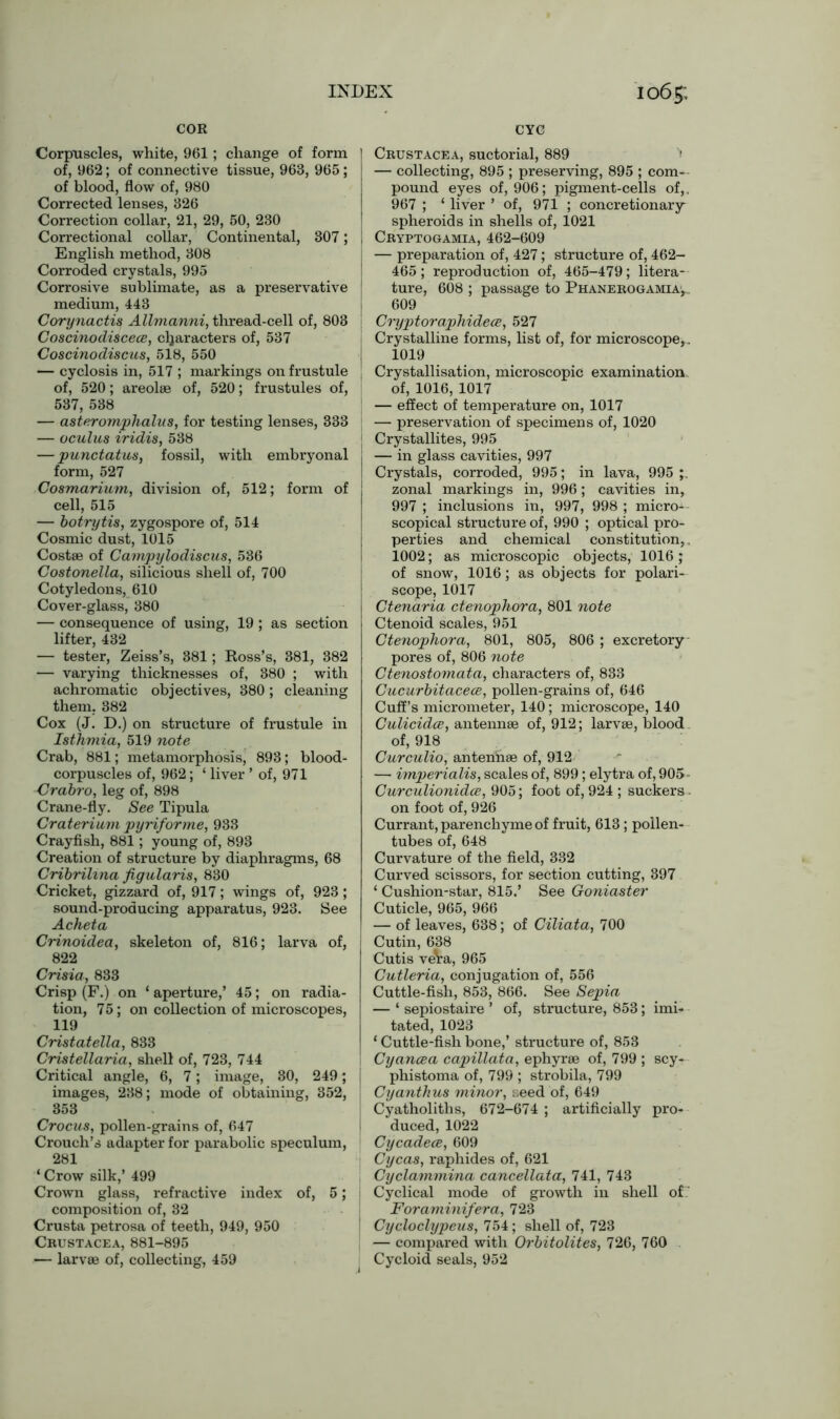 COR Corpuscles, white, 961; change of form of, 962; of connective tissue, 963, 965; of blood, flow of, 980 Corrected lenses, 326 Correction collar, 21, 29, 50, 230 Correctional collar, Continental, 307; English method, 308 Corroded crystals, 995 Corrosive sublimate, as a preservative medium, 443 Corynactis Allmanni, thread-cell of, 803 Coscinodiscece, characters of, 537 Coscinodiscus, 518, 550 — cyclosis in, 517 ; markings on frustule of, 520; areolae of, 520; frustule s of, 537, 538 — asteromphalus, for testing lenses, 333 — oculus iridis, 538 — punctatus, fossil, with embryonal form, 527 Cosmarium, division of, 512; form of cell, 515 — botrytis, zygospore of, 514 Cosmic dust, 1015 Costae of Campylodiscus, 536 Costonella, silicious shell of, 700 Cotyledons, 610 Cover-glass, 380 — consequence of using, 19 ; as section lifter, 432 — tester, Zeiss’s, 381; Ross’s, 381, 382 — varying thicknesses of, 380 ; with achromatic objectives, 380; cleaning them. 382 Cox (J. D.) on structure of frustule in Isthmia, 519 note Crab, 881; metamorphosis, 893; blood- corpuscles of, 962; ‘ liver ’ of, 971 Crabro, leg of, 898 Crane-fly. See Tipula Craterium pyriforme, 933 Crayfish, 881; young of, 893 Creation of structure by diaphragms, 68 Cribrilvna figularis, 830 Cricket, gizzard of, 917; wings of, 923 ; sound-producing apparatus, 923. See Acheta Crinoidea, skeleton of, 816; larva of, 822 Crisia, 833 Crisp (F.) on ‘ aperture,’ 45; on radia- tion, 75; on collection of microscopes, 119 Cristatella, 833 Cristellaria, shell of, 723, 744 Critical angle, 6, 7; image, 30, 249; j images, 238; mode of obtaining, 352, 353 Crocus, pollen-grains of, 647 Crouch’s adapter for parabolic speculum, 281 ‘ Crow silk,’ 499 Crown glass, refractive index of, 5; composition of, 32 Crusta petrosa of teeth, 949, 950 Crustacea, 881-895 — larvae of, collecting, 459 CYC Crustacea, suctorial, 889 ' — collecting, 895 ; preserving, 895 ; com- pound eyes of, 906; pigment-cells of,, 967 ; ‘ liver ’ of, 971 ; concretionary^ spheroids in shells of, 1021 i Cryptogamia, 462-609 — preparation of, 427; structure of, 462- 465; reproduction of, 465-479; litera- ture, 608 ; passage to Phanerogamia, 609 Cryptoraphideee, 527 Crystalline forms, list of, for microscope, . 1019 Crystallisation, microscopic examination, of, 1016, 1017 — effect of temperature on, 1017 — preservation of specimens of, 1020 Crystallites, 995 — in glass cavities, 997 Crystals, corroded, 995; in lava, 995 zonal markings in, 996; cavities in, 997 ; inclusions in, 997, 998 ; micros scopical structure of, 990 ; optical pro- perties and chemical constitution,. 1002; as microscopic objects, 1016 ; of snow, 1016; as objects for polari- scope, 1017 Ctenaria ctenophora, 801 note Ctenoid scales, 951 Ctenophora, 801, 805, 806 ; excretory pores of, 806 note Ctenostoinata, characters of, 833 Gucurbitacece, pollen-grains of, 646 Cuff’s micrometer, 140; microscope, 140 Culicidoe, antennae of, 912; larvae, blood of, 918 Curculio, antennae of, 912 — imperialism scales of, 899; elytra of, 905- Curculionidce, 905; foot of, 924 ; suckers. on foot of, 926 Currant, parenchyme of fruit, 613; pollen- tubes of, 648 Curvature of the field, 332 Curved scissors, for section cutting, 397 ‘ Cushion-star, 815.’ See Goniaster Cuticle, 965, 966 — of leaves, 638; of Ciliata, 700 Cutin, 638 Cutis ve\ra, 965 Cutleria, conjugation of, 556 Cuttle-fish, 853, 866. See Sepia — ‘ sepiostaire ’ of, structure, 853; imi- tated, 1023 1 Cuttle-fish bone,’ structure of, 853 Cyancea capillata, ephyrae of, 799 ; scy- phistoma of, 799 ; strobila, 799 Cyanthus minor, seed of, 649 Cyatholiths, 672-674 ; artificially pro- j duced, 1022 Cycadece, 609 Cycas, raphides of, 621 Cyclammina cancellata, 741, 743 Cyclical mode of growth in shell of.' Foraminifera, 723 Cycloclypeus, 754; shell of, 723 — compared with Orbitolites, 726, 760 Cycloid seals, 952