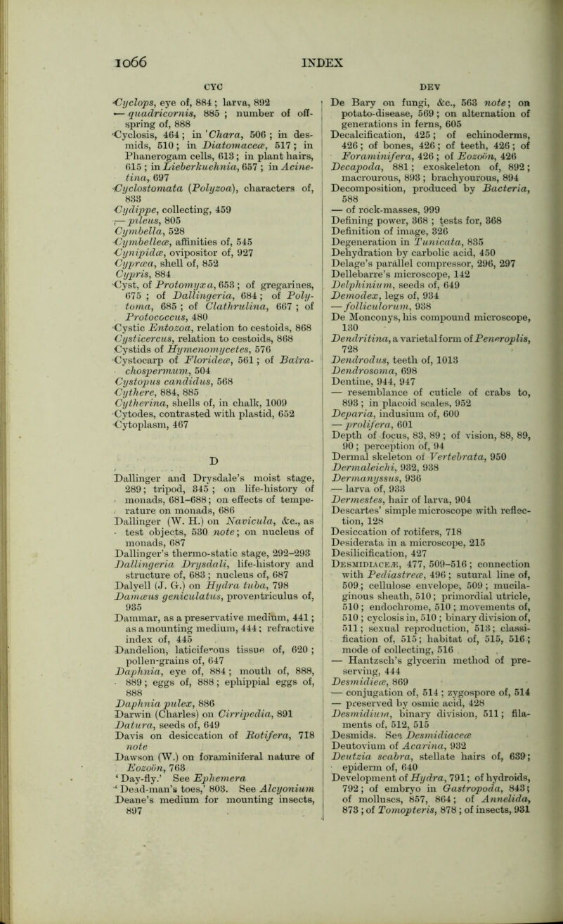 CYC DEV Cyclops, eye of, 884 ; larva, 892 •— quadric or nis, 885 ; number of off- spring of, 888 •Cyclosis, 464 ; in ' Char a, 506 ; in des- mids, 510; in Biatomaceee, 517; in Phanerogam cells, 613; in plant hairs, 615 ; in Lieberkuehnia, 657 ; in Acine- tina, 697 •Ci/clostomata (Polyzoa), characters of, '833 Cydippe, collecting, 459 —pileus, 805 Cymbella, 528 Cymbellece, affinities of, 545 Cynipidee, ovipositor of, 927 Cyprcea, shell of, 852 Cypris, 884 ■Cyst, of Protomyxa, 653 ; of gregarines, 675 ; of Balling eria, 684 ; of Poly- toma, 685 ; of Clathrulina, 667 ; of Protococcus, 480 •Cystic Entozoa, relation to cestoids, 868 Cysticercus, relation to cestoids, 868 Cystids of Hymenomycetes, 576 Cystocarp of Floridece, 561; of Batra- chospermum, 504 Cystop us candidus, 568 Cythere, 884, 885 Cytherina, shells of, in chalk, 1009 •Cytodes, contrasted with plastid, 652 Cytoplasm, 467 D Dallinger and Drysdale’s moist stage, 289; tripod, 345 ; on life-history of monads, 681-688; on effects of tempe- rature on monads, 686 Dallinger (W. H.) on Navicula, &c., as - test objects, 530 note; on nucleus of monads, 687 Dallinger’s thermo-static stage, 292-293 Ballingeria Brysdali, life-history and structure of, 683 ; nucleus of, 687 Dalyell (J. G.j on Hydra tuba, 798 Bamceus geniculatus, proventriculus of, 935 Dammar, as a preservative medium, 441; as amounting medium, 444 ; refractive index of, 445 Dandelion, laticifevous tissue of, 620 ; pollen-grains of, 647 Baphnia, eye of, 884 ; mouth of, 888, - 889; eggs of, 888; ephippial eggs of, 888 Baphnia pulex, 886 Darwin (Charles) on Cirripedia, 891 Batura, seeds of, 649 Davis on desiccation of Ptotifera, 718 note Dawson (W.) on foraminiferal nature of Eozoon, 763 ‘ Day-fly.’ See Ephemera ‘ Dead-man’s toes,’ 803. See Alcyonium Deane’s medium for mounting insects, 897 i De Bary on fungi, &c., 563 note', on | potato-disease, 569; on alternation of generations in ferns, 605 ! Decalcification, 425; of echinoderms, 426; of bones, 426; of teeth, 426; of I Foraminifera, 426 ; of Eozoim, 426 Becapoda, 881; exoskeleton of, 892; macrourous, 893 ; brachyourous, 894 I Decomposition, produced by Bacteria, 588 — of rock-masses, 999 Defining power, 368 ; tests for, 368 Definition of image, 326 Degeneration in Tunicata, 835 Dehydration by carbolic acid, 450 Delage’s parallel compressor, 296, 297 Dellebarre’s microscope, 142 I Belphinium, seeds of, 649 Bemodex, legs of, 934 — folliculorum, 938 De Monconys, his compound microscope, 130 Bendritina, a varietal form of Peneroplis, 728 Bendrodus, teeth of, 1013 Bendrosoma, 698 Dentine, 944, 947 — resemblance of cuticle of crabs to, 893 ; in placoid scales, 952 Beparia, indusium of, 600 — prolifera., 601 Depth of focus, 83, 89; of vision, 88, 89, 90 ; perception of, 94 Dermal skeleton of Vertebrata, 950 Bermaleichi, 932, 938 Bermanyssus, 936 — larva of, 933 Bermestes, hair of larva, 904 Descartes’ simple microscope with reflec- tion, 128 Desiccation of rotifers, 718 Desiderata in a microscope, 215 Desilicification, 427 Desmidiace;e, 477, 509-516 ; connection with Pediastrece, 496 ; sutural line of, 509.; cellulose envelope, 509 ; mucila- ginous sheath, .510; primordial utricle, 510 ; endochrome, 510 ; movements of, 510 ; cyclosisin, 510 ; binary division of, 511; sexual reproduction, 513; classi- j fication of, 515; habitat of, 515, 516 ; mode of collecting, 516 — Hantzsch’s glycerin method of pre- serving, 444 I Besmidiece, 869 — conjugation of, 514 ; zygospore of, 514 I — preserved by osmic acid, 428 Besmidium, binary division, 511; fila- ments of, 512, 515 Desmids. See Besmidiacece Deutovium of Acarina, 932 Beutzia scabra, stellate hairs of, 639; epiderm of, 640 Development of Hydra, 791; of hydroids, 792; of embryo in Gastropoda, 843; of molluscs, 857, 864; of Annelida, 873 ; of Tomopteris, 878 ; of insects, 931