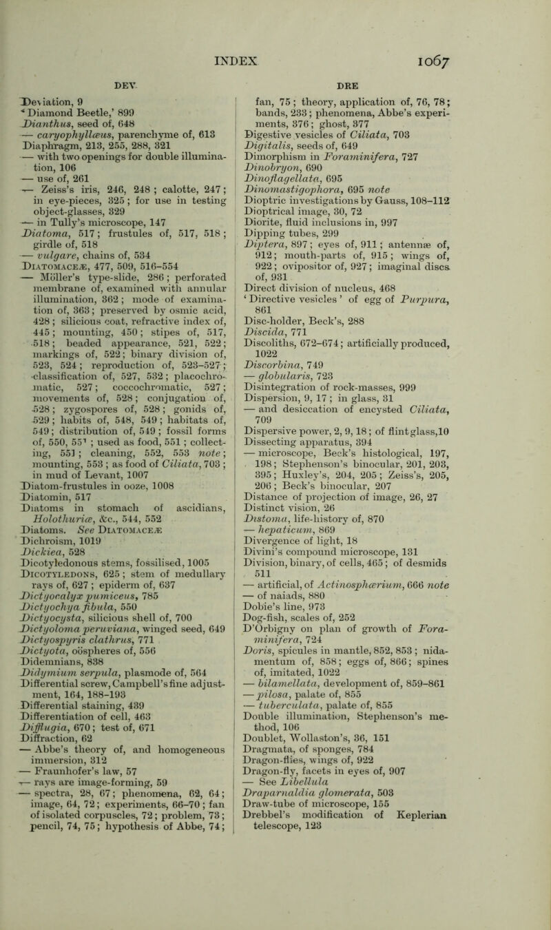 DEV DRE Deviation, 9 * Diamond Beetle,’ 899 Diantkus, seed of, 648 — caryophyllceus, parencliyme of, 613 Diaphragm, 213, 255, 288, 321 — with two openings for double illumina- tion, 106 — use of, 261 — Zeiss’s iris, 246, 248 ; calotte, 247; in eye-pieces, 325 ; for use in testing object-glasses, 329 — in Tully’s microscope, 147 Diatoma, 517; frustules of, 517, 518; girdle of, 518 — vulgare, chains of, 534 DiatomacEjE, 477, 509, 516-554 — Mbller’s type-slide, 286; perforated membrane of, examined with annular illumination, 362; mode of examina- tion of, 363; preserved by osmic acid, 428 ; silicious coat, refractive index of, 445; mounting, 450; stipes of, 517, •518; beaded appearance, 521, 522; markings of, 522; binary division of, 523, 524 ; reproduction of, 523-527- ; •classification of, 527, 532; placochro- matic, 527; coccochmmatic, 527; movements of, 528; conjugation of, •528; zygospores of, 528; gonids of, •529; habits of, 548, 549; habitats of, 549; distribution of, 549 ; fossil forms of, 550, 551 ; used as food, 551; collect- ing, 551 ; cleaning, 552, 553 note; mounting, 553 ; as food of Ciliata, 703 ; in mud of Levant, 1007 Diatom-frustules in ooze, 1008 Diatomin, 517 Diatoms in stomach of ascidians, Holotliurice, &c., 544, 552 Diatoms. See Diatomace^e Dichroism, 1019 JDickiea, 528 Dicotyledonous stems, fossilised, 1005 Dicotyledons, 625; stem of medullary rays of, 627 ; epiderm of, 637 Dictyor.alyx pumiceus, 785 Dietyochya fibula, 550 Dictyocysta, silicious shell of, 700 Dictyoloma peruviana, winged seed, 649 Dictyospyris clathrus, 771 Dictyota, oospheres of, 556 Didemnians, 838 Didymium serpula, plasmode of, 564 Differential screw, Campbell’s fine adjust- ment, 164, 188-193 Differential staining, 439 Differentiation of cell, 463 Difflugia, 670; test of, 671 Diffraction, 62 — Abbe’s theory of, and homogeneous immersion, 812 — Fraunhofer’s law, 57 -r- rays are image-forming, 59 — spectra, 28, 67; phenomena, 62, 64; image, 64, 72; experiments, 66-70; fan of isolated corpuscles, 72; problem, 73; pencil, 74, 75; hypothesis of Abbe, 74; | fan, 75 ; theory, application of, 76, 78; bands, 233; phenomena, Abbe’s experi- ments, 376; ghost, 377 Digestive vesicles of Ciliata, 703 Digitalis, seeds of, 649 Dimorphism in Foraminifera, 727 Dinobryon, 690 Dinoflag ellata, 695 Dinomastigophora, 695 note Dioptric investigations by Gauss, 108-112 Dioptrical image, 30, 72 Diorite, fluid inclusions in, 997 Dipping tubes, 299 Diptera, 897; eyes of, 911; antennae of, 912; mouth-parts of, 915; wings of, 922 ; ovipositor of, 927; imaginal discs, of, 931 Direct division of nucleus, 468 ‘ Directive vesicles ’ of egg of Purpura*, 861 Disc-holder, Beck’s, 288 Discida, 771 Discoliths, 672-674; artificially produced, 1022 Discorbina, 749 — globularis, 723 Disintegration of rock-masses, 999 | Dispersion, 9, 17 ; in glass, 31 — and desiccation of encysted Ciliata, 709 Dispersive power, 2, 9,18 ; of flint glass,10 Dissecting apparatus, 394 — microscope, Beck’s histological, 197, 198; Stephenson’s binocular, 201, 203, 395; Huxley’s, 204, 205; Zeiss’s, 205, 206; Beck’s binocular, 207 Distance of projection of image, 26, 27 Distinct vision, 26 Distoma, life-liistory of, 870 — hepaticum, 869 I Divergence of light, 18 I Divini’s compound microscope, 131 I Division, binary, of cells, 465; of desmids | 511 , — artificial, of Actinosphcerium, 666 note — of naiads, 880 Dobie’s line, 973 Dog-fish, scales of, 252 j D’Orbigny on plan of growth of Fora- minifera, 724 Doris, spicules in mantle, 852, 853 ; nida- mentum of, 858; eggs of, 866; spines of, imitated, 1022 — bilamellata, development of, 859-861 — pilosa, palate of, 855 — tuberculata, palate of, 855 Double illumination, Stephenson’s me- thod, 106 i Doublet, Wollaston’s, 36, 151 Dragmata, of sponges, 784 Dragon-flies, wings of, 922 Dragon-fly, facets in eyes of, 907 — See Libellula Draparnaldia glomerata, 503 Draw-tube of microscope, 155 Drebbel’s modification of Keplerian telescope, 123