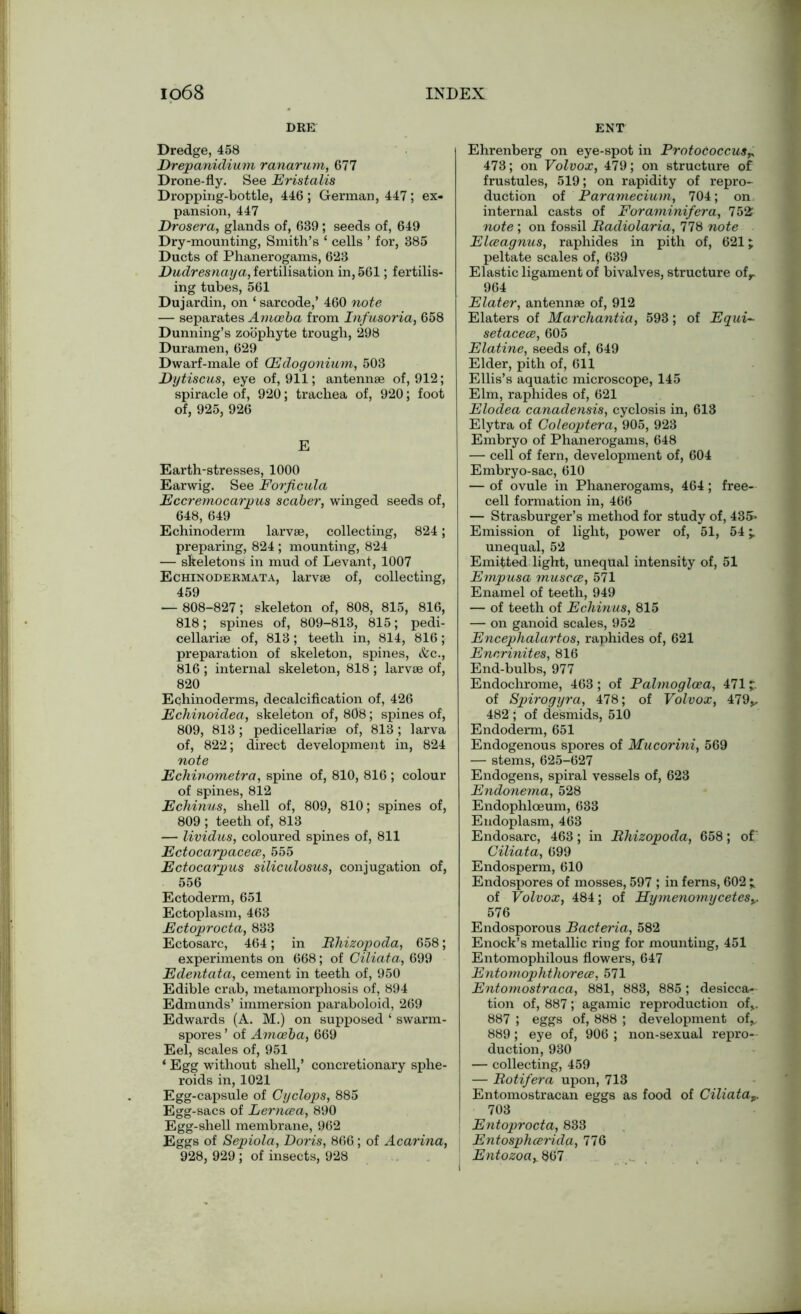 DRE Dredge, 458 Drepanulium ranarum, 677 Drone-fly. See Eristalis Dropping-bottle, 446; German, 447; ex- pansion, 447 Drosera, glands of, 639; seeds of, 649 Dry-mounting, Smith’s ‘ cells ’ for, 385 Ducts of Phanerogams, 623 Dudresnaya, fertilisation in, 561; fertilis- ing tubes, 561 Dujardin, on ‘ sarcode,’ 460 note — separates Amoeba from Infusoria, 658 Dunning’s zoophyte trough, 298 Duramen, 629 Dwarf-male of (Edogonium, 503 Dytiscus, eye of, 911; antennae of, 912; spiracle of, 920; trachea of, 920; foot of, 925, 926 E Earth-stresses, 1000 Earwig. See Forficula Eccremocarpus scaber, winged seeds of, 648, 649 Echinoderm larvae, collecting, 824; preparing, 824 ; mounting, 824 — skeletons in mud of Levant, 1007 Echinodermata, larvae of, collecting, 459 — 808-827; skeleton of, 808, 815, 816, 818; spines of, 809-813, 815; pedi- cellariae of, 813; teeth in, 814, 816; preparation of skeleton, spines, &c., 816 ; internal skeleton, 818 ; larvae of, 820 Eqhinoderms, decalcification of, 426 Echinoidea, skeleton of, 808; spines of, 809, 813; pedicellariae of, 813; larva of, 822; direct development in, 824 note Echinometra, spine of, 810, 816 ; colour of spines, 812 Echinus, shell of, 809, 810; spines of, 809 ; teeth of, 813 — lividus, coloured spines of, 811 Ectocarpacece, 555 Ectocarpus siliculosus, conjugation of, 556 Ectoderm, 651 Ectoplasm, 463 Ectoprocta, 833 Ectosarc, 464; in Bhizopoda, 658; experiments on 668; of Ciliata, 699 Edentata, cement in teeth of, 950 Edible crab, metamorphosis of, 894 Edmunds’ immersion paraboloid, 269 Edwards (A. M.) on supposed ‘ swarm- spores ’ of Amoeba, 669 Eel, scales of, 951 ‘ Egg without shell,’ concretionary sphe- roids in, 1021 Egg-capsule of Cyclops, 885 Egg-sacs of Lerncea, 890 Egg-shell membrane, 962 Eggs of Sepiola, Doris, 866; of Acarina, 928, 929 ; of insects, 928 ENT Ehrenberg on eye-spot in Protococcus^ 473; on Volvox, 479; on structure of frustules, 519; on rapidity of repro- duction of Paramecium, 704; on internal casts of Foraminifera, 752 note ; on fossil Badiolaria, 778 note Elceagnus, raphides in pith of, 621; peltate scales of, 639 Elastic ligament of bivalves, structure ofr 964 Elater, antennae of, 912 Elaters of Marchantia, 593; of Equi- setacece, 605 Elatine, seeds of, 649 Elder, pith of, 611 Ellis’s aquatic microscope, 145 Elm, raphides of, 621 Elodea canadensis, cyclosis in, 613 Elytra of Coleoptera, 905, 923 Embryo of Phanerogams, 648 — cell of fern, development of, 604 Embryo-sac, 610 — of ovule in Phanerogams, 464; free- cell formation in, 466 — Strasburger’s method for study of, 435- Emission of light, power of, 51, 54 unequal, 52 Emitted light, unequal intensity of, 51 Empusa muscce, 571 Enamel of teeth, 949 — of teeth of Echinus, 815 — on ganoid scales, 952 Encephalartos, raphides of, 621 Encrinites, 816 End-bulbs, 977 Endochrome, 463 ; of Palmoglcea, 471 7 of Spirogyra, 478; of Volvox, 479v 482 ; of desmids, 510 Endoderm, 651 Endogenous spores of Mucorini, 569 — stems, 625-627 Endogens, spiral vessels of, 623 Endonema, 528 Endophloeum, 633 Endoplasm, 463 Endosarc, 463; in Bhizopoda, 658; of’ Ciliata, 699 Endosperm, 610 Endospores of mosses, 597 ; in ferns, 602 ^ of Volvox, 484; of Hymenomycetes%. 576 Endosporous Bacteria, 582 Enock’s metallic ring for mounting, 451 Entomophilous flowers, 647 Entomophthorece, 571 Entomostraca, 881, 883, 885; desicca- tion of, 887; agamic reproduction of,. 887 ; eggs of, 888 ; development of* 889; eye of, 906 ; non-sexual repro- duction, 930 — collecting, 459 — Botifera upon, 713 Entomostracan eggs as food of Ciliata^ 703 Entoprocta, 833 Entosphcerida, 776 Entozoah§(57