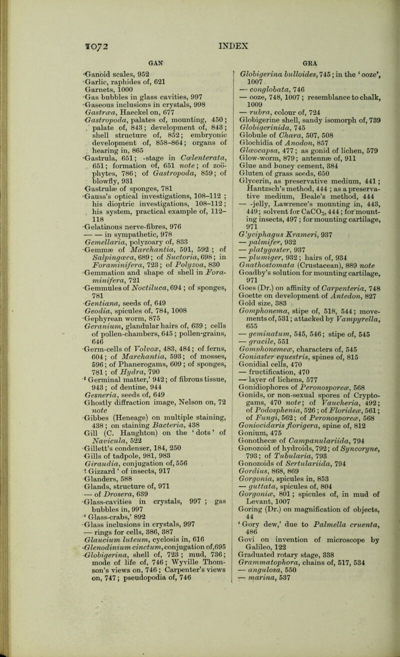 ioy2 GAN •Ganoid scales, 952 Garlic, raphides of, 621 Garnets, 1000 Gas bubbles in glass cavities, 997 ■Gaseous inclusions in crystals, 998 Gastrcea, Haeckel on, 677 Gastropoda, palates of, mounting, 450 ; , palate of, 843; development of, 843; shell structure of, 852; embryonic development of, 858-864; organs of hearing in, 865 •Gastrula, 651; -stage in Ccelenterata, 651; formation of, 651 note; of zoo- phytes, 786; of Gastropoda, 859; of blowfly, 931 Gastrulae of sponges, 781 •Gauss’s optical investigations, 108-112 ; his dioptric investigations, 108-112; his system, practical example of, 112- 118 •Gelatinous nerve-fibres, 976 in sympathetic, 978 Gemellaria, polyzoary of, 833 ■Gemmae of Marchantia, 591, 592 ; of Salpingceca, 689; of Suctoria, 698; in j Foraminifera, 723; of Polyzoa, 830 Gemmation and shape of shell in Fora- minifera, 721 Gemmules of Noctiluca, 694 ; of sponges, 781 ■Gentiand, seeds of, 649 Geodia, spicules of, 784, 1008 Gephyrean worm, 875 Geranium, glandular hairs of, 639 ; cells of pollen-chambers, 645 ; pollen-grains, I 646 • Germ-cells of Volvox, 483, 484 ; of ferns, 604; of Marchantia, 593; of mosses, 596; of Phanerogams, 609 ; of sponges, 781; of Hydra, 790 * Germinal matter,’ 942; of fibrous tissue, 943 ; of dentine, 944 Gesneria, seeds of, 649 Ghostly diffraction image, Nelson on, 72 note Gibbes (Heneage) on multiple staining, 438 ; on staining Bacteria, 438 Gill (C. Haughton) on the ‘ dots ’ of Navicula, 522 ■Gillett’s condenser, 184, 250 Gills of tadpole, 981, 983 Giraudia, conjugation of, 556 1 Gizzard ’ of insects, 917 Glanders, 588 Glands, structure of, 971 — of Drosera, 639 •Glass-cavities in crystals, 997 ; gas bubbles in, 997 ‘ Glass-crabs,’ 892 ■Glass inclusions in crystals, 997 — rings for cells, 886, 387 Glaucium luteum, cyclosis in, 616 •Glenodinium cinctum, conjugation of,695 -Globigerina, shell of, 723 ; mud, 736; mode of life of, 746; Wyville Thom- son’s views on, 746 ; Carpenter’s views on, 747; pseudopodia of, 746 GKA Globigerina bulloides, 745; in the ‘ ooze’, 1007 — conglobata, 746 — ooze, 748, 1007 ; resemblance to chalk, 1009 — rubra, colour of, 724 Globigerine shell, sandy isomorph of, 739 Globigerinida, 745 j Globule of Chara, 507, 508 J Glochidia of Anodon, 857 j Glceocapsa, 477; as gonid of lichen, 579 | Glow-worm, 879; antennae of, 911 Glue and honey cement, 384 Gluten of grass seeds, 650 I Glycerin, as preservative medium, 441; Hantzsch’s method, 444 ; as a preserva- I tive medium, Beale’s method, 444 jelly, Lawrence’s mounting in, 443, 449; solvent for CaC05,444 ; for mount- ing insects, 497 ; for mounting cartilage, ! 971 Glyciphagus Krameri, 937 — paimifer, 932 — platygaster, 937 — plumiger, 932 ; hairs of, 934 Gnathostomata (Crustacean), 889 note Goadby’s solution for mounting cartilage, 971 Goes (Dr.) on affinity of Carpenteria, 748 Goette on development of Antedon, 827 Gold size, 383 Gomphonema, stipe of, 518, 544; move- ments of, 531; attacked by Vampyrella, 655 — geminatum, 545, 546; stipe of, 545 — gracile, 551 Gomvhonemece, characters of, 545 Goniaster equestris, spines of, 815 Gonidial cells, 470 — fructification, 470 — layer of lichens, 577 Gonidiophores of Peronosporece, 568 Gonids, or non-sexual spores of Crypto- gams, 470 note', of Vaucheria, 492; of Podosphenia, 526 ; of Floridece, 561; of Fungi, 562; of Peronosporece, 568 Goniocidaris florigera, spine of, 812 Goniurh, 475 Gonothecse of Campanulariida, 794 ! Gonozoid of hydroids, 792; of Syncoryne, 793; of Tubularia, 793 i Gonozoids of Sertulariida, 794 Gordius, 868, 869 , Gorgonia, spicules in, 853 — guttata, spicules of, 804 Gorgonice, 801; spicules of, in mud of Levant, 1007 Goring (Dr.) on magnification of objects, 44 ‘ Gory dew,’ due to Palmella cruenta, 486 Govi on invention of microscope by Galileo, 122 Graduated rotary stage, 338 Grammatophora, chains of, 517, 534 — angulosa, 550 — marina, 537