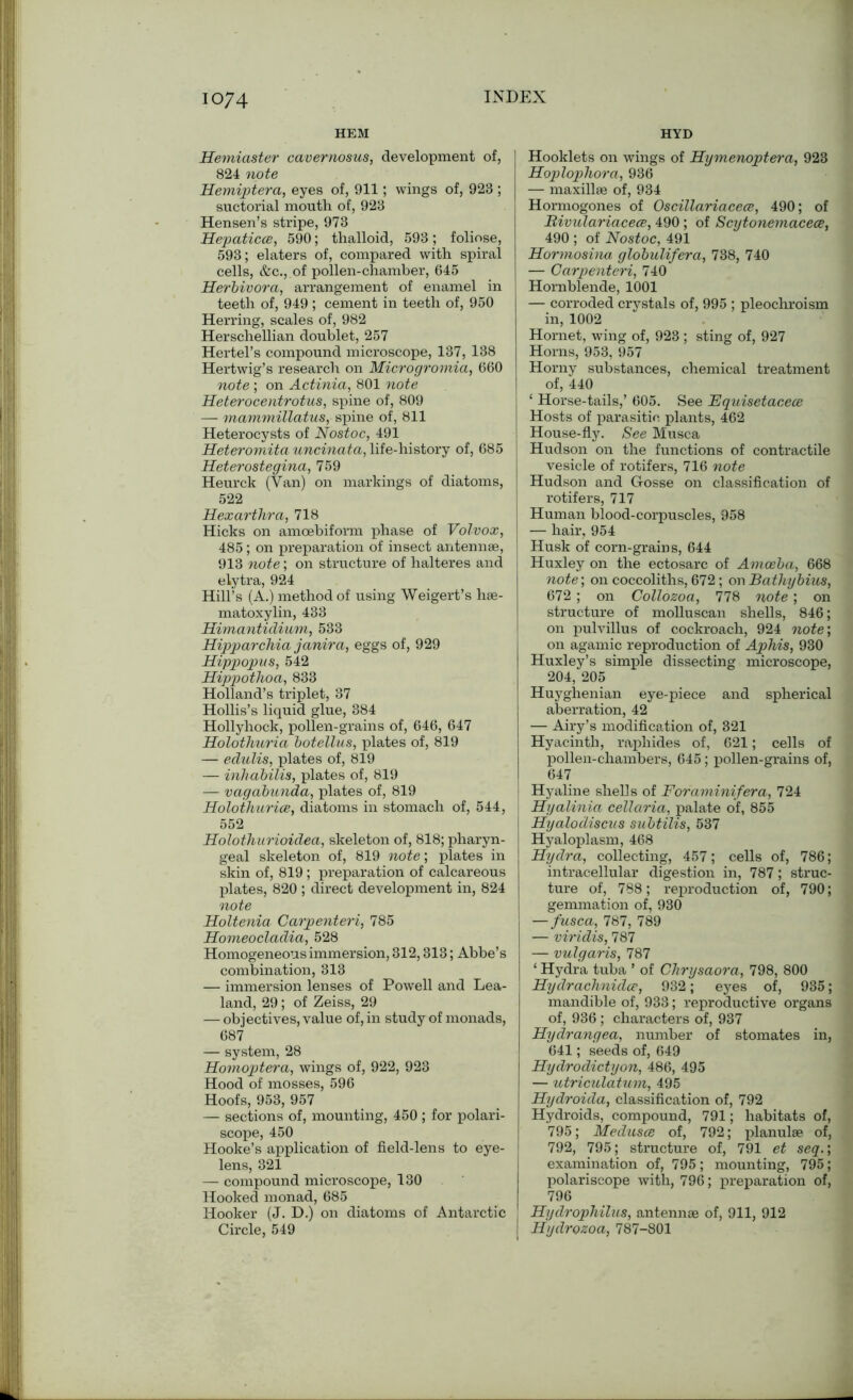 HEM HYD Hemiaster cavernosus, development of, 824 note Hemiptera, eyes of, 911; wings of, 923 ; suctorial mouth of, 923 Hensen’s stripe, 973 Hepaticce, 590; thalloid, 593 ; foliose, 593; elaters of, compared with spiral cells, &c., of pollen-chamber, 645 Herbivora, arrangement of enamel in teeth of, 949 ; cement in teeth of, 950 Herring, scales of, 982 Herschellian doublet, 257 Hertel’s compound microscope, 137, 138 Hertwig’s research on Microgromia, 660 note ; on Actinia, 801 note Heterocentrotus, spine of, 809 — mammillatus, spine of, 811 Heterocysts of Nostoc, 491 Heteromita uncinata, life-history of, 685 Heterostegina, 759 Heurck (Van) on markings of diatoms, 522 Hexarthra, 718 Hicks on amcebiform phase of Volvox, 485; on preparation of insect antennae, 913 note; on structure of halteres and elytra, 924 Hill’s (A.) method of using Weigert’s hae- matoxylin, 433 Himantidium, 533 Hipparchia janira, eggs of, 929 Hippopus, 542 Hippothoa, 833 Holland’s triplet, 37 Hollis’s liquid glue, 384 Hollyhock, pollen-grains of, 646, 647 Holothuria botellus, plates of, 819 — edulis, plates of, 819 — inhabilis, plates of, 819 — vagabunda, plates of, 819 Holothurice, diatoms in stomach of, 544, 552 Holothurioidea, skeleton of, 818; pharyn- geal skeleton of, 819 note; plates in skin of, 819 ; preparation of calcareous plates, 820; direct development in, 824 note Holtenia Carpenteri, 785 Homeocladia, 528 Homogeneous immersion, 312,313; Abbe’s combination, 313 — immersion lenses of Powell and Lea- land, 29; of Zeiss, 29 — objectives, value of, in study of monads, 687 — system, 28 Homoptera, wings of, 922, 923 Hood of mosses, 596 Hoofs, 953, 957 — sections of, mounting, 450 ; for polari- scope, 450 Hooke’s application of field-lens to eye- lens, 321 —- compound microscope, 130 Hooked monad, 685 Hooker (J. D.) on diatoms of Antarctic Circle, 549 Hooklets on wings of Hymenoptera, 923 Hoplophora, 936 — maxillae of, 934 Hormogones of Oscillariacece, 490; of Bivulariacece, 490; of Scytonemacece, 490 ; of Nostoc, 491 Hormosina globulifera, 738, 740 — Carpenteri, 740 Hornblende, 1001 — corroded crystals of, 995 ; pleochroism in, 1002 Hornet, wing of, 923 ; sting of, 927 Horns, 953, 957 Horny substances, chemical treatment of, 440 ‘ Horse-tails,’ 605. See Equisetaceoe Hosts of parasitic plants, 462 House-fly. See Musca Hudson on the functions of contractile vesicle of rotifers, 716 note Hudson and Gosse on classification of rotifers, 717 Human blood-corpuscles, 958 — hair, 954 Husk of corn-grains, 644 Huxley on the ectosarc of Amoeba, 668 note\ on coccoliths, 672; on Bathy bites, 672 ; on Collozoa, 778 note ; on structure of molluscan shells, 846; on pulvillus of cockroach, 924 note', on agamic reproduction of Aphis, 930 Huxley’s simple dissecting microscope, 204, 205 Huyghenian eye-piece and spherical aberration, 42 — Airy’s modification of, 321 Hyacinth, raphides of, 621; cells of pollen-chambers, 645; pollen-grains of, 647 Hyaline shells of Foraminifera, 724 I Hyalinia cellaria, palate of, 855 Hyalodiscus subtilis, 537 Hyaloplasm, 468 Hydra, collecting, 457; cells of, 786; intracellular digestion in, 787; struc- ture of, 788; reproduction of, 790; gemmation of, 930 — fusca, 787, 789 — viridis, 787 — vulgaris, 787 ‘ Hydra tuba ’ of Chrysaora, 798, 800 Hydrachnidce, 932; eyes of, 935; mandible of, 933; reproductive organs of, 936 ; characters of, 937 Hydrangea, number of stomates in, 641; seeds of, 649 Hydrodictyon, 486, 495 — utricielatum, 495 Hydroida, classification of, 792 Hydroids, compound, 791; habitats of, 795; Medusce of, 792; planulse of, 792, 795; structure of, 791 et seq.\ examination of, 795; mounting, 795; polariscope with, 796; preparation of, 796 Hydrophilus, antennae of, 911, 912 Hydrozoa, 787-801