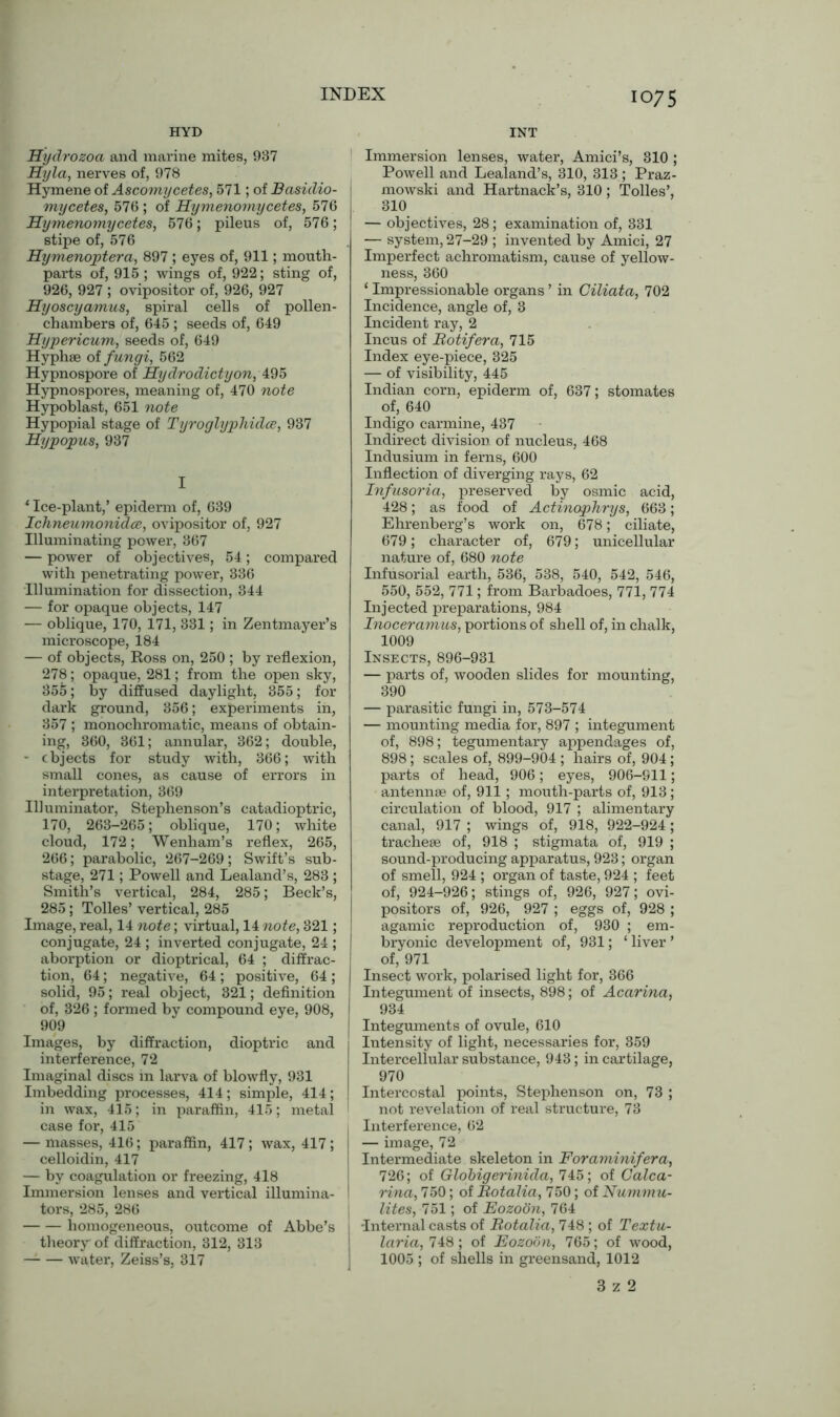 HYD Hydrozoa and marine mites, 937 Hyla, nerves of, 978 Hymene of Ascomycetes, 571; of Basidio- mycetes, 576 ; of Hymenomycetes, 576 Hymenomycetes, 576; pileus of, 576; stipe of, 576 Hymenoptera, 897 ; eyes of, 911; mouth- parts of, 915 ; wings of, 922; sting of, 926, 927 ; ovipositor of, 926, 927 Hyoscyamus, spiral cells of pollen- chambers of, 645; seeds of, 649 Hypericum, seeds of, 649 Hyphse of fungi, 562 Hypnospore of Hydrodictyon, 495 Hypnospores, meaning of, 470 note Hypoblast, 651 note Hypopial stage of Tyroglyphidce, 937 Hypopus, 937 I * Ice-plant,’ epiderm of, 639 Ichneumonidce, ovipositor of, 927 Illuminating power, 367 — power of objectives, 54; compared with penetrating power, 336 Illumination for dissection, 344 — for opaque objects, 147 — oblique, 170, 171, 331; in Zentmayer’s microscope, 184 — of objects, Ross on, 250 ; by reflexion, 278; opaque, 281; from the open sky, 355; by diffused daylight, 355; for dark ground, 356; experiments in, 357 ; monochromatic, means of obtain- ing, 360, 361; annular, 362; double, — objects for study with, 366; with small cones, as cause of errors in interpretation, 369 Illuminator, Stephenson’s catadioptric, 170, 263-265; oblique, 170; white cloud, 172; Wenham’s reflex, 265, 266; parabolic, 267-269; Swift’s sub- stage, 271; Powell and Lealand’s, 283 ; Smith’s vertical, 284, 285; Beck’s, 285; Tolies’ vertical, 285 Image, real, 14 note; virtual, 14 note, 321; conjugate, 24 ; inverted conjugate, 24 ; aborption or dioptrical, 64 ; diffrac- tion, 64; negative, 64; positive, 64; solid, 95; real object, 321; definition of, 326 ; formed by compound eye, 908, 909 Images, by diffraction, dioptric and interference, 72 Imaginal discs in larva of blowfly, 931 Imbedding processes, 414; simple, 414; in wax, 415; in paraffin, 415; metal case for, 415 — masses, 416; paraffin, 417; wax, 417; celloidin, 417 — by coagulation or freezing, 418 Immersion lenses and vertical illumina- tors, 285, 286 homogeneous, outcome of Abbe’s theory of diffraction, 312, 313 water, Zeiss’s, 317 INT Immersion lenses, water, Amici’s, 310 ; Powell and Lealand’s, 310, 313; Praz- mowski and Hartnack’s, 310 ; Tolies’, 310 — objectives, 28; examination of, 331 . — system, 27-29 ; invented by Amici, 27 Imperfect achromatism, cause of yellow- ness, 360 ‘ Impressionable organs ’ in Ciliata, 702 Incidence, angle of, 3 Incident ray, 2 Incus of Botifera, 715 Index eye-piece, 325 — of visibility, 445 Indian corn, epiderm of, 637; stomates of, 640 Indigo carmine, 437 Indirect division of nucleus, 468 Indusium in ferns, 600 Inflection of diverging rays, 62 Infusoria, preserved by osmic acid, 428; as food of Actinophrys, 663; Ehrenberg’s work on, 678; ciliate, 679; character of, 679; unicellular nature of, 680 note Infusorial earth, 536, 538, 540, 542, 546, 550, 552, 771; from Barbadoes, 771, 774 Injected preparations, 984 Inoceramus, portions of shell of, in chalk, 1009 Insects, 896-931 — parts of, wooden slides for mounting, 390 — parasitic fungi in, 573-574 — mounting media for, 897 ; integument of, 898; tegumentary appendages of, 898 ; scales of, 899-904 ; hairs of, 904 ; parts of head, 906; eyes, 906-S11; antennae of, 911; mouth-parts of, 913; circulation of blood, 917 ; alimentary canal, 917 ; wings of, 918, 922-924; tracheae of, 918 ; stigmata of, 919 ; sound-producing apparatus, 923; organ of smell, 924 ; organ of taste, 924 ; feet of, 924-926; stings of, 926, 927; ovi- positors of, 926, 927 ; eggs of, 928 ; agamic reproduction of, 930 ; em- bryonic development of, 931; ‘ liver ’ of, 971 Insect work, polarised light for, 366 Integument of insects, 898; of Acarina, 934 Integuments of ovule, 610 Intensity of light, necessaries for, 359 Intercellular substance, 943; in cartilage, 970 Intercostal points, Stephenson on, 73 ; not revelation of real structure, 73 Interference, 62 — image, 72 Intermediate skeleton in Foraminifera, 726; of Globigerinida, 745; of Calca- rina, 750; of Botalia, 750; of Nummu- lites, 751; of Eozoon, 764 I -Internal casts of Botalia, 748 ; of Textu- laria, 748; of Eozoon, 765; of wood, 1005 ; of shells in greensand, 1012 3 z 2