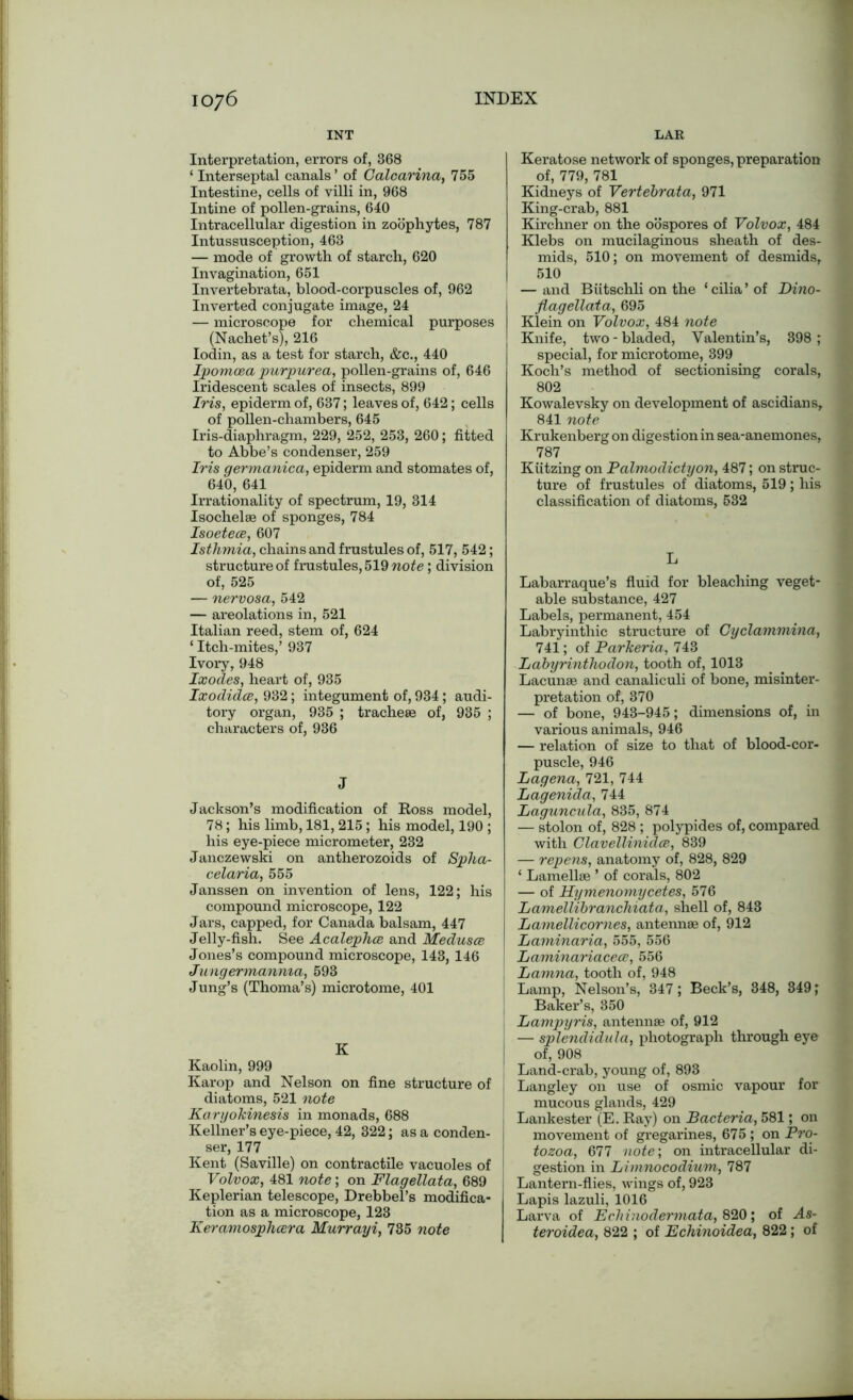 INT Interpretation, errors of, 368 ‘ Inter septal canals’ of Calcarina, 755 Intestine, cells of villi in, 968 Intine of pollen-grains, 640 Intracellular digestion in zoophytes, 787 Intussusception, 463 — mode of growth of starch, 620 Invagination, 651 Invertebrata, blood-corpuscles of, 962 Inverted conjugate image, 24 — microscope for chemical purposes (Nachet’s), 216 Iodin, as a test for starch, &c., 440 Ipomcea purpurea, pollen-grains of, 646 Iridescent scales of insects, 899 Iris, epiderm of, 637; leaves of, 642; cells of pollen-chambers, 645 Iris-diaphragm, 229, 252, 253, 260; fitted to Abbe’s condenser, 259 Iris qermanica, epiderm and stomates of, 640, 641 Irrationality of spectrum, 19, 314 Isochelae of sponges, 784 Isoetece, 607 Isthmia, chains and frustules of, 517, 542; structure of frustules, 519 note; division of, 525 — nervosa, 542 — areolations in, 521 Italian reed, stem of, 624 ‘ Itch-mites,’ 937 Ivory, 948 Ixodes, heart of, 935 Ixodidce, 932; integument of, 934 ; audi- tory organ, 935 ; tracheae of, 935 ; characters of, 936 J Jackson’s modification of Boss model, 78; his limb, 181,215; his model, 190 ; his eye-piece micrometer, 232 Janczewski on antherozoids of Spha- celaria, 555 Janssen on invention of lens, 122; his compound microscope, 122 Jars, capped, for Canada balsam, 447 Jelly-fish. See Acalephce and Medusce Jones’s compound microscope, 143, 146 Jungermanma, 593 Jung’s (Thoma’s) microtome, 401 K Kaolin, 999 Karop and Nelson on fine structure of diatoms, 521 note Karyokinesis in monads, 688 Kellner’s eye-piece, 42, 322; as a conden- ser, 177 Kent (Saville) on contractile vacuoles of Volvox, 481 note; on Flagellata, 689 Keplerian telescope, Drebbel’s modifica- tion as a microscope, 123 Keramosphcera Murrayi, 735 note LAR Keratose network of sponges, preparation of, 779, 781 Kidneys of Vertebrata, 971 King-crab, 881 Kirchner on the oospores of Volvox, 484 Klebs on mucilaginous sheath of des- mids, 510; on movement of desmids, 510 — and Biitschli on the ‘cilia’ of Dino- flagellata, 695 Klein on Volvox, 484 note Knife, two - bladed, Valentin’s, 398 ; special, for microtome, 399 Koch’s method of sectionising corals, 802 Kowalevsky on development of ascidians, 841 note Krukenberg on digestion in sea-anemones, 787 Kiitzing on Palmodictyon, 487; on struc- ture of frustules of diatoms, 519 ; his classification of diatoms, 532 L Labarraque’s fluid for bleaching veget- able substance, 427 Labels, permanent, 454 Labryinthic structure of Gyclammina, 741; of Parkeria, 743 Labyrinthodon, tooth of, 1013 Lacunae and canaliculi of bone, misinter- pretation of, 370 — of bone, 943-945; dimensions of, in various animals, 946 — relation of size to that of blood-cor- puscle, 946 Lagena, 721, 744 Lagenida, 744 Laguncula, 835, 874 — stolon of, 828 ; polypides of, compared with Clavellinidce, 839 — repens, anatomy of, 828, 829 ‘ Lamellae ’ of corals, 802 — of Hymenomycetes, 576 Lamellibranchiata, shell of, 843 Lamellicornes, antennae of, 912 Laminaria, 555, 556 Laminariacece, 556 Lamna, tooth of, 948 Lamp, Nelson’s, 347; Beck’s, 348, 349; Baker’s, 350 Lampyris, antennae of, 912 — splendidula, photograph through eye of, 908 Land-crab, young of, 893 Langley on use of osmic vapour for mucous glands, 429 Lankester (E. Ray) on Bacteria, 581; on movement of gregarines, 675 ; on Pro- tozoa, 677 note’, on intracellular di- gestion in Limnocodium, 787 Lantern-flies, wings of, 923 Lapis lazuli, 1016 Larva of Echinodermata, 820; of As- teroidea, 822 ; of Echinoidea, 822; of