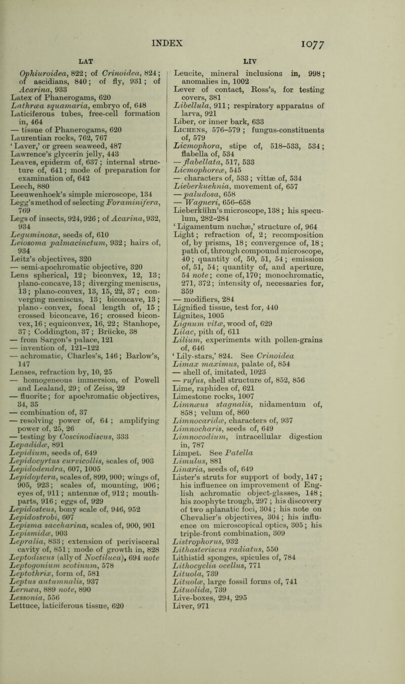 LAT LIV Ophiuroidea, 822; of Crinoidea, 824; 1 of ascidians, 840; of fly, 931; of j Acarina, 933 Latex of Phanerogams, 620 Lathrcea squamaria, embryo of, 648 Laticiferous tubes, free-cell formation in, 464 — tissue of Phanerogams, 620 Laurentian rocks, 762, 767 ‘ Laver,’ or green seaweed, 487 Lawrence’s glycerin jelly, 443 Leaves, epiderm of, 637 ; internal struc- ture of, 641; mode of preparation for examination of, 642 Leech, 880 Leeuwenhoek’s simple microscope, 134 Legg’s method of selecting Foraminifera, 769 Legs of insects, 924,926; of Acarina, 932, 934 Leguminosa, seeds of, 610 Leiosoma palmacinctum, 932; hairs of, 934 Leitz’s objectives, 320 — semi-apochromatic objective, 320 Lens spherical, 12; biconvex, 12, 13; plano-concave, 13; diverging meniscus, 13; plano-convex, 13, 15, 22, 37; con- verging meniscus, 13; biconcave, 13 ; piano - convex, focal length of, 15 ; crossed biconcave, 16; crossed bicon- vex, 16 ; equiconvex, 16, 22; Stanhope, 37 ; Coddington, 37 ; Briicke, 38 — from Sargon’s palace, 121 — invention of, 121-122 — achromatic, Charles’s, 146 ; Barlow’s, 147 Lenses, refraction by, 10, 25 — homogeneous immersion, of Powell and Lealand, 29; of Zeiss, 29 — fluorite; for apochromatic objectives, 34, 35 — combination of, 37 — resolving power of, 64 ; amplifying power of, 25, 26 — testing by Coscinodiscus, 333 Lepadida, 891 Lepidium, seeds of, 649 Lepidocyrtus curvicollis, scales of, 903 Lepidodendra, 607, 1005 Lepuloptera, scales of, 899, 900; wings of, 905, 923; scales of, mounting, 906; eyes of, 911; antennae of, 912 ; mouth- parts, 916; eggs of, 929 Lepidosteus, bony scale of, 946, 952 Lepidostrobi, 607 Lepisma saccharina, scales of, 900, 901 Lepismida, 903 Lepralia, 833; extension of perivisceral cavity of, 851; mode of growth in, 828 Leptodiscus (ally of Noctiluca), 694 note Leptogonium scotinum, 578 Leptothrix, form of, 581 Leptus autumnalis, 937 Lernaa, 889 note, 890 Lessonia, 556 Lettuce, laticiferous tissue, 620 Leucite, mineral inclusions in, 998; anomalies in, 1002 Lever of contact, Boss’s, for testing covers, 381 Libellula, 911; respiratory apparatus of larva, 921 Liber, or inner bark, 633 Lichens, 576-579 ; fungus-constituents of, 579 Licmophora, stipe of, 518-533, 534; flabella of, 534 — flabellata, 517, 533 Licmophorece, 545 — characters of, 533 ; vittae of, 534 Lieberkuehnia, movement of, 657 —paludosa, 658 , — Wagneri, 656-658 I Lieberkiihn’s microscope, 138 ; his specu- lum, 282-284 ; ‘ Ligamentum nuchae,’ structure of, 964 Light; refraction of, 2; recomposition of, by prisms, 18; convergence of, 18 ; path of, through compound microscope, 40; quantity of, 50, 51, 54; emission of, 51, 54; quantity of, and aperture, 54 note’, cone of, 170; monochromatic, 271, 372; intensity of, necessaries for, 359 — modifiers, 284 Lignified tissue, test for, 440 Lignites, 1005 Lignum vita, wood of, 629 Lilac, pith of, 611 Lilium, experiments with pollen-grains of, 646 ‘ Lily-stars,’ 824. See Crinoidea Limax maximus, palate of, 854 — shell of, imitated, 1023 — rufus, shell structure of, 852, 856 Lime, raphides of, 621 Limestone rocks, 1007 Limnaus stagnalis, nidamentum of, 858; velum of, 860 I Limnocaridce, characters of, 937 Limnocharis, seeds of, 649 ! Limnocodium, intracellular digestion in, 787 Limpet. See Patella Limulus, 881 Linaria, seeds of, 649 Lister’s struts for support of body, 147 ; his influence on improvement of Eng- lish achromatic object-glasses, 148 ; his zoophyte trough, 297 ; his discovery of two aplanatic foci, 304; his note on Chevalier’s objectives, 304; his influ- ence on microscopical optics, 305 ; his triple-front combination, 309 Listrophorus, 932 I Lithasteriscus radiatus, 550 j Lithistid sponges, spicules of, 784 j Lithocyclia ocellus, 771 I Lituola, 739 1 Lituola, large fossil forms of, 741 I Lituolida, 739 Live-boxes, 294, 295 j Liver, 971