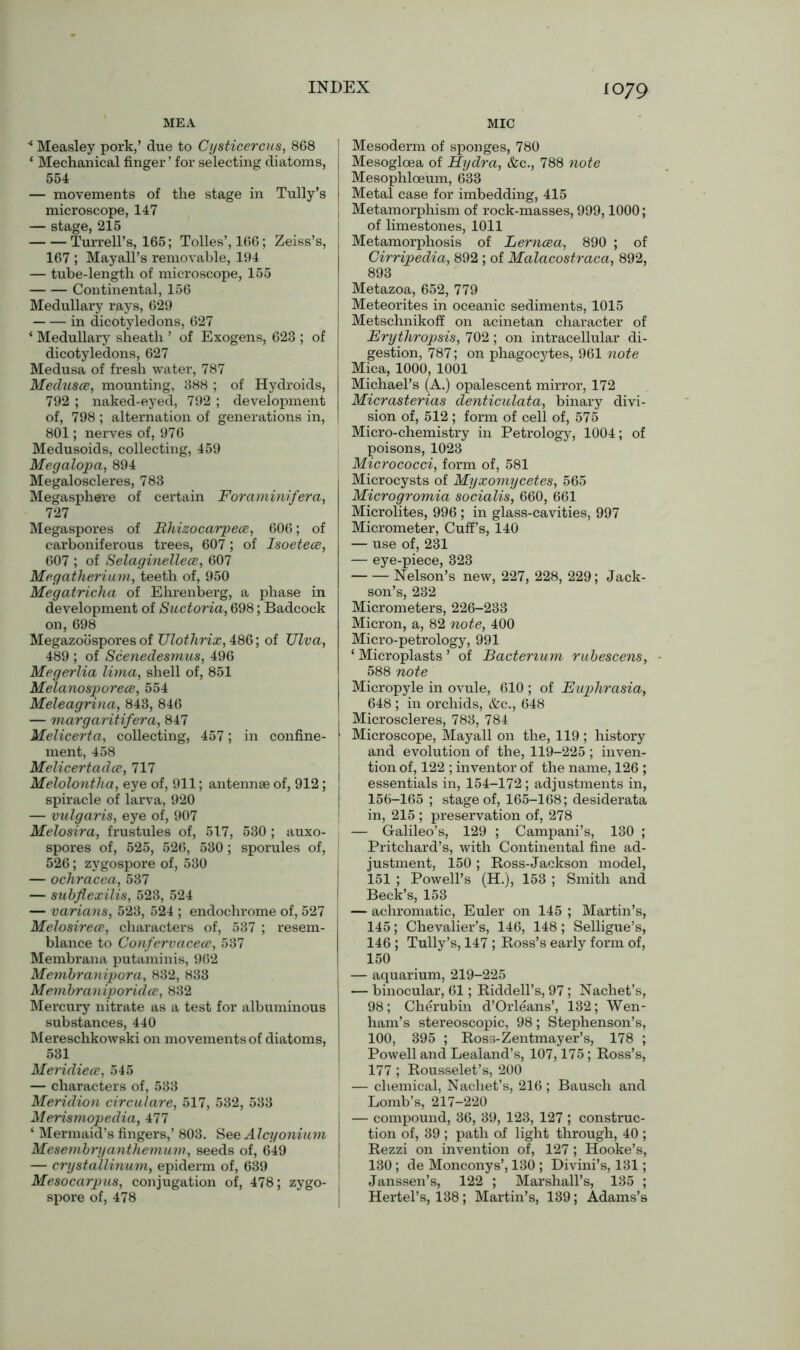MEA MIC 4 Measley pork,’ due to Cysticercus, 868 * Mechanical finger ’ for selecting diatoms, 554 — movements of the stage in Tully’s microscope, 147 — stage, 215 Turrell’s, 165; Tolies’, 166; Zeiss’s, 167 ; Mayall’s removable, 194 — tube-length of microscope, 155 Continental, 156 Medullary rays, 629 in dicotyledons, 627 * Medullary sheath ’ of Exogens, 623 ; of dicotyledons, 627 Medusa of fresh water, 787 Medusce, mounting, 388 ; of Hydroids, 792 ; naked-eyed, 792 ; development of, 798 ; alternation of generations in, 801; nerves of, 976 Medusoids, collecting, 459 Megalopa, 894 Megaloscleres, 783 Megasphere of certain Foraminifera, 727 Megaspores of jRhizocarpece, 606; of carboniferous trees, 607 ; of Isoetece, 607 ; of SelaginellecB, 607 Megatherium, teeth of, 950 Megatricha of Ehrenberg, a phase in development of Suctoria, 698; Badcock on, 698 Megazoospores of TJlothrix, 486; of TJlva, 489 ; of Scenedesmus, 496 Megerlia lima, shell of, 851 Melanosporece, 554 Meleagrina, 843, 846 — margaritifera, 847 Melicerta, collecting, 457; in confine- ment, 458 Melicertadce, 717 Melolontha, eye of, 911; antennae of, 912; spiracle of larva, 920 — vulgaris, eye of, 907 Melosira, frustules of, 517, 530 ; auxo- spores of, 525, 526, 530 ; sporules of, 526; zygospore of, 530 — ochracea, 537 — subflexilis, 523, 524 — varians, 523, 524 ; endochrome of, 527 Melosirece, characters of, 537 ; resem- blance to Confervacece, 537 Membrana putaminis, 962 Membranipora, 832, 833 Membraniporidce, 832 Mercury nitrate as a test for albuminous substances, 440 Mereschkowski on movements of diatoms, 531 Meridiece, 545 — characters of, 533 Meridion circulare, 517, 532, 533 Merismopedia, 477 ‘ Mermaid’s fingers,’ 803. See Alcyonium Mesembryanthemum, seeds of, 649 — crystallinum, epidenn of, 639 Mesocarpus, conjugation of, 478; zygo- spore of, 478 Mesoderm of sponges, 780 Mesogloea of Hydra, &c., 788 note Mesophloeum, 633 Metal case for imbedding, 415 Metamorphism of rock-masses, 999,1000; of limestones, 1011 Metamorphosis of Lerncea, 890 ; of Cirripedia, 892 ; of Malacostraca, 892, 893 Metazoa, 652, 779 Meteorites in oceanic sediments, 1015 Metschnikof? on acinetan character of Erythropsis, 702 ; on intracellular di- gestion, 787; on phagocytes, 961 note Mica, 1000, 1001 Michael’s (A.) opalescent mirror, 172 Micrasterias denticulata, binary divi- sion of, 512 ; form of cell of, 575 Micro-chemistry in Petrology, 1004; of poisons, 1023 Micrococci, form of, 581 Microcysts of Myxomycetes, 565 Microgromia socialis, 660, 661 Microlites, 996 ; in glass-cavities, 997 Micrometer, Cuff’s, 140 — use of, 231 — eye-piece, 323 Nelson’s new, 227, 228, 229; Jack- son’s, 232 Micrometers, 226-233 Micron, a, 82 note, 400 Micro-petrology, 991 ‘ Microplasts ’ of Bacterium rubescens, 588 note Micropyle in ovule, 610 ; of Euphrasia, 648 ; in orchids, &c., 648 Microscleres, 783, 784 Microscope, Mayall on the, 119 ; history and evolution of the, 119-225 ; inven- tion of, 122 ; inventor of the name, 126 ; essentials in, 154-172; adjustments in, 156-165 ; stage of, 165-168; desiderata in, 215 ; preservation of, 278 — Galileo’s, 129 ; Campani’s, 130 ; Pritchard’s, with Continental fine ad- justment, 150 ; Ross-Jackson model, 151 ; Powell’s (H.), 153 ; Smith and Beck’s, 153 — achromatic, Euler on 145 ; Martin’s, 145; Chevalier’s, 146, 148; Selligue’s, 146 ; Tully’s, 147 ; Ross’s early form of, 150 — aquarium, 219-225 — binocular, 61; Riddell’s, 97; Nachet’s, 98; Cherubin d’Orleans’, 132; Wen- ham’s stereoscopic, 98; Stephenson’s, 100, 395 ; Ross-Zentmayer’s, 178 ; Powell and Lealand’s, 107,175; Ross’s, 177; Rousselet’s, 200 — chemical, Nachet’s, 216; Bausch and Lomb’s, 217-220 — compound, 36, 39, 123, 127 ; construc- tion of, 39 ; path of light through, 40 ; Rezzi on invention of, 127; Hooke’s, 130; de Monconys’, 130 ; Divini’s, 131; Janssen’s, 122 ; Marshall’s, 135 ; Hertel’s, 138; Martin’s, 139; Adams’s