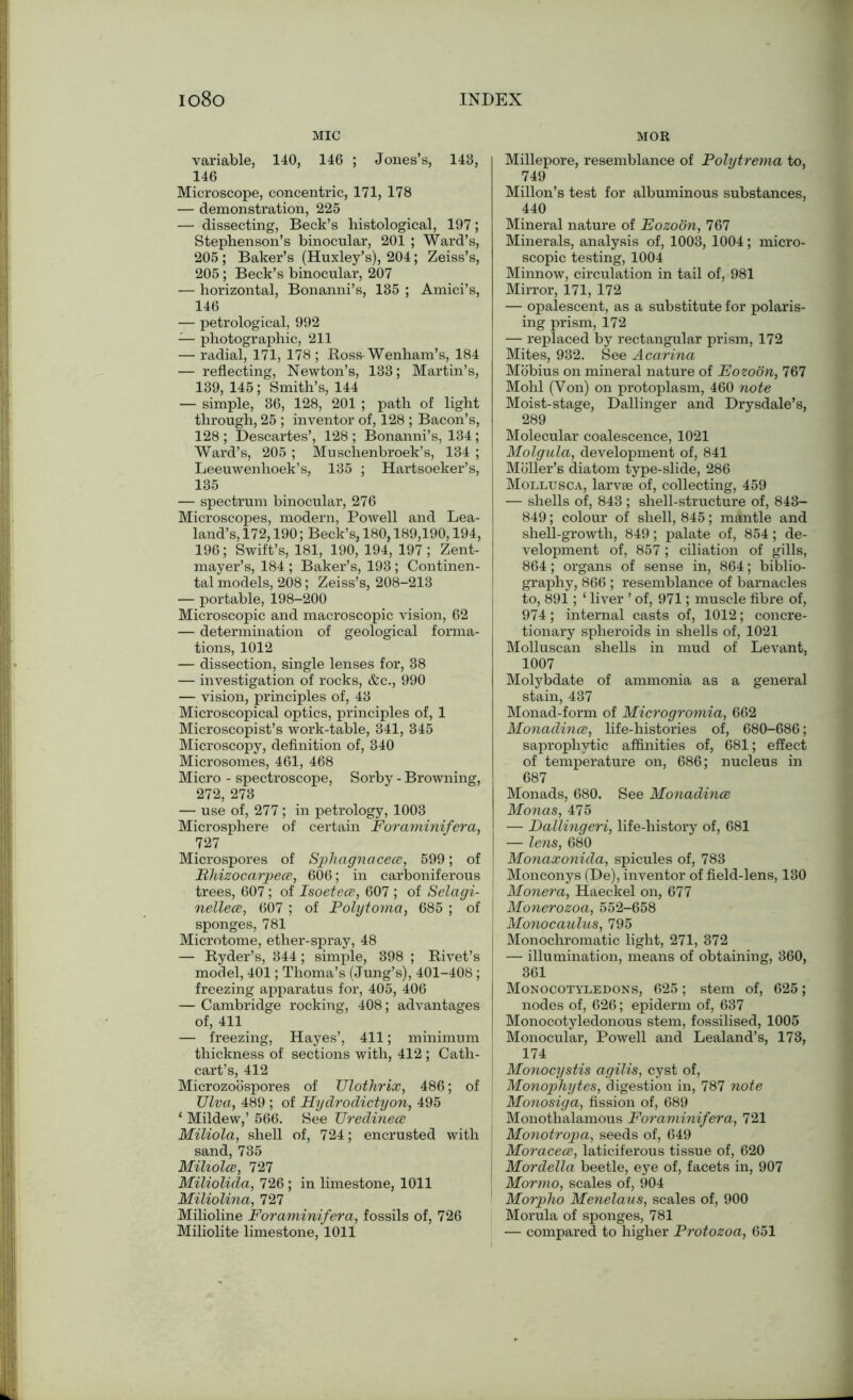 MIC variable, 140, 146 ; Jones’s, 143, 146 Microscope, concentric, 171, 178 — demonstration, 225 — dissecting, Beck’s histological, 197; Stephenson’s binocular, 201 ; Ward’s, 205 ; Baker’s (Huxley’s), 204; Zeiss’s, 205 ; Beck’s binocular, 207 — horizontal, Bonanni’s, 135 ; Amici’s, 146 — petrological, 992 — photographic, 211 — radial, 171, 178; Ross-Wenham’s, 184 — reflecting, Newton’s, 133; Martin’s, 139, 145; Smith’s, 144 — simple, 36, 128, 201 ; path of light through, 25 ; inventor of, 128 ; Bacon’s, 128 ; Descartes’, 128 ; Bonanni’s, 134; Ward’s, 205 ; Muschenbroek’s, 134 ; Leeuwenhoek’s, 135 ; Hartsoeker’s, 135 — spectrum binocular, 276 Microscopes, modern, Powell and Lea- land’s, 172,190; Beck’s, 180,189,190,194, 196; Swift’s, 181, 190, 194, 197 ; Zent- mayer’s, 184 ; Baker’s, 193 ; Continen- tal models, 208; Zeiss’s, 208-213 — portable, 198-200 Microscopic and macroscopic vision, 62 — determination of geological forma- tions, 1012 — dissection, single lenses for, 38 — investigation of rocks, &c., 990 — vision, principles of, 43 Microscopical optics, principles of, 1 Microscopist’s work-table, 341, 345 Microscopy, definition of, 340 Microsomes, 461, 468 Micro - spectroscope, Sorby - Browning, 272, 273 — use of, 277; in petrology, 1003 Microsphere of certain Foraminifera, T27 Microspores of Sphagnacece, 599; of Bhizocarpece, 606; in carboniferous trees, 607; of Isoetece, 607 ; of Selagi- nellece, 607 ; of Polytoma, 685 ; of sponges, 781 Microtome, ether-spray, 48 — Ryder’s, 344; simple, 398 ; Rivet’s model, 401; Thoma’s (Jung’s), 401-408 ; freezing apparatus for, 405, 406 — Cambridge rocking, 408; advantages of, 411 — freezing, Hayes’, 411; minimum thickness of sections with, 412 ; Cath- cart’s, 412 Microzoospores of Ulothrix, 486; of TJlva, 489 ; of Hydrodictyon, 495 ‘ Mildew,’ 566. See TJredinece Miliola, shell of, 724; encrusted with sand, 735 Miliolee, 727 Miliolida, 726 ; in limestone, 1011 Miliolina, 727 Milioline Foraminifera, fossils of, 726 Miliolite limestone, 1011 MOR Millepore, resemblance of Polytrema to, 749 Millon’s test for albuminous substances, 440 Mineral nature of Eozoon, 767 Minerals, analysis of, 1003, 1004; micro- scopic testing, 1004 Minnow, circulation in tail of, 981 Mirror, 171, 172 — opalescent, as a substitute for polaris- ing prism, 172 — replaced by rectangular prism, 172 Mites, 932. See Acarina Mobius on mineral nature of EozoSn, 767 Mohl (Yon) on protoplasm, 460 note Moist-stage, Dallinger and Drysdale’s, 289 Molecular coalescence, 1021 Molgula, development of, 841 Moller’s diatom type-slide, 286 Mollusca, larvEe of, collecting, 459 — shells of, 843 ; shell-structure of, 843- 849; colour of shell, 845; mantle and shell-growth, 849; palate of, 854; de- velopment of, 857 ; ciliation of gills, 864; organs of sense in, 864; biblio- graphy, 866 ; resemblance of barnacles to, 891; ‘ liver ’ of, 971; muscle fibre of, 974; internal casts of, 1012; concre- tionary spheroids in shells of, 1021 Molluscan shells in mud of Levant, 1007 Molybdate of ammonia as a general stain, 437 Monad-form of Microgromia, 662 Monadince, life-histories of, 680-686; saprophytic affinities of, 681; effect of temperature on, 686; nucleus in 687 Monads, 680. See Monadince Monas, 475 — Dallingeri, life-history of, 681 — lens, 680 Monaxonida, spicules of, 783 Monconys (De), inventor of field-lens, 130 Monera, Haeckel on, 677 Monerozoa, 552-658 Monocaulus, 795 Monochromatic light, 271, 372 — illumination, means of obtaining, 360, 361 Monocotyledons, 625; stem of, 625; nodes of, 626; epiderm of, 637 Monocotyledonous stem, fossilised, 1005 Monocular, Powell and Lealand’s, 173, 174 Monocystis agilis, cyst of, Monophytes, digestion in, 787 note Monosiga, fission of, 689 Monothalamous Foraminifera, 721 Monotropa, seeds of, 649 Moracece, laticiferous tissue of, 620 Mordella beetle, eye of, facets in, 907 Mormo, scales of, 904 Morpho Menelaus, scales of, 900 Morula of sponges, 781 — compared to higher Protozoa, 651
