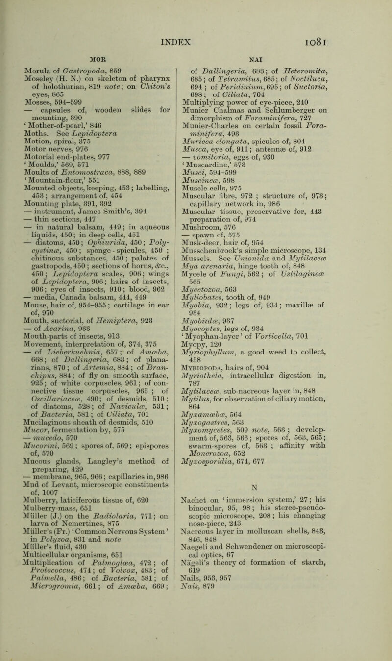 MOR NAI Morula of Gastropoda, 859 Moseley (H. N.) on skeleton of pharynx of holothurian, 819 note; on Chiton's eyes, 865 Mosses, 594-599 — capsules of, wooden slides for mounting, 390 * Mother-of-pearl,’ 846 Moths. See Lepidoptera Motion, spiral, 375 Motor nerves, 976 Motorial end-plates, 977 ‘ Moulds,’ 569, 571 Moults of Entomostraca, 888, 889 ‘ Mountain-flour,’ 551 Mounted objects, keeping, 453; labelling, 453 ; arrangement of, 454 Mounting plate, 391, 392 — instrument, James Smith’s, 394 — thin sections, 447 — in natural balsam, 449; in aqueous liquids, 450; in deep cells, 451 — diatoms, 450; Ophiurida, 450; Poly- cystince, 450 ; sponge - spicules, 450 ; chitinous substances, 450; palates of gastropods, 450 ; sections of horns, &c., 450; Lepidoptera scales, 906; wings of Lepidoptera, 906; hairs of insects, 906; eyes of insects, 910; blood, 962 — media, Canada balsam, 444, 449 Mouse, hair of, 954-955 ; cartilage in ear of, 970 Mouth, suctorial, of Hemiptera, 923 — of Acarina, 933 Mouth-parts of insects, 913 Movement, interpretation of, 374, 375 — of Lieberkuehnia, 657 ; of Amoeba, 668; of Dallingeria, 683; of plana- rians, 870 ; of Artemia, 884 ; of Bran- chipus, 884; of fly on smooth surface, 925; of white corpuscles, 961; of con- nective tissue corpuscles, 965 ; of Oscillariacece, 490; of desmids, 510; of diatoms, 528; of Naviculce, 531; of Bacteria, 581; of Ciliata, 701 Mucilaginous sheath of desmids, 510 Mucor, fermentation by, 575 — mucedo, 570 Mucorini, 569 ; spores of, 569; epispores of, 570 Mucous glands, Langley’s method of preparing, 429 — membrane, 965, 966; capillaries in, 986 Mud of Levant, microscopic constituents of, 1007 Mulberry, laticiferous tissue of, 620 Mulberry-mass, 651 Muller (J.) on the Badiolaria, 771; on larva of Nemertines, 875 Miiller’s (Fr.) * Common Nervous System ’ in Polyzoa, 831 and note Muller’s fluid, 430 Multicellular organisms, 651 Multiplication of Palmogloea, 472; of Protococcus, 474; of Volvox, 483; of Palmella, 486; of Bacteria, 581; of Microgromia, 661; of Amoeba, 669 ; of Dallingeria, 683; of Heteromita, 685; of Tetramitus, 685; of Noctiluca, 694 ; of Peridinium, 695; of Suctoria, 698 ; of Ciliata, 704 Multiplying power of eye-piece, 240 Munier Chalmas and Schlumberger on dimorphism of Foraminifera, 727 Munier-Charles on certain fossil Fora- minifera, 493 Muricea elongata, spicules of, 804 Musca, eye of, 911; antennae of, 912 — vomitoria, eggs of, 930 ‘ Muscardine,’ 573 Musci, 594-599 Muscinece, 598 Muscle-cells, 975 Muscular fibre, 972 ; structure of, 973; capillary network in, 986 Muscular tissue, preservative for, 443 preparation of, 974 Mushroom, 576 — spawn of, 575 Musk-deer, hair of, 954 Musschenbroek’s simple microscope, 134 Mussels. See TJnionidce and Mytilacece Mya arenaria, hinge tooth of, 848 Mycele of Fungi, 562 ; of TJstilaginece 565 Mycetozoa, 563 Myliobates, tooth of, 949 Myobia, 932; legs of, 934; maxillae of 934 Myobiidce, 937 Myocoptes, legs of, 934 ‘ Myophan-layer ’ of Vorticella, 701 Myopy, 120 Myriophyllum, a good weed to collect, 458 Myriopoda, hairs of, 904 Myriothela, intracellular digestion in, 787 Mytilacece, sub-nacreous layer in, 848 Mytilus, for observation of ciliary motion, 864 Myxamcebce, 564 Myxogastres, 563 Myxomycetes, 509 note, 563 ; develop- ment of, 563, 566; spores of, 563, 565; swarm-spores of, 563 ; affinity with Monerozoa, 652 Myxosporidia, 674, 677 N Nachet on ‘ immersion system,’ 27; his binocular, 95, 98; his stereo-pseudo- scopic microscope, 208; his changing nose-piece, 243 Nacreous layer in molluscan shells, 843, 846, 848 Naegeli and Schwendener on microscopi- cal optics, 67 Nageli’s theory of formation of starch, 619 Nails, 953, 957 Nais, 879