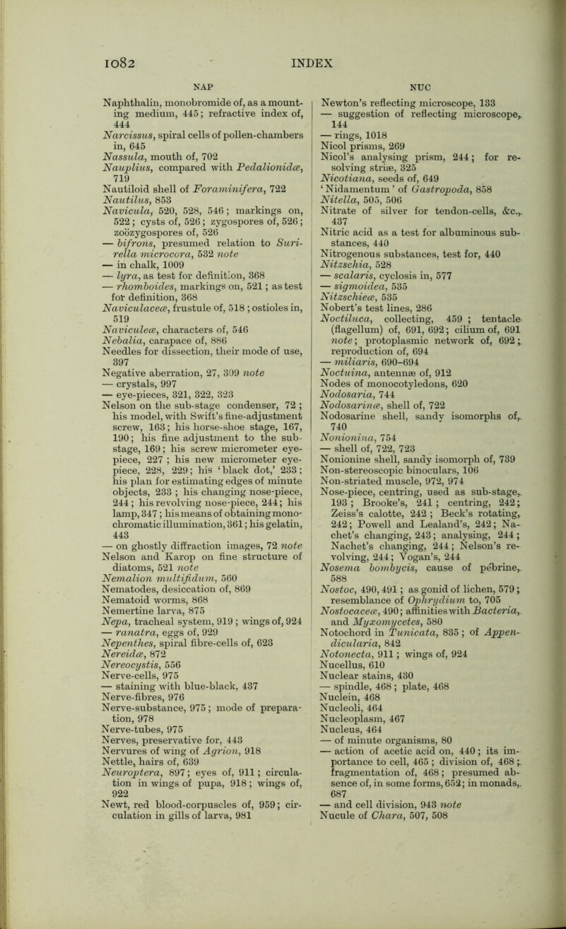 NAP Naphthalin, monobromide of, as a mount- ing medium, 445; refractive index of, 444 Narcissus, spiral cells of pollen-chambers in, 645 Nassula, mouth of, 702 Nauplius, compared with Pedalionidce, 719 Nautiloid shell of Foraminifera, 722 Nautilus, 858 Navicula, 520, 528, 546; markings on, 522 ; cysts of, 526; zygospores of, 526; zoozygospores of, 526 — bifrohs, presumed relation to Suri- rella microcora, 532 note — in chalk, 1009 — lyra, as test for definition, 368 — rhomboides, markings on, 521; as test for definition, 368 Naviculacece, frustule of, 518 ; ostioles in, 519 Naviculece, characters of, 546 Nebalia, carapace of, 886 Needles for dissection, their mode of use, 397 Negative aberration, 27, 309 note — crystals, 997 — eye-pieces, 321, 322, 323 Nelson on the sub-stage condenser, 72 ; his model, with Swift’s fine-adjustment screw, 163; his horse-shoe stage, 167, 190; his fine adjustment to the sub- stage, 169; his screw micrometer eye- piece, 227 ; his new micrometer eye- piece, 228, 229; his ‘ black dot,’ 233 ; his plan for estimating edges of minute objects, 233 ; his changing nose-piece, j 244 ; his revolving nose-piece, 244; his lamp, 347 ; his means of obtaining mono- chromatic illumination, 361; his gelatin, 443 — on ghostly diffraction images, 72 note Nelson and Karop on fine structure of diatoms, 521 note Nemalion multifidum, 560 Nematodes, desiccation of, 869 Nematoid worms, 868 Nemertine larva, 875 Nepa, tracheal system, 919 ; wings of, 924 — ranatra, eggs of, 929 Nepenthes, spiral fibre-cells of, 623 Nereides, 872 Nereocystis, 556 Nerve-cells, 975 — staining with blue-black, 437 Nerve-fibres, 976 Nerve-substance, 975; mode of prepara- tion, 978 Nerve-tubes, 975 Nerves, preservative for, 443 Nervures of wing of Agrion, 918 Nettle, hairs of, 639 Neuroptera, 897; eyes of, 911; circula- tion in wings of pupa, 918 ; wings of, 922 Newt, red blood-corpuscles of, 959; cir- culation in gills of larva, 981 NUC Newton’s reflecting microscope, 133 — suggestion of reflecting microscope* 144 — rings, 1018 Nicol prisms, 269 Nicol’s analysing prism, 244; for re- solving striae, 325 Nicotiana, seeds of, 649 ‘Nidamentum’ of Gastropoda, 858 Nitella, 505, 506 Nitrate of silver for tendon-cells, &c.,. 437 Nitric acid as a test for albuminous sub- stances, 440 Nitrogenous substances, test for, 440 I Nitzschia, 528 — scalaris, cyclosis in, 577 ' — sigmoidea, 535 Nitzschiece, 535 Nobert’s test lines, 286 Noctiluca, collecting, 459 ; tentacle (flagellum) of, 691, 692; cilium of, 691 note; protoplasmic network of, 692 'y reproduction of, 694 — miliaris, 690-694 Noctuina, antennae of, 912 Nodes of monocotyledons, 620 Nodosaria, 744 Nodosarince, shell of, 722 Nodosarine shell, sandv isomorphs of,. 740 Nonionina, 754 — shell of, 722, 723 I Nonionine shell, sandy isomorph of, 739 Non-stereoscopic binoculars, 106 Non-striated muscle, 972, 974 Nose-piece, centring, used as sub-stage,. 193 ; Brooke’s, 241 ; centring, 242; Zeiss’s calotte, 242 ; Beck’s rotating, 242; Powell and Lealand’s, 242; Na- chet’s changing, 243; analysing, 244 ; Nachet’s changing, 244; Nelson’s re- volving, 244; Vogan’s, 244 Nosema bombycis, cause of pebrine,. 588 Nostoc, 490,491; as gonid of lichen, 579; resemblance of Ophrydium to, 705 I Nostocacece, 490; affinities with Bacteria, and Myxomycetes, 580 Notochord in T unicat a, 835 ; of Appen- dicularia, 842 Notonecta, 911; wings of, 924 Nucellus, 610 Nuclear stains, 430 — spindle, 468 ; plate, 468 Nuclein, 468 Nucleoli, 464 Nucleoplasm, 467 Nucleus, 464 — of minute organisms, 80 — action of acetic acid on, 440; its im- portance to cell, 465 ; division of, 468 ;. fragmentation of, 468; presumed ab- sence of, in some forms, 652; in monads,. 687 — and cell division, 943 note Nucule of Char a, 507, 508