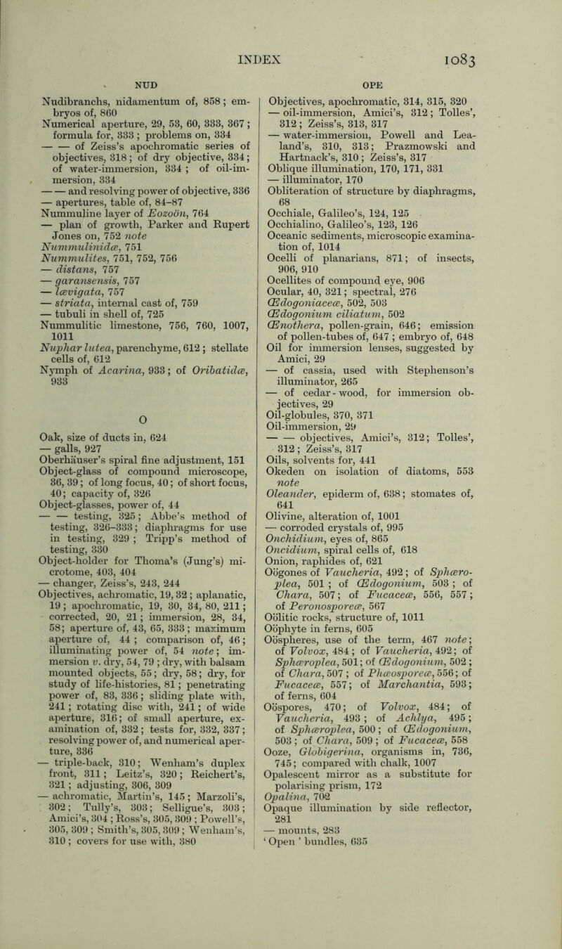 NUD OPE Nudibranchs, nidamentum of, 858 ; em- bryos of, 860 Numerical aperture, 29, 53, 60, 333, 367; formula for, 333 ; problems on, 334 of Zeiss’s apochromatic series of objectives, 318; of dry objective, 334; of water-immersion, 334 ; of oil-im- mersion, 334 and resolving power of objective, 336 — apertures, table of, 84-87 Nummuline layer of Eozoon, 764 — plan of growth, Parker and Rupert Jones on, 752 note Nummulinidce, 751 Nummulites, 751, 752, 756 — distans, 757 — garansensis, 757 — Icevigata, 757 — striata, internal cast of, 759 — tubuli in shell of, 725 Nummulitic limestone, 756, 760, 1007, 1011 Nuphar lutea, parenchyme, 612 ; stellate cells of, 612 Nymph of Acarina, 933; of Oribatidce, 933 O Oak, size of ducts in, 624 — galls, 927 Oberhauser’s spiral fine adjustment, 151 Object-glass of compound microscope, 36, 39; of long focus, 40; of short focus, 40; capacity of, 326 Object-glasses, power of, 44 — — testing, 325 ; Abbe’s method of testing, 326-333; diaphragms for use in testing, 329 ; Tripp’s method of testing, 330 Object-holder for Thoma’s (Jung’s) mi- crotome, 403, 404 — changer, Zeiss’s, 243, 244 Objectives, achromatic, 19,32 ; aplanatic, 19; apochromatic, 19, 30, 34, 80, 211; corrected, 20, 21; immersion, 28, 34, 58; aperture of, 43, 65, 333 ; maximum aperture of, 44 ; comparison of, 46; illuminating power of, 54 note; im- mersion v. dry, 54, 79 ; dry, with balsam mounted objects, 55; dry, 58; dry, for study of life-histories, 81; penetrating power of, 83, 336; sliding plate with, 241 ; rotating disc with, 241; of wide aperture, 316; of small aperture, ex- amination of, 332 ; tests for, 332, 337; resolving power of, and numerical aper- ture, 336 — triple-back, 310; Wenham’s duplex front, 311; Leitz’s, 320; Reichert’s, 321 ; adjusting, 306, 309 — achromatic, Martin’s, 145; Marzoli’s, 302; Tully’s, 303; Selligue’s, 303; Amici’s, 304 ; Ross’s, 305, 309 ; Powell’s, 305, 309 ; Smith’s, 305, 309 ; Wenham’s, 810 ; covers for use with, 380 Objectives, apochromatic, 314, 315, 320 — oil-immersion, Amici’s, 312 ; Tolies’, 312 ; Zeiss’s, 313, 317 — water-immersion, Powell and Lea- land’s, 310, 313; Prazmowski and Hartnack’s, 310 ; Zeiss’s, 317 Oblique illumination, 170, 171, 331 — illuminator, 170 Obliteration of structure by diaphragms, 68 Occhiale, Galileo’s, 124, 125 Occhialino, Galileo’s, 123, 126 Oceanic sediments, microscopic examina- tion of, 1014 Ocelli of planarians, 871; of insects, 906, 910 Ocellites of compound eye, 906 Ocular, 40, 321; spectral, 276 CEdogoniacece, 502, 503 (Edogonium ciliatum, 502 (Enothera, pollen-grain, 646; emission of pollen-tubes of, 647 ; embryo of, 648 Oil for immersion lenses, suggested by Amici, 29 — of cassia, used with Stephenson’s illuminator, 265 — of cedar - wood, for immersion ob- jectives, 29 Oil-globules, 370, 371 Oil-immersion, 29 objectives, Amici’s, 312; Tolies’, 312; Zeiss’s, 317 Oils, solvents for, 441 Okeden on isolation of diatoms, 553 note Oleander, epiderm of, 638; stomates of, 641 Olivine, alteration of, 1001 —- corroded crystals of, 995 Onchidium, eyes of, 865 Oncidium, spiral cells of, 618 Onion, raphides of, 621 Oogones of Vaucheria, 492 ; of Sphcero- plea, 501 ; of (Edogonium, 503 ; of Chara, 507; of Fucacece, 556, 557; of Peronosporece, 567 Oolitic rocks, structure of, 1011 Oophyte in ferns, 605 Oospheres, use of the term, 467 note; of Volvox, 484 ; of Vaucheria, 492; of Sphceroplea, 501; of (Edogonium, 502 ; of Chara, 507 ; of Phceosporece, 556; of Fucacece, 557; of Marchantia, 593; of ferns, 604 Oospores, 470; of Volvox, 484; of Vaucheria, 493; of Achlya, 495 ; of Sphceroplea, 500; of (Edogonium, 503 ; of Chara, 509 ; of Fucacece, 558 Ooze, Globigerina, organisms in, 736, 745; compared with chalk, 1007 Opalescent mirror as a substitute for polarising prism, 172 Opalina, 702 Opaque illumination by side reflector, 281 — mounts, 283 ‘ Open ’ bundles, 635
