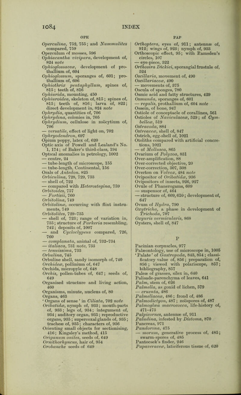OPE PAP Operculina, 752, 755; and Nummulites compared, 759 Operculum of mosses, 596 Ophiacantha vivipara, development of, 824 note Ophioglossacece, development of pro- thallium of, 604 Ophioglossum, sporanges of, 601; pro- thallium of, 606 Ophiothrix pentaphyHum, spines of, 815 ; teeth of, 816 Ophiurida, mounting, 450 Ophiuroidea, skeleton of, 815 ; spines of, 815; teeth of, 816; larva of, 822; direct development in, 824 note Ophrydia, quantities of, 706 Ophrydina, colonies in, 705 Ophrydium, cellulose in zoocytium of, 706 — versatile, effect of light on, 702 Ophryodendron, 697 Opium poppy, latex of, 620 Optic axis of Powell and Lealand’s No. 1, 174; of Baker’s third-class, 194 Optical anomalies in petrology, 1002 — centre, 24 — tube-length of microscope, 155 — tube-length, Continental, 156 Orals of Antedon, 825 OrUculina, 728, 729, 733 — shell of, 722 — compared with Heterostegina, 759 Orbitoides, 757 — Fortisii, 760 Orbitolina, 749 Orbitolince, occurring with flint instru- ments, 749 Orbitolites, 729-735 — shell of, 723; range of variation in, 735; structure of Parkeria resembling, 742 ; deposits of, 1007 — and Cycloclypeus compared, 726, 760 — complanata, animal of, 732-734 — italiaca, 731 note, 733 — tenuissima, 733 Orbulina, 745 Orbuline shell, sandy isomorph of, 740 Orchidece, pollinium of, 647 Orchids, micropyle of, 648 Orchis, pollen-tubes of, 647; seeds of, 649 Organised structure and living action, 460 Organisms, minute, nucleus of, 80 Organs, 463 1 Organs of sense ’ in Ciliata, 702 note Oribatidce, nymph of, 933; mouth-parts of, 933; legs of, 934; integument of, 934; auditory organ, 935 ; reproductive organs, 935 ; supercoxal glands of, 935; tracheae of, 935 ; characters of, 936 Orienting small objects for sectionising, 416; Kingsley’s method, 415 Origanum onites, seeds of, 649 Ornithorhyncus, hair of, 954 Orobanche seeds of 649 Orthoptera, eyes of, 911; antennae of, 912; wings of, 923; nymph of, 933 Orthoscopic effect, 95; with Bamsden’s circles, 107 — eye-piece, 322 Orthosira Dickiei, sporangial frustule of, 524 Oscillaria, movement of, 490 Oscillariacece, 490 — movements of, 375 Oscula of sponges, 780 Osmic acid and fatty structures, 429 Osmunda, sporanges of, 601 — regalis, prothallium of, 604 note Ossein, of bone, 947 Ostiole of conceptacle of corallines, 561 Ostioles of Naviculacece, 529; of Gym- bellecc, 519 Ostracoda, 884 Ostreaceee, shell of, 847 Ostrich, egg-shell of, 1021 Otoliths compared with artificial concre- tions, 1021 — of Mollusca, 865 Ovarium of Polyzoa, 831 Over-amplification, 88 Over-corrected objective, 20 Over-correction, 307, 308 Overton on Volvox, 484 note Ovipositor of Oribatidce, 936 Ovipositors of insects, 926, 927 Ovule of Phanerogams, 609 — suspensor of, 464 — structure of, 609,610; development of, 647 Ovum of Hydra, 790 Oxytricha, a phase in development of Trichoda, 707 Oxyuris vermicularis, 868 Oysters, shell of, 847 P Pacinian corpuscles, 977 Palaeontology, use of microscope in, 1005 ‘ Palate ’ of Gastropoda, 843, 854 ; classi- ficatory value of, 856; preparation of, 856 ; viewed with polariscope, 857; bibliography, 857 Paleae of grasses, silex in, 640 Palisade-parenchyma of leaves, 641 Palm, stem of, 626 Palmella, as gonid of lichen, 579 — cruenta, 486 Palmellacece, 486 ; frond of, 486 Palmodictyon, 487; zoospores of, 487 Palmoglcea macrococca, life-history of, 471-473 Palpicornes, antennae of, 911 Paludina, infested by Distoma, 870 Pancreas, 971 Pandonna, 475 1 — morum, generative process of, 485; swarm-spores of, 485 j Pantocsek’s finder, 246 Papaveracece, laticiferous tissue of, 620