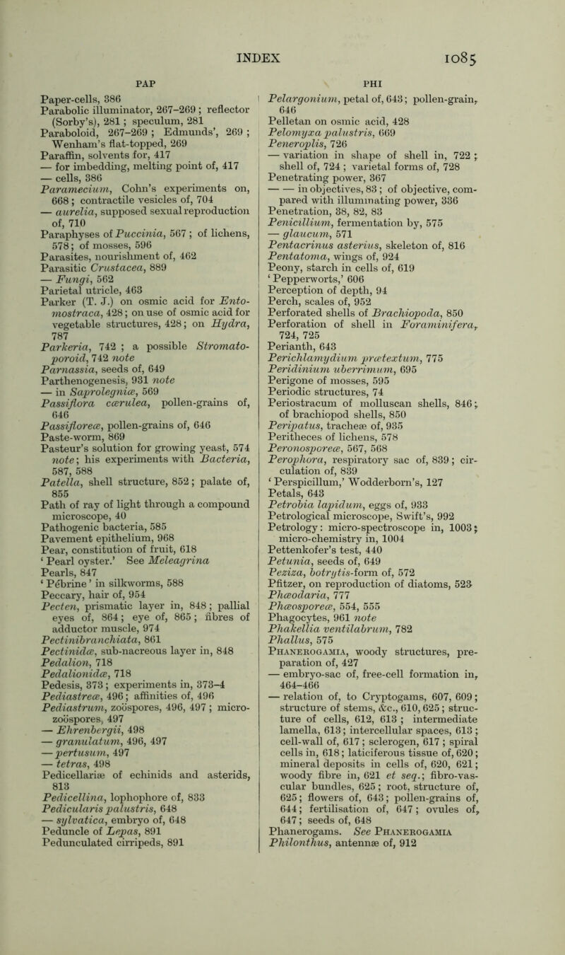 PAP PHI Paper-cells, 386 Parabolic illuminator, 267-269 ; reflector (Sorby’s), 281; speculum, 281 Paraboloid, 267-269 ; Edmunds’, 269 ; Wenham’s flat-topped, 269 Paraffin, solvents for, 417 — for imbedding, melting point of, 417 — cells, 386 Paramecium, Cohn’s experiments on, 668 ; contractile vesicles of, 704 — aurelia, supposed sexual reproduction of, 710 Paraphyses of Puccinia, 567 ; of lichens, 578; of mosses, 596 Parasites, nourishment of, 462 Parasitic Crustacea, 889 — Fungi, 562 Parietal utricle, 463 Parker (T. J.) on osmic acid for Ento- mostraca, 428; on use of osmic acid for vegetable structures, 428; on Hydra, 787 Parkeria, 742 ; a possible Stromato- poroid, 742 note Parnassia, seeds of, 649 Parthenogenesis, 931 note — in Saprolegnice, 569 Passiflora ccerulea, pollen-grains of, 646 Passiflorece, pollen-grains of, 646 Paste-worm, 869 Pasteur’s solution for growing yeast, 574 note; his experiments with Bacteria, 587, 588 Patella, shell structure, 852; palate of, 855 Path of ray of light through a compound microscope, 40 Pathogenic bacteria, 585 Pavement epithelium, 968 Pear, constitution of fruit, 618 ‘ Pearl oyster.’ See Meleagrina Pearls, 847 ‘ Pebrine ’ in silkworms, 588 Peccary, hair of, 954 Pecten, prismatic layer in, 848; pallial eyes of, 864; eye of, 865; fibres of adductor muscle, 974 Pectinibranchiata, 861 Pectinidce, sub-nacreous layer in, 848 Pedalion, 718 Pedalionidce, 718 Pedesis, 373; experiments in, 373-4 Pediastrece, 496; affinities of, 496 Pediastrum, zoospores, 496, 497 ; micro- zoospores, 497 — Ehrenbergii, 498 — granulatum, 496, 497 — pertusum, 497 — tetras, 498 Pedicellariae of echinids and asterids, 813 Pedicellina, lophophore of, 833 Pedicularis palustris, 648 — sylvatica, embryo of, 648 Peduncle of Lepas, 891 Pedunculated cirripeds, 891 1 Pelargonium, petal of, 643; pollen-grain,. 646 Pelletan on osmic acid, 428 Pelomyxa palustris, 669 Peneroplis, 726 — variation in shape of shell in, 722 ; shell of, 724 ; varietal forms of, 728 Penetrating power, 367 in objectives, 83; of objective, com- pared with illuminating power, 336 Penetration, 38, 82, 83 Penicillium, fermentation by, 575 — glaucum, 571 Pentacrinus asterius, skeleton of, 816 Pentatoma, wings of, 924 Peony, starch in cells of, 619 ‘ Pepperworts,’ 606 Perception of depth, 94 Perch, scales of, 952 Perforated shells of Brachiopoda, 850 Perforation of shell in Foraminiferat 724, 725 Perianth, 643 Perichlamydium prcetextum, 775 Peridinium uberrimum, 695 Perigone of mosses, 595 Periodic structures, 74 Periostracum of molluscan shells, 846; of brachiopod shells, 850 Peripatus, tracheae of, 935 Peritheces of lichens, 578 Peronosporece, 567, 568 Perophora, respiratory sac of, 839; cir- culation of, 839 ‘ Perspicillum,’ Wodderborn’s, 127 Petals, 643 Petrobia lapidum, eggs of, 933 Petrological microscope, Swift’s, 992 Petrology: micro-spectroscope in, 1003; micro-chemistry in, 1004 Pettenkofer’s test, 440 Petunia, seeds of, 649 Peziza, botrytis-iovm of, 572 Pfitzer, on reproduction of diatoms, 523 Phceodaria, 111 Phceosporece, 554, 555 Phagocytes, 961 note Phakellia ventilabrum, 782 Phallus, 575 Phanerogamia, woody structures, pre- paration of, 427 — embryo-sac of, free-cell formation in, 464-466 — relation of, to Cryptogams, 607, 609; structure of stems, <fcc., 610,625; struc- ture of cells, 612, 613 ; intermediate lamella, 613; intercellular spaces, 613 ; cell-wall of, 617; sclerogen, 617 ; spiral cells in, 618; laticiferous tissue of, 620; mineral deposits in cells of, 620, 621; woody fibre in, 621 et seq.; fibro-vas- cular bundles, 625; root, structure of, 625; flowers of, 643; pollen-grains of, 644; fertilisation of, 647; ovules of, 647; seeds of, 648 I Phanerogams. See Phanerogamia Philonthus, antennae of, 912