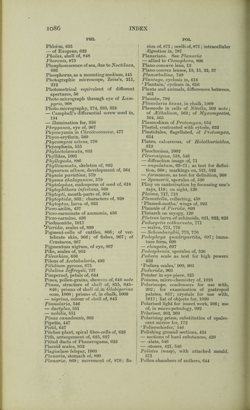 PHL POL Phloem, 635 — of Exogens, 622 Pholas, shell of, 848 Phoronis, 875 Phosphorescence of sea, due to Noctiluca, 693 Phosphorus, as a mounting medium, 445 Photographic microscope, Zeiss’s, 211, 212 Photometrical equivalent of different apertures, 50 Photo-micrograph through eye of Lam- pyris, 908 Photo-micrography, 174, 233, 324 — Campbell’s differential screw used in, 194 — illumination for, 356 Phryganea, eye of, 907 Phycocyanin in Chroococcacece, 477 Phyco-erythrin, 560 Phycomyces nitens, 570 Phycophsein, 555 Phylactolcemata, 833 Phyllites, 1001 Phyllopoda, 886 Phyllosomatci, skeleton of, 892 Physarum album, development of, 564 Physcia parietina, 579 Physma chalaganum, 579 Phytelephas, endosperm of seed of, 618 Phytophthora infestans, 568 Phytopti, mouth-parts of, 934 Phytoptidce, 932 ; characters of, 938 Phytoptus, larva of, 933 Picro-anilin, 437 Picro-carminate of ammonia, 436 Picro-carmine, 436 Piedmontite, 1017 *Pieridce, scales of, 899 Pigment-cells of cuttles, 866; of ver- tebrate skin, 966; of fishes, 967; of Crustacea, 967 Pigmentum nigrum, of eye, 967 Pike, scales of, 952 Pileorhiza, 636 Pileus of Acetabularia, 493 Pilidium gyrans, 875 Pilulina Jeffreysii, 737 Pimpernel, petals of, 644 Pines, pollen-grains, showers of, 646 note Pinna, structure of shell of, 815, 843- 846; prisms of shell of, in Globigerina ooze, 1008 ; prisms of, in chalk, 1009 — nigrina, colour of shell of, 845 Pinnularia, 546 — dactylus, 551 — nobilis, 551 Pinus canadensis, 383 Pipette, 447 Pistil, 647 Pitcher-plant, spiral fibre-cells of, 623 Pith, arrangement of, 625, 627 Pitted ducts of Phanerogams, 623 Placoid scales, 952 Plagioclase felspar, 1003 Planaria, stomach of, 890 Planarice, 869; movement of, 870; fis- sion of, 871; ocelli of, 871; intracellular digestion in, 787 Planarians. See Planarice — allied to Ctenophora, 806 Plano-concave lens, 13 Plano-convex lenses, 13, 15, 22, 37 Planorbulina, 749 | Plantago, cyclosis in, 616 , ‘ Plantain,’ cyclosis in, 616 j Plants and animals, differences between, 461 Planulse, 792 I Planularia hexas, in chalk, 1009 | Plasmode in cells of Nitella, 509 note; of JEthalium, 563; of Myxomycetes, j 564, 565 i Plasmodium of Protomyxa, 654 Plastid, contrasted with cytode, 652 i Plastidules, flagellated, of Protomyxa, 654 [ Plates, calcareous, of Holothurioidea, 819 Pleochroism, 1002 Pleurosigma, 518, 546 — diffraction image of, 71 — angulatum, 69-71; as test for defini- tion, 368 ; markings on, 521, 522 I —formosum, as test for definition, 368 j — Spencerii, sporules of, 526 Pliny on cauterisation by focussing sun’s rays, 119; on sight, 120 Plo'ima, 717, 718 Plumatella, collecting, 458 1 Plumed-moths,’ wings of, 923 Plumule of Pieridce, 899 Plutarch on myopy, 120 Pluteus larva of echinoids, 821, 822, 823 Podocyrtis cothurnata, 771 — mitra, 771, 776 — Schomburgkii, 773, 776 Podophrya guadripartita, 697; imma- ture form, 698 — elongata, 697 Podosphenia, sporules of, 526 Podura scale as test for high powers 332 ‘ Podura scales,’ 900, 903 Poduridce, 903 I Pointer in eye-piece, 325 I Poisons, micro-chemistry of, 1023 Polariscope, condensers for use with, 262; for examination of gastropod palates, 857; crystals for use with, 1017 ; list of objects for, 1020 Polarised light for insect work, 366; use of, in micro-petrology, 992 Polariser, 262, 269 Polarising prism, substitution of opales- cent mirror for, 172 ‘ Polierschiefer,’ 546 Polishing ground sections, 424 — sections of hard substances, 420 slate, 546 stones, 421, 546 Polistes (wasp), with attached mould, 571 Pollen-chambers of anthers, 644