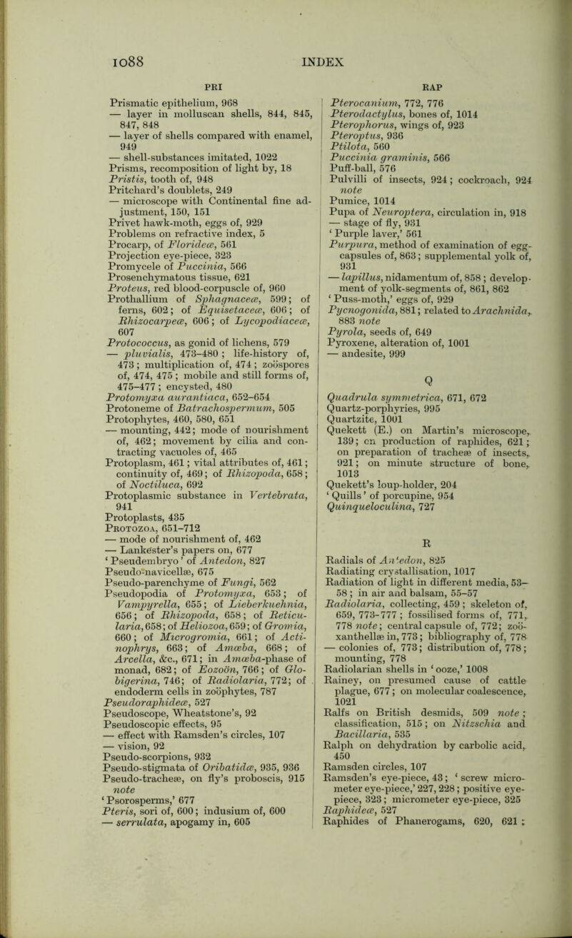 PRI Prismatic epithelium, 968 — layer in molluscan shells, 844, 845, 847, 848 — layer of shells compared with enamel, 949 — shell-substances imitated, 1022 Prisms, recomposition of light by, 18 Pristis, tooth of, 948 Pritchard’s doublets, 249 — microscope with Continental fine ad- justment, 150, 151 Privet hawk-moth, eggs of, 929 Problems on refractive index, 5 Procarp, of Floridece, 561 Projection eye-piece. 323 Promycele of Puccinia, 566 Prosenchymatous tissue, 621 Proteus, red blood-corpuscle of, 960 Prothallium of Sphagnacece, 599; of ferns, 602; of Equisetacece, 606; of Rhizocarpece, 606; of Lijcopodiacece, 607 Protococcus, as gonid of lichens, 579 — pluvialis, 473-480 ; life-history of, 473 ; multiplication of, 474 ; zoospores of, 474, 475 ; mobile and still forms of, 475-477; encysted, 480 Protomyxa aurantiaca, 652-654 Protoneme of Batrachospermum, 505 Protophytes, 460, 580, 651 — mounting, 442; mode of nourishment of, 462; movement by cilia and con- tracting vacuoles of, 465 Protoplasm, 461; vital attributes of, 461; continuity of, 469 ; of Rhizopoda, 658 ; of Noctiluca, 692 Protoplasmic substance in Vertebrata, 941 Protoplasts, 435 Protozoa, 651-712 — mode of nourishment of, 462 — Lanke'ster’s papers on, 677 ‘ Pseudembryo ’ of Antedon, 827 Pseudoinavicellse, 675 Pseudo-parenchyme of Fungi, 562 Pseudopodia of Protomyxa, 653; of Vampyrella, 655; of Lieberkuehnia, 656; of Rhizopoda, 658; of Reticu- laria, 658; of Heliozoa, 659; of Gromia, 660; of Microgromia, 661; of Acti- nophrys, 663; of Amoeba, 668; of Arcella, &c., 671; in J.ma?6a-phase of monad, 682; of Eozoon, 766; of Glo- bigerina, 746; of Radiolaria, 772; of endoderm cells in zoophytes, 787 Pseudoraphidece, 527 Pseudoscope, Wheatstone’s, 92 Pseudoscopic effects, 95 — effect with Ramsden’s circles, 107 — vision, 92 Pseudo-scorpions, 932 Pseudo-stigmata of Oribatidce, 935, 936 Pseudo-tracheae, on fly’s proboscis, 915 note ‘ Psorosperms,’ 677 Pteris, sori of, 600; indusium of, 600 — serrulata, apogamy in, 605 RAP Pterocanium, 772, 776 Pterodactylus, bones of, 1014 Pterophorus, wings of, 923 Pteroptus, 936 Ptilota, 560 Puccinia graminis, 566 Puff-ball, 576 Pulvilli of insects, 924 ; cockroach, 924 note \ Pumice, 1014 Pupa of Neuroptera, circulation in, 918 — stage of fly, 931 ‘ Purple laver,’ 561 Purpura, method of examination of egg- capsules of, 863; supplemental yolk of, 931 — lapillus, nidamentum of, 858; develop- ment of yolk-segments of, 861, 862 ‘ Puss-moth,’ eggs of, 929 Pycnogonida, 881; related to Arachnidar 883 note Pyrola, seeds of, 649 Pyroxene, alteration of, 1001 — andesite, 999 Q Quadrula symmetrica, 671, 672 Quartz-porphyries, 995 Quartzite, 1001 Quekett (E.) on Martin’s microscope,. 139; on production of raphides, 621; on preparation of tracheae of insects,. 921; on minute structure of bone, 1013 Quekett’s loup-holder, 204 ‘ Quills ’ of porcupine, 954 Quinqueloculina, 727 R Radials of Antedon, 825 Radiating crystallisation, 1017 Radiation of light in different media, 53— 58 ; in air aiid balsam, 55-57 Radiolaria, collecting, 459 ; skeleton of, 659, 773-777 ; fossilised forms of, 771, 778 note’, central capsule of, 772; zoo- xanthellae in, 773 ; bibliography of, 778 — colonies of, 773; distribution of, 778; mounting, 778 Radiolarian shells in ‘ ooze,’ 1008 Rainey, on presumed cause of cattle plague, 677; on molecular coalescence, 1021 Ralfs on British desmids, 509 note; classification, 515; on Nitzschia and Bacillaria, 535 Ralph on dehydration by carbolic acid, 450 Ramsden circles, 107 Ramsden’s eye-piece, 43; ‘ screw micro- meter eye-piece,’ 227,228; positive eye- piece, 323; micrometer eye-piece, 325 Raphidece, 527 Raphides of Phanerogams, 620, 621 ;