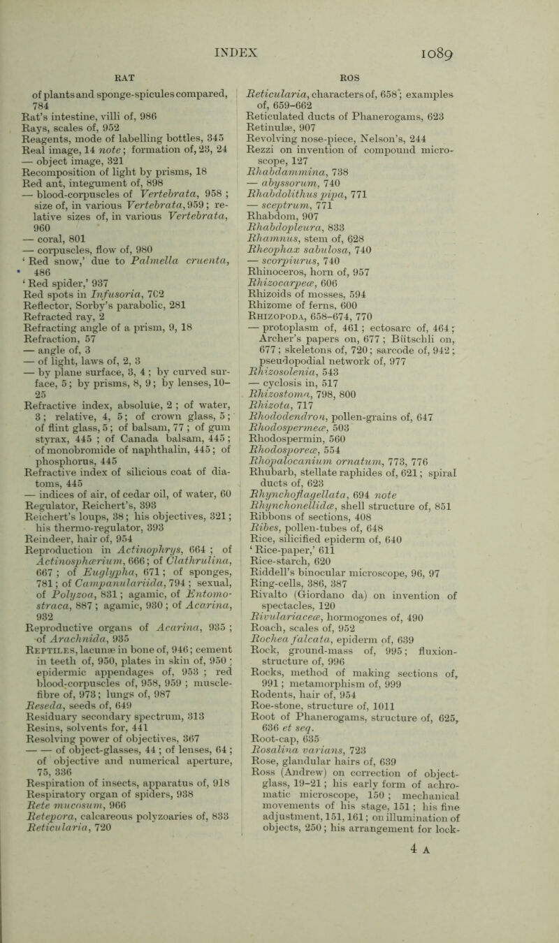 RAT ROS of plants and sponge-spicules compared, 784 Rat’s intestine, villi of, 986 Rays, scales of, 952 Reagents, mode of labelling bottles, 345 Real image, 14 note; formation of, 23, 24 — object image, 321 Recomposition of light by prisms, 18 Red ant, integument of, 898 — blood-corpuscles of Vertebrata, 958 ; size of, in various Vertebrata, 959; re- lative sizes of, in various Vertebrata, 960 — coral, 801 — corpuscles, flow of, 980 ‘ Red snow,’ due to Palmella cruenta, • 486 ‘ Red spider,’ 937 Red spots in Infusoria, 7C2 Reflector, Sorby’s parabolic, 281 Refracted ray, 2 Refracting angle of a prism, 9, 18 Refraction, 57 — angle of, 3 — of light, laws of, 2, 3 — by plane surface, 3, 4 ; by curved sur- face, 5; by prisms, 8, 9; by lenses, 10- 25 Refractive index, absolute, 2 ; of water, 3; relative, 4, 5; of crown glass, 5; of flint glass, 5 ; of balsam, 77 ; of gum styrax, 445 ; of Canada balsam, 445 ; of monobromide of naphthalin, 445; of phosphorus, 445 Refractive index of silicious coat of dia- toms, 445 — indices of air, of cedar oil, of water, 60 Regulator, Reichert’s, 393 Reichert’s loups, 38; his objectives, 321; his thermo-regulator, 393 Reindeer, hair of, 954 Reproduction in Actinophrys, 664 ; of Actinosphcerium, 666; of Clathrulina, 667 ; of Euglypha, 671; of sponges, 781; of Campanulariida, 794 ; sexual, of Polyzoa, 831; agamic, of Entomo- straca, 887 ; agamic, 930 ; of Acarina, 932 Reproductive organs of Acarina, 935 ; of Arachnida, 935 Reptiles, lacunae in bone of, 946; cement in teeth of, 950, plates in skin of, 950 ; epidermic appendages of, 953 ; red blood:corpuscles of, 958, 959 ; muscle- fibre of, 973; lungs of, 987 Reseda, seeds of, 649 Residuary secondary spectrum, 313 Resins, solvents for, 441 Resolving power of objectives, 367 of object-glasses, 44 ; of lenses, 64 ; of objective and numerical aperture, 75, 336 Respiration of insects, apparatus of, 918 Respiratory organ of spiders, 938 Rete mucnsum, 966 Retepora, calcareous polyzoaries of, 833 Reticularia, 720 Reticularia, characters of, 658*; examples of, 659-662 Reticulated ducts of Phanerogams, 623 Retinulae, 907 Revolving nose-piece, Nelson’s, 244 Rezzi on invention of compound micro- scope, 127 Rhabdammina, 738 — abyssorum, 740 Rhabdolithus pipa, 771 — sceptrum, 771 Rhabdom, 907 Rhabdopleura, 833 Rhannnus, stem of, 628 Rheophax sabulosa, 740 — scorpiurus, 740 Rhinoceros, horn of, 957 Rhizocarpece, 606 Rhizoids of mosses, 594 Rhizome of ferns, 600 Rhizopoda, 658-674, 770 — protoplasm of, 461; ectosarc of, 464; Archer’s papers on, 677 ; Biitschli on, 677 ; skeletons of, 720; sarcode of, 942 ; pseudopodial network of, 977 Rhizosolenia, 543 — cyclosis in, 517 Rhizostoma, 798, 800 Rhizota, 717 Rhododendron, pollen-grains of, 647 Rhodospermece, 503 Rhodospermin, 560 Rhodosporece, 554 Rhopalocanium ornatum, 773, 776 Rhubarb, stellate raphides of, 621; spiral ducts of, 623 Rhynchoflagellata, 694 note Rliynchonellidce, shell structure of, 851 Ribbons of sections, 408 Ribes, pollen-tubes of, 648 Rice, silicified epiderm of, 640 ‘ Rice-paper,’ 611 Rice-starch, 620 Riddell’s binocular microscope, 96, 97 Ring-cells, 386, 387 Rivalto (Giordano da) on invention of spectacles, 120 Rivulariacece, horinogones of, 490 Roach, scales of, 952 Rochea falcata, epiderm of, 639 Rock, ground-mass of, 995; fluxion- structure of, 996 Rocks, method of making sections of, 991; metamorphism of, 999 Rodents, hair of, 954 Roe-stone, structure of, 1011 Root of Phanerogams, structure of, 625, 636 et seq. Root-cap, 635 Rosalina varians, 723 Rose, glandular hairs of, 639 Ross (Andrew) on correction of object- glass, 19-21; his early form of achro- matic microscope, 150 ; mechanical movements of his stage, 151 ; his fine adjustment, 151,161; on illumination of objects, 250; his arrangement for lock-
